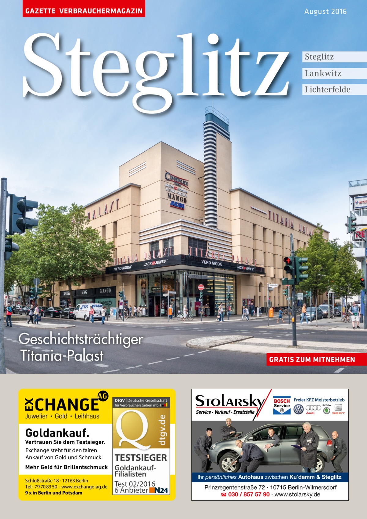 GAZETTE VERBRAUCHERMAGAZIN  Steglitz Geschichtsträchtiger Titania-Palast  August 2016  Steglitz Lankwitz Lichterfelde  GRATIS ZUM MITNEHMEN  dtgv.de  Freier KFZ Meisterbetrieb  Goldankauf.  Vertrauen Sie dem Testsieger. Exchange steht für den fairen Ankauf von Gold und Schmuck. Mehr Geld für Brillantschmuck Schloßstraße 18 · 12163 Berlin Tel.: 79 70 83 50 · www.exchange-ag.de 9 x in Berlin und Potsdam  Service · Verkauf · Ersatzteile  TESTSIEGER GoldankaufFilialisten Test 02/2016 6 Anbieter  Ihr persönliches Autohaus zwischen Ku´damm & Steglitz  Prinzregentenstraße 72 · 10715 Berlin-Wilmersdorf ☎ 030 / 857 57 90 · www.stolarsky.de