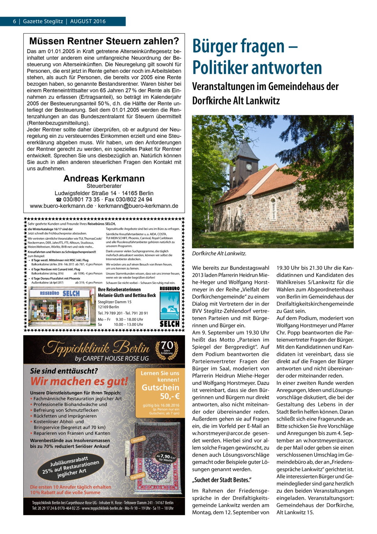 6  |  Gazette Steglitz  |  August 2016  Müssen Rentner Steuern zahlen?  Das am 01.01.2005 in Kraft getretene Alterseinkünftegesetz beinhaltet unter anderem eine umfangreiche Neuordnung der Besteuerung von Alterseinkünften. Die Neuregelung gilt sowohl für Personen, die erst jetzt in Rente gehen oder noch im Arbeitsleben stehen, als auch für Personen, die bereits vor 2005 eine Rente bezogen haben, so genannte Bestandsrentner. Waren bisher bei einem Renteneintrittsalter von 65 Jahren 27 % der Rente als Einnahmen zu erfassen (Ertragsanteil), so beträgt im Kalenderjahr 2005 der Besteuerungsanteil 50 %, d.h. die Hälfte der Rente unterliegt der Besteuerung. Seit dem 01.01.2005 werden die Rentenzahlungen an das Bundeszentralamt für Steuern übermittelt (Rentenbezugsmitteilung). Jeder Rentner sollte daher überprüfen, ob er aufgrund der Neuregelung ein zu versteuerndes Einkommen erzielt und eine Steuererklärung abgeben muss. Wir haben, um den Anforderungen der Rentner gerecht zu werden, ein spezielles Paket für Rentner entwickelt. Sprechen Sie uns diesbezüglich an. Natürlich können Sie auch in allen anderen steuerlichen Fragen den Kontakt mit uns aufnehmen.  Bürger fragen – Politiker antworten Veranstaltungen im Gemeindehaus der Dorfkirche Alt Lankwitz  Andreas Kerkmann  Steuerberater Ludwigsfelder Straße 14 · 14165 Berlin ☎ 030/801 73 35 · Fax 030/802 24 94 www.buero-kerkmann.de · kerkmann@buero-kerkmann.de Sehr geehrte Kunden und Freunde Ihres Reisebüros SELCH, Tagesaktuelle Angebote sind bei uns im Büro zu erfragen.  die Winterkataloge 16/17 sind da! Jetzt schnell die Frühbucherpreise abstauben. Wir vertreten sämtliche Veranstalter wie TUI, ThomasCook/ Neckermann, DER, Jahn/ITS, FTI, Alltours, Studiosus, MeiersWeltreisen, Wörlitz, BVB-net und viele mehr... Kreuzfahrten und Reisen zu Schnäppchenpreisen!!! zum Beispiel: • 8 Tage westl. Mittelmeer mit MSC inkl. Flug Balkonkabine (ab Nov. 2016 - Feb. 2017) ab 787,- € pro Person • 6 Tage Nordsee mit Cunard inkl. Flug Balkonkabine (ab Aug. 2016) ab 1090,- € pro Person • 6 Tage Donau Flussfahrt mit Phoenix Außenkabine (ab April 2017) ab 319,- € pro Person  Sämtliche Kreuzfahrtanbieter u. a. AIDA, COSTA, TUI MEIN SCHIFF, Phoenix, Carnival, Royal Caribbean und alle Flusskreuzfahrtanbieter gehören natürlich zu unserem Programm. Dank unserer vielen Suchprogramme, die täglich mehrfach aktualisiert werden, können wir selbst die Internetanbieter abdecken. Wir würden uns auf einen Besuch von Ihnen freuen, um uns kennen zu lernen. Unsere Stammkunden wissen, dass wir uns immer freuen, wenn wir sie wieder begrüßen dürfen! Schauen Sie nicht vorbei – Schauen Sie ruhig mal rein.  Ihre Reiseberaterinnen Melanie Gluth und Bettina Beck Steglitzer Damm 15 12169 Berlin Tel. 79 789 201 · Tel. 791 20 91 Mo – Fr 9.30 – 18.00 Uhr Sa 10.00 – 13.00 Uhr  Teppichklinik Berlin by CARPET HOUSE ROSE UG  Sie sind enttäuscht?  Gutschein 50,- €  Unsere Dienstleistungen für Ihren Teppich: • Fachmännische Restauration jeglicher Art • Professionelle Biohandwäsche und • Befreiung von Schmutzflecken • Rückfetten und Imprägnieren • Kostenloser Abhol- und Bringservice (begrenzt auf 70 km) • Reparieren von Fransen und Kanten  att msrab Jubiläu taurationen s uf Re 25% a glicher Art je  Jahre Erfahrung  Lernen Sie uns kennen!  Wir machen es gut!  Warenbestände aus Insolvenzmassen bis zu 70% reduziert Seriöser Ankauf  70  gültig bis 16.08.2016  (p. Person nur ein Gutschein; ab 7 qm)  er  vorh  7,90  Ab € m² für Wäsch e  her  nach  Die ersten 10 Anrufer täglich erhalten 10% Rabatt auf die volle Summe Teppichklinik Berlin bei Carpethouse Rose UG · Inhaber H. Rose · Teltower Damm 241 · 14167 Berlin Tel: 20 29 17 24 & 0170-464 02 25 · www.teppichklinik-berlin.de · Mo-Fr 10 – 19 Uhr · Sa 11 – 18 Uhr  Dorfkirche Alt Lankwitz. Wie bereits zur Bundestagswahl 2013 laden Pfarrerin Heidrun Miehe-Heger und Wolfgang Horstmeyer in der Reihe „Vielfalt der Dorfkirchengemeinde“ zu einem Dialog mit Vertretern der in der BVV Steglitz-Zehlendorf vertretenen Parteien und mit Bürgerinnen und Bürger ein. Am 9. September um 19.30 Uhr heißt das Motto „Parteien im Spiegel der Bergpredigt“. Auf dem Podium beantworten die Parteienvertreter Fragen der Bürger im Saal, moderiert von Pfarrerin Heidrun Miehe-Heger und Wolfgang Horstmeyer. Dazu ist vereinbart, dass sie den Bürgerinnen und Bürgern nur direkt antworten, also nicht miteinander oder übereinander reden. Außerdem gehen sie auf Fragen ein, die im Vorfeld per E-Mail an w.horstmeyer@arcor.de gesendet werden. Hierbei sind vor allem solche Fragen gewünscht, zu denen auch Lösungsvorschläge gemacht oder Beispiele guter Lösungen genannt werden.  „Suchet der Stadt Bestes.“ Im Rahmen der Friedensgespräche in der Dreifaltigkeitsgemeinde Lankwitz werden am Montag, dem 12. September von  19.30 Uhr bis 21.30 Uhr die Kandidatinnen und Kandidaten des Wahlkreises 5/Lankwitz für die Wahlen zum Abgeordnetenhaus von Berlin im Gemeindehaus der Dreifaltigkeitskirchengemeinde zu Gast sein. Auf dem Podium, moderiert von Wolfgang Horstmeyer und Pfarrer Chr. Popp beantworten die Parteienvertreter Fragen der Bürger. Mit den Kandidatinnen und Kandidaten ist vereinbart, dass sie direkt auf die Fragen der Bürger antworten und nicht übereinander oder miteinander reden. In einer zweiten Runde werden Anregungen, Ideen und Lösungsvorschläge diskutiert, die bei der Gestaltung des Lebens in der Stadt Berlin helfen können. Daran schließt sich eine Fragerunde an. Bitte schicken Sie ihre Vorschläge und Anregungen bis zum 4. September an w.horstmeyer@arcor. de per Mail oder geben sie einen verschlossenen Umschlag im Gemeindebüro ab, der an „Friedensgespräche Lankwitz“ gerichtet ist. Alle interessierten Bürger und Gemeindeglieder sind ganz herzlich zu den beiden Veranstaltungen eingeladen. Veranstaltungsort: Gemeindehaus der Dorfkirche, Alt Lankwitz 15.