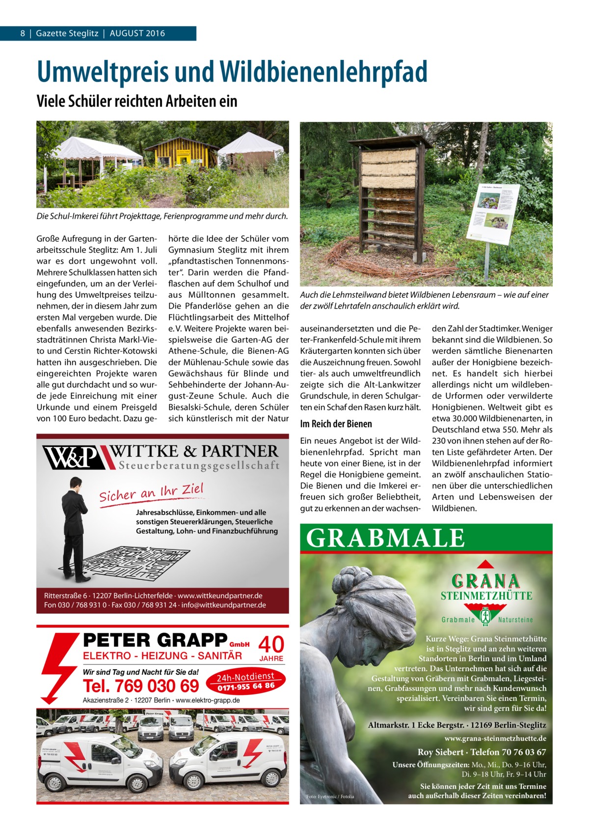 8  |  Gazette Steglitz  |  August 2016  Umweltpreis und Wildbienenlehrpfad Viele Schüler reichten Arbeiten ein  Die Schul-Imkerei führt Projekttage, Ferienprogramme und mehr durch. Große Aufregung in der Gartenarbeitsschule Steglitz: Am 1. Juli war es dort ungewohnt voll. Mehrere Schulklassen hatten sich eingefunden, um an der Verleihung des Umweltpreises teilzunehmen, der in diesem Jahr zum ersten Mal vergeben wurde. Die ebenfalls anwesenden Bezirksstadträtinnen Christa Markl-Vieto und Cerstin Richter-Kotowski hatten ihn ausgeschrieben. Die eingereichten Projekte waren alle gut durchdacht und so wurde jede Einreichung mit einer Urkunde und einem Preisgeld von 100 Euro bedacht. Dazu ge W&P  hörte die Idee der Schüler vom Gymnasium Steglitz mit ihrem „pfandtastischen Tonnenmonster“. Darin werden die Pfandflaschen auf dem Schulhof und aus Mülltonnen gesammelt. Die Pfanderlöse gehen an die Flüchtlingsarbeit des Mittelhof e. V. Weitere Projekte waren beispielsweise die Garten-AG der Athene-Schule, die Bienen-AG der Mühlenau-Schule sowie das Gewächshaus für Blinde und Sehbehinderte der Johann-August-Zeune Schule. Auch die Biesalski-Schule, deren Schüler sich künstlerisch mit der Natur  WITTKE & PARTNER  St e u e r b e r a t u n g s g e s e l l s c h a f t  r Ziel Sicher an Ih Jahresabschlüsse, Einkommen- und alle sonstigen Steuererklärungen, Steuerliche Gestaltung, Lohn- und Finanzbuchführung  Auch die Lehmsteilwand bietet Wildbienen Lebensraum – wie auf einer der zwölf Lehrtafeln anschaulich erklärt wird. auseinandersetzten und die Peter-Frankenfeld-Schule mit ihrem Kräutergarten konnten sich über die Auszeichnung freuen. Sowohl tier- als auch umweltfreundlich zeigte sich die Alt-Lankwitzer Grundschule, in deren Schulgarten ein Schaf den Rasen kurz hält.  Im Reich der Bienen Ein neues Angebot ist der Wildbienenlehrpfad. Spricht man heute von einer Biene, ist in der Regel die Honigbiene gemeint. Die Bienen und die Imkerei erfreuen sich großer Beliebtheit, gut zu erkennen an der wachsen den Zahl der Stadtimker. Weniger bekannt sind die Wildbienen. So werden sämtliche Bienenarten außer der Honigbiene bezeichnet. Es handelt sich hierbei allerdings nicht um wildlebende Urformen oder verwilderte Honigbienen. Weltweit gibt es etwa 30.000 Wildbienenarten, in Deutschland etwa 550. Mehr als 230 von ihnen stehen auf der Roten Liste gefährdeter Arten. Der Wildbienenlehrpfad informiert an zwölf anschaulichen Stationen über die unterschiedlichen Arten und Lebensweisen der Wildbienen.  GRABMALE STEINMETZHÜTTE  Ritterstraße 6 · 12207 Berlin-Lichterfelde · www.wittkeundpartner.de Fon 030 / 768 931 0 · Fax 030 / 768 931 24 · info@wittkeundpartner.de  Grabmale  PETER GRAPP  GmbH  ELEKTRO - HEIZUNG - SANITÄR Wir sind Tag und Nacht für Sie da!  Tel. 769 030 69  40  Natursteine  Kurze Wege: Grana Steinmetzhütte ist in Steglitz und an zehn weiteren Standorten in Berlin und im Umland vertreten. Das Unternehmen hat sich auf die Gestaltung von Gräbern mit Grabmalen, Liegesteinen, Grabfassungen und mehr nach Kundenwunsch spezialisiert. Vereinbaren Sie einen Termin, wir sind gern für Sie da!  JAHRE  24 h-N ot die ns t  01 71- 95 5 64 86  Akazienstraße 2 · 12207 Berlin · www.elektro-grapp.de  Altmarkstr. 1 Ecke Bergstr. · 12169 Berlin-Steglitz www.grana-steinmetzhuette.de  Roy Siebert · Telefon 70 76 03 67 Unsere Öffnungszeiten: Mo., Mi., Do. 9–16 Uhr, Di. 9–18 Uhr, Fr. 9–14 Uhr Foto: Eyetronic / Fotolia  Sie können jeder Zeit mit uns Termine auch außerhalb dieser Zeiten vereinbaren!