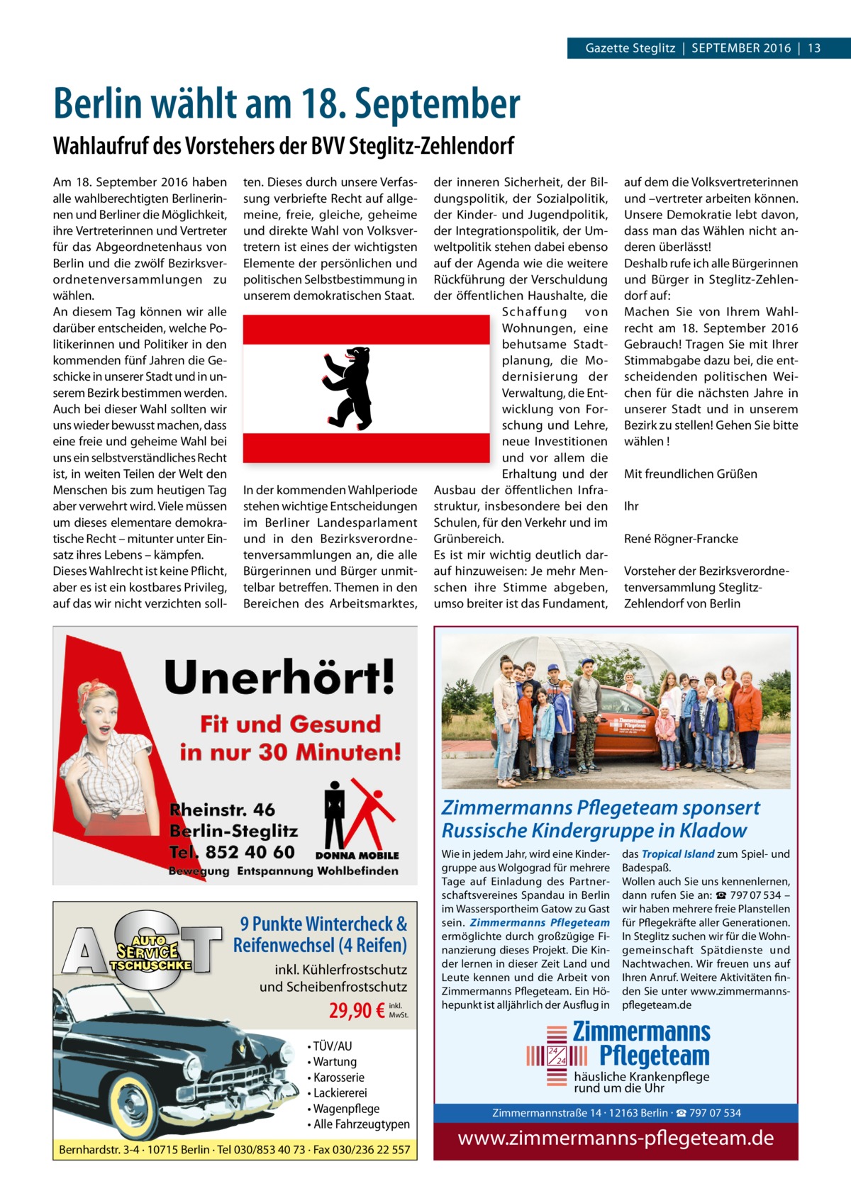 Gazette Steglitz  |  September 2016  |  13  Berlin wählt am 18. September Wahlaufruf des Vorstehers der BVV Steglitz-Zehlendorf Am 18.  September 2016 haben alle wahlberechtigten berlinerinnen und berliner die möglichkeit, ihre Vertreterinnen und Vertreter für das Abgeordnetenhaus von berlin und die zwölf bezirksverordnetenversammlungen zu wählen. An diesem tag können wir alle darüber entscheiden, welche politikerinnen und politiker in den kommenden fünf Jahren die Geschicke in unserer Stadt und in unserem bezirk bestimmen werden. Auch bei dieser Wahl sollten wir uns wieder bewusst machen, dass eine freie und geheime Wahl bei uns ein selbstverständliches recht ist, in weiten teilen der Welt den menschen bis zum heutigen tag aber verwehrt wird. Viele müssen um dieses elementare demokratische recht – mitunter unter einsatz ihres Lebens – kämpfen. Dieses Wahlrecht ist keine pflicht, aber es ist ein kostbares privileg, auf das wir nicht verzichten soll ten. Dieses durch unsere Verfassung verbriefte recht auf allgemeine, freie, gleiche, geheime und direkte Wahl von Volksvertretern ist eines der wichtigsten elemente der persönlichen und politischen Selbstbestimmung in unserem demokratischen Staat.  In der kommenden Wahlperiode stehen wichtige entscheidungen im berliner Landesparlament und in den bezirksverordnetenversammlungen an, die alle bürgerinnen und bürger unmittelbar betreffen. themen in den bereichen des Arbeitsmarktes,  der inneren Sicherheit, der bildungspolitik, der Sozialpolitik, der Kinder- und Jugendpolitik, der Integrationspolitik, der Umweltpolitik stehen dabei ebenso auf der Agenda wie die weitere rückführung der Verschuldung der öffentlichen Haushalte, die S chaffung von Wohnungen, eine behutsame Stadtplanung, die modernisierung der Verwaltung, die entwicklung von Forschung und Lehre, neue Investitionen und vor allem die erhaltung und der Ausbau der öffentlichen Infrastruktur, insbesondere bei den Schulen, für den Verkehr und im Grünbereich. es ist mir wichtig deutlich darauf hinzuweisen: Je mehr menschen ihre Stimme abgeben, umso breiter ist das Fundament,  auf dem die Volksvertreterinnen und –vertreter arbeiten können. Unsere Demokratie lebt davon, dass man das Wählen nicht anderen überlässt! Deshalb rufe ich alle bürgerinnen und bürger in Steglitz-Zehlendorf auf: machen Sie von Ihrem Wahlrecht am 18.  September 2016 Gebrauch! tragen Sie mit Ihrer Stimmabgabe dazu bei, die entscheidenden politischen Weichen für die nächsten Jahre in unserer Stadt und in unserem bezirk zu stellen! Gehen Sie bitte wählen ! mit freundlichen Grüßen Ihr rené rögner-Francke Vorsteher der bezirksverordnetenversammlung SteglitzZehlendorf von berlin  Zimmermanns Pflegeteam sponsert Russische Kindergruppe in Kladow  9 Punkte Wintercheck & Reifenwechsel (4 Reifen) inkl. Kühlerfrostschutz und Scheibenfrostschutz  29,90 €  inkl. MwSt.  • TÜV/AU • Wartung • Karosserie • Lackiererei • Wagenpflege • Alle Fahrzeugtypen Bernhardstr. 3-4 · 10715 Berlin · Tel 030/853 40 73 · Fax 030/236 22 557  Wie in jedem Jahr, wird eine Kindergruppe aus Wolgograd für mehrere Tage auf Einladung des Partnerschaftsvereines Spandau in Berlin im Wassersportheim Gatow zu Gast sein. Zimmermanns Pflegeteam ermöglichte durch großzügige Finanzierung dieses Projekt. Die Kinder lernen in dieser Zeit Land und Leute kennen und die Arbeit von Zimmermanns Pflegeteam. Ein Höhepunkt ist alljährlich der Ausflug in  das Tropical Island zum Spiel- und Badespaß. Wollen auch Sie uns kennenlernen, dann rufen Sie an: ☎ 797 07 534 – wir haben mehrere freie Planstellen für Pflegekräfte aller Generationen. In Steglitz suchen wir für die Wohngemeinschaft Spätdienste und Nachtwachen. Wir freuen uns auf Ihren Anruf. Weitere Aktivitäten finden Sie unter www.zimmermannspflegeteam.de  24 24  häusliche Krankenpflege rund um die Uhr  Zimmermann Tel. 030 / 797 www.zimmer  Zimmermannstraße 14 · 12163 Berlin · ☎ 797 07 534  www.zimmermanns-pflegeteam.de