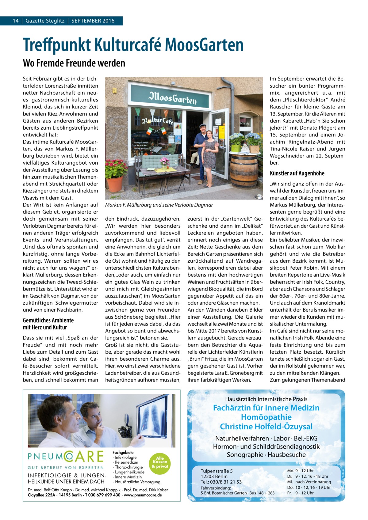 14  |  Gazette Steglitz  |  September 2016  Treffpunkt Kulturcafé MoosGarten Wo Fremde Freunde werden Seit Februar gibt es in der Lichterfelder Lorenzstraße inmitten netter Nachbarschaft ein neues gastronomisch-kulturelles Kleinod, das sich in kurzer Zeit bei vielen Kiez-Anwohnern und Gästen aus anderen Bezirken bereits zum Lieblingstreffpunkt entwickelt hat: Das intime Kulturcafé MoosGarten, das von Markus F. Müllerburg betrieben wird, bietet ein vielfältiges Kulturangebot von der Ausstellung über Lesung bis hin zum musikalischen Themenabend mit Streichquartett oder Kiezsänger und stets in direktem Visavis mit dem Gast. Der Wirt ist kein Anfänger auf diesem Gebiet, organisierte er doch gemeinsam mit seiner Verlobten Dagmar bereits für einen anderen Träger erfolgreich Events und Veranstaltungen. „Und das oftmals spontan und kurzfristig, ohne lange Vorbereitung. Warum sollten wir es nicht auch für uns wagen?“ erklärt Müllerburg, dessen Erkennungszeichen die Tweed-Schiebermütze ist. Unterstützt wird er im Geschäft von Dagmar, von der zukünftigen Schwiegermutter und von einer Nachbarin.  Gemütliches Ambiente mit Herz und Kultur Dass sie mit viel „Spaß an der Freude“ und mit noch mehr Liebe zum Detail und zum Gast dabei sind, bekommt der Café-Besucher sofort vermittelt. Herzlichkeit wird großgeschrieben, und schnell bekommt man  Im September erwartet die Besucher ein bunter Programmmix, angereichert u.  a. mit dem „Plüschtierdoktor“ André Rauscher für kleine Gäste am 13. September, für die Älteren mit dem Kabarett „Hab´n Sie schon jehört?“ mit Donato Plögert am 15.  September und einem Joachim Ringelnatz-Abend mit Tina-Nicole Kaiser und Jürgen Wegschneider am 22.  September.  Künstler auf Augenhöhe  Markus F. Müllerburg und seine Verlobte Dagmar den Eindruck, dazuzugehören. „Wir werden hier besonders zuvorkommend und liebevoll empfangen. Das tut gut“, verrät eine Anwohnerin, die gleich um die Ecke am Bahnhof Lichterfelde Ost wohnt und häufig zu den unterschiedlichsten Kulturabenden, „oder auch, um einfach nur ein gutes Glas Wein zu trinken und mich mit Gleichgesinnten auszutauschen“, im MoosGarten vorbeischaut. Dabei wird sie inzwischen gerne von Freunden aus Schöneberg begleitet. „Hier ist für jeden etwas dabei, da das Angebot so bunt und abwechslungsreich ist“, betonen sie. Groß ist sie nicht, die Gaststube, aber gerade das macht wohl ihren besonderen Charme aus. Hier, wo einst zwei verschiedene Ladenbetreiber, die aus Gesundheitsgründen aufhören mussten,  zuerst in der „Gartenwelt“ Geschenke und dann im „Delikat“ Leckereien angeboten haben, erinnert noch einiges an diese Zeit: Nette Geschenke aus dem Bereich Garten präsentieren sich zurückhaltend auf Wandregalen, korrespondieren dabei aber bestens mit den hochwertigen Weinen und Fruchtsäften in überwiegend Bioqualität, die im Bord gegenüber Appetit auf das ein oder andere Gläschen machen. An den Wänden daneben Bilder einer Ausstellung. Die Galerie wechselt alle zwei Monate und ist bis Mitte 2017 bereits von Künstlern ausgebucht. Gerade verzaubern den Betrachter die Aquarelle der Lichterfelder Künstlerin „Bruni“ Fritze, die im MoosGarten gern gesehener Gast ist. Vorher begeisterte Lara E. Groneberg mit ihren farbkräftigen Werken.  „Wir sind ganz offen in der Auswahl der Künstler, freuen uns immer auf den Dialog mit ihnen“, so Markus Müllerburg, der Interessenten gerne begrüßt und eine Entwicklung des Kulturcafés befürwortet, an der Gast und Künstler mitwirken. Ein beliebter Musiker, der inzwischen fast schon zum Mobiliar gehört und wie die Betreiber aus dem Bezirk kommt, ist Musikpoet Peter Robin. Mit einem breiten Repertoire an Live-Musik beherrscht er Irish Folk, Country, aber auch Chansons und Schlager der 60er-, 70er- und 80er-Jahre. Und auch auf dem Kranoldmarkt unterhält der Berufsmusiker immer wieder die Kunden mit musikalischer Untermalung. Im Café sind nicht nur seine monatlichen Irish Folk-Abende eine feste Einrichtung und bis zum letzten Platz besetzt. Kürzlich tanzte schließlich sogar ein Gast, der im Rollstuhl gekommen war, zu den mitreißenden Klängen. Zum gelungenen Themenabend  Hausärztlich Internistische Praxis  Fachärztin für Innere Medizin Homöopathie Christine Holfeld-Özuysal  Dr. med. Ralf Otto-Knapp · Dr. med. Michael Knappik · Prof. Dr. med. Dirk Kaiser Clayallee 225A · 14195 Berlin · T 030 679 699 430 · www.pneumocare.de  Tulpenstraße 5 12203 Berlin Tel.: 030/8 31 21 53 Fahrverbindung: S-Bhf. Botanischer Garten · Bus 148 + 283  Mo. Di. Mi. Do. Fr.  9 - 12 Uhr 9 - 12, 16 - 18 Uhr nach Vereinbarung 10 - 12, 16 - 19 Uhr 9 - 12 Uhr  Foto: Magann / Fotolia  INFEKTIOLOGIE & LUNGENHEILKUNDE UNTER EINEM DACH  Fachgebiete · Infektiologie Alle Kassen · Reisemedizin & privat · Thoraxchirurgie · Lungenheilkunde · Innere Medizin · Hausärztliche Versorgung  Naturheilverfahren · Labor · Bel.-EKG Hormon- und Schilddrüsendiagnostik Sonographie · Hausbesuche