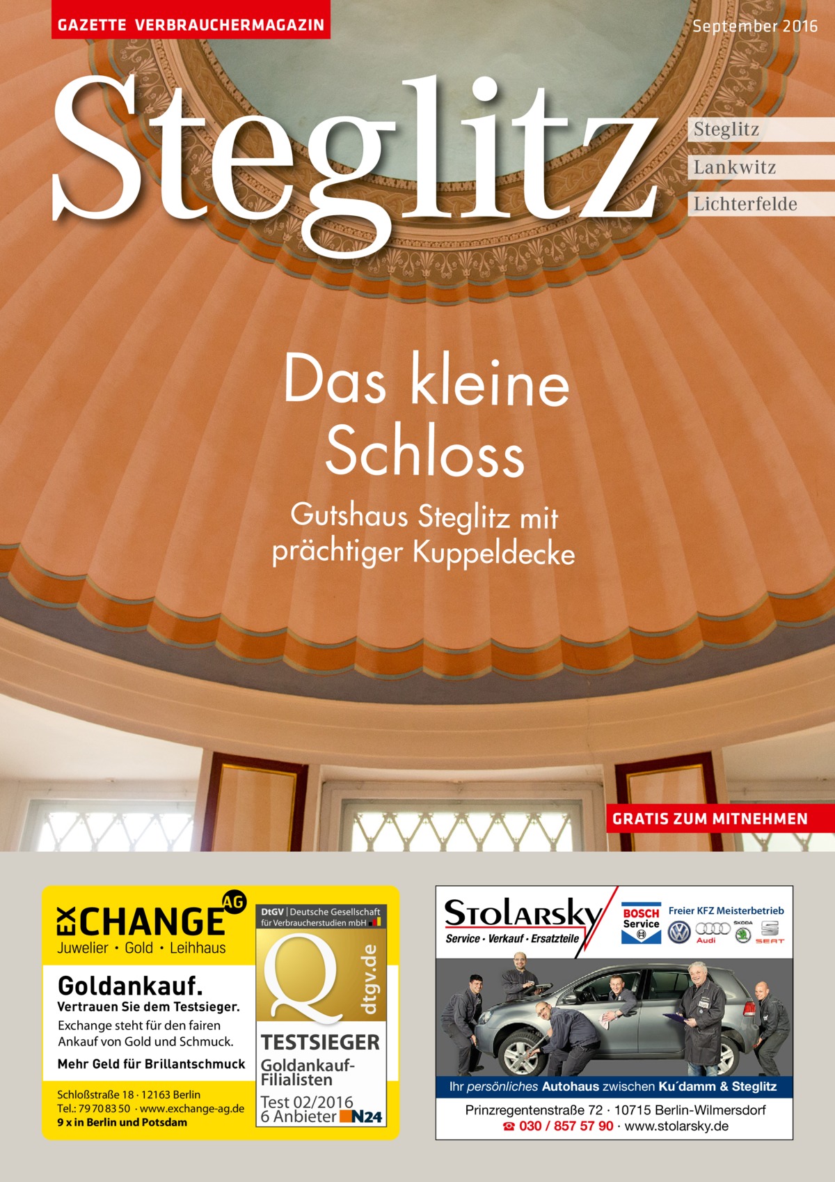 GAZETTE VERBRAUCHERMAGAZIN  Steglitz  September 2016  Steglitz Lankwitz Lichterfelde  Das kleine Schloss  Gutshaus Steglitz mit prächtiger Kuppeldecke  GRATIS ZUM MITNEHMEN  dtgv.de  Freier KFZ Meisterbetrieb  Goldankauf.  Vertrauen Sie dem Testsieger. Exchange steht für den fairen Ankauf von Gold und Schmuck. Mehr Geld für Brillantschmuck Schloßstraße 18 · 12163 Berlin Tel.: 79 70 83 50 · www.exchange-ag.de 9 x in Berlin und Potsdam  Service · Verkauf · Ersatzteile  TESTSIEGER GoldankaufFilialisten Test 02/2016 6 Anbieter  Ihr persönliches Autohaus zwischen Ku´damm & Steglitz  Prinzregentenstraße 72 · 10715 Berlin-Wilmersdorf ☎ 030 / 857 57 90 · www.stolarsky.de