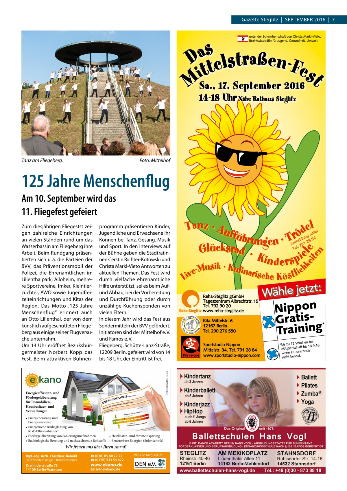 Gazette Steglitz  |  September 2016  |  7  Tanz am Fliegeberg.�  Foto: Mittelhof  125 Jahre Menschenflug Am 10. September wird das 11. Fliegefest gefeiert programm präsentieren Kinder, Jugendliche und Erwachsene ihr Können bei Tanz, Gesang, Musik und Sport. In den Interviews auf der Bühne geben die Stadträtinnen Cerstin Richter-Kotowski und Christa Markl-Vieto Antworten zu aktuellen Themen. Das Fest wird durch vielfache ehrenamtliche Hilfe unterstützt, sei es beim Aufund Abbau, bei der Vorbereitung und Durchführung oder durch unzählige Kuchenspenden von vielen Eltern. In diesem Jahr wird das Fest aus Sondermitteln der BVV gefördert. Initiatoren sind der Mittelhof e. V. und Famos e. V. Fliegeberg, Schütte-Lanz-Straße, 12209 Berlin, gefeiert wird von 14 bis 18 Uhr, der Eintritt ist frei. Foto: fotokalle / fotolia  Zum diesjährigen Fliegestst zeigen zahlreiche Einrichtungen an vielen Ständen rund um das Wasserbassin am Fliegeberg ihre Arbeit. Beim Rundgang präsentierten sich u. a. die Parteien der BVV, das Präventionsmobil der Polizei, die Ehrenamtlichen im Lilienthalpark, Alloheim, mehrere Sportvereine, Imker, Kleintierzüchter, AWO sowie Jugendfreizeiteinrichtungen und Kitas der Region. Das Motto „125  Jahre Menschenflug“ erinnert auch an Otto Lilienthal, der von dem künstlich aufgeschütteten Fliegeberg aus einige seiner Flugversuche unternahm. Um 14 Uhr eröffnet Bezirksbürgermeister Norbert Kopp das Fest. Beim attraktiven Bühnen Energieeffizienz- und Fördergeldberatung für Immobilien, Hausbesitzer- und Verwaltungen • Energieberatung und Energieausweise • Energetische Baubegleitung von KfW-Effizienzhäusern • Heizkosten- und Stromeinsparung • Fördergeldberatung von Sanierungsmaßnahmen • Baubiologische Beratung und nachwachsende Rohstoffe • Erneuerbare Energien (Solartechnik)  Wir freuen uns über Ihren Anruf! (zertifizierter Energie-Effizienzexperte)  ☎ (030) 85 40 77 77 ☎ (0176) 533 53 622  Dreilindenstraße 73 14109 Berlin-Wannsee  � info@ekano.de  Dipl.-Ing. Arch. Christian Diebold  www.ekano.de  Wir sind Mitglied im: