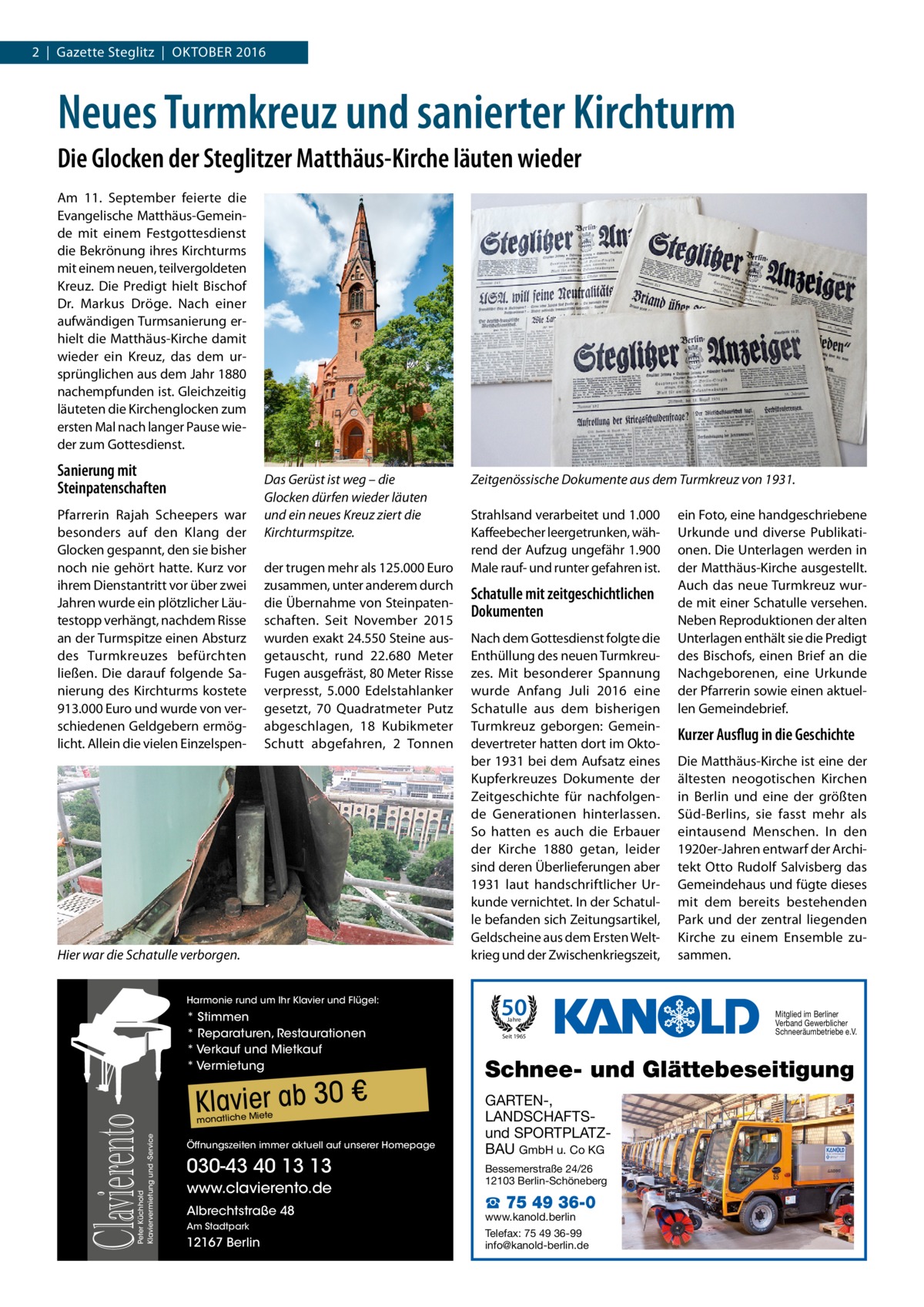 2  |  Gazette Steglitz  |  Oktober 2016  Neues Turmkreuz und sanierter Kirchturm Die Glocken der Steglitzer Matthäus-Kirche läuten wieder Am 11.  September feierte die Evangelische Matthäus-Gemeinde mit einem Festgottesdienst die Bekrönung ihres Kirchturms mit einem neuen, teilvergoldeten Kreuz. Die Predigt hielt Bischof Dr.  Markus Dröge. Nach einer aufwändigen Turmsanierung erhielt die Matthäus-Kirche damit wieder ein Kreuz, das dem ursprünglichen aus dem Jahr 1880 nachempfunden ist. Gleichzeitig läuteten die Kirchenglocken zum ersten Mal nach langer Pause wieder zum Gottesdienst.  Sanierung mit Steinpatenschaften Pfarrerin Rajah Scheepers war besonders auf den Klang der Glocken gespannt, den sie bisher noch nie gehört hatte. Kurz vor ihrem Dienstantritt vor über zwei Jahren wurde ein plötzlicher Läutestopp verhängt, nachdem Risse an der Turmspitze einen Absturz des Turmkreuzes befürchten ließen. Die darauf folgende Sanierung des Kirchturms kostete 913.000 Euro und wurde von verschiedenen Geldgebern ermöglicht. Allein die vielen Einzelspen Das Gerüst ist weg – die Glocken dürfen wieder läuten und ein neues Kreuz ziert die Kirchturmspitze. der trugen mehr als 125.000 Euro zusammen, unter anderem durch die Übernahme von Steinpatenschaften. Seit November 2015 wurden exakt 24.550 Steine ausgetauscht, rund 22.680  Meter Fugen ausgefräst, 80 Meter Risse verpresst, 5.000 Edelstahlanker gesetzt, 70 Quadratmeter Putz abgeschlagen, 18 Kubikmeter Schutt abgefahren, 2  Tonnen  Hier war die Schatulle verborgen. Harmonie rund um Ihr Klavier und Flügel:  Peter Küchhold Klaviervermietung und -Service  Clavierento  * Stimmen * Reparaturen, Restaurationen * Verkauf und Mietkauf * Vermietung  Klavier ab 30 € te  monatliche Mie  Öffnungszeiten immer aktuell auf unserer Homepage  030-43 40 13 13 www.clavierento.de Albrechtstraße 48 Am Stadtpark  12167 Berlin  Zeitgenössische Dokumente aus dem Turmkreuz von 1931. Strahlsand verarbeitet und 1.000 Kaffeebecher leergetrunken, während der Aufzug ungefähr 1.900 Male rauf- und runter gefahren ist.  Schatulle mit zeitgeschichtlichen Dokumenten Nach dem Gottesdienst folgte die Enthüllung des neuen Turmkreuzes. Mit besonderer Spannung wurde Anfang Juli 2016 eine Schatulle aus dem bisherigen Turmkreuz geborgen: Gemeindevertreter hatten dort im Oktober 1931 bei dem Aufsatz eines Kupferkreuzes Dokumente der Zeitgeschichte für nachfolgende Generationen hinterlassen. So hatten es auch die Erbauer der Kirche 1880 getan, leider sind deren Überlieferungen aber 1931 laut handschriftlicher Urkunde vernichtet. In der Schatulle befanden sich Zeitungsartikel, Geldscheine aus dem Ersten Weltkrieg und der Zwischenkriegszeit,  50 Jahre  Seit 1965  ein Foto, eine handgeschriebene Urkunde und diverse Publikationen. Die Unterlagen werden in der Matthäus-Kirche ausgestellt. Auch das neue Turmkreuz wurde mit einer Schatulle versehen. Neben Reproduktionen der alten Unterlagen enthält sie die Predigt des Bischofs, einen Brief an die Nachgeborenen, eine Urkunde der Pfarrerin sowie einen aktuellen Gemeindebrief.  Kurzer Ausflug in die Geschichte Die Matthäus-Kirche ist eine der ältesten neogotischen Kirchen in Berlin und eine der größten Süd-Berlins, sie fasst mehr als eintausend Menschen. In den 1920er-Jahren entwarf der Architekt Otto Rudolf Salvisberg das Gemeindehaus und fügte dieses mit dem bereits bestehenden Park und der zentral liegenden Kirche zu einem Ensemble zusammen.  Mitglied im Berliner Verband Gewerblicher Schneeräumbetriebe e.V.  Schnee- und Glättebeseitigung GARTEN-, LANDSCHAFTSund SPORTPLATZBAU GmbH u. Co KG Bessemerstraße 24/26 12103 Berlin-Schöneberg  ☎ 75 49 36-0  www.kanold.berlin Telefax: 75 49 36-99 info@kanold-berlin.de