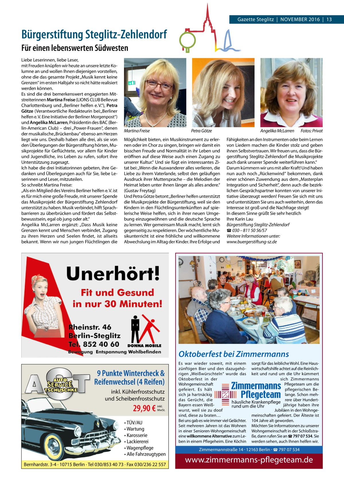 Gazette Steglitz  |  November 2016  |  13  Bürgerstiftung Steglitz-Zehlendorf Für einen lebenswerten Südwesten Liebe Leserinnen, liebe Leser, mit Freuden knüpfen wir heute an unsere letzte Kolumne an und wollen Ihnen diejenigen vorstellen, ohne die das gesamte Projekt „Musik kennt keine Grenzen“ im ersten Halbjahr so nicht hätte realisiert werden können. Es sind die drei bemerkenswert engagierten Mitstreiterinnen Martina Freise (LIONS CLUB Bellevue Charlottenburg und „Berliner helfen e. V.“), Petra Götze (Verantwortliche Redakteurin bei:„Berliner helfen e. V. Eine Initiative der Berliner Morgenpost“) und Angelika McLarren, Präsidentin des BAC (Berlin-American Club) – drei „Power-Frauen“, denen der musikalische „Brückenbau“ ebenso am Herzen liegt wie uns. Deshalb haben alle drei, als sie von den Überlegungen der Bürgerstiftung hörten, Musikprojekte für Geflüchtete, vor allem für Kinder und Jugendliche, ins Leben zu rufen, sofort ihre Unterstützung zugesagt. Ich habe die drei Initiatorinnen gebeten, ihre Gedanken und Überlegungen auch für Sie, liebe Leserinnen und Leser, mitzuteilen. So schreibt Martina Freise: „Als ein Mitglied des Vereins Berliner helfen e. V. ist es für mich eine große Freude, mit unserer Spende das Musikprojekt der Bürgerstiftung Zehlendorf unterstützt zu haben. Musik verbindet, hilft Sprachbarrieren zu überbrücken und fördert das Selbstbewusstsein, egal ob jung oder alt.“ Angelika McLarren ergänzt: „Dass Musik keine Grenzen kennt und Menschen verbindet, Zugang zu ihren Herzen und Seelen findet, ist allseits bekannt. Wenn wir nun jungen Flüchtlingen die  Martina Freise  Petra Götze  Möglichkeit bieten, ein Musikinstrument zu erlernen oder im Chor zu singen, bringen wir damit ein bisschen Freude und Normalität in ihr Leben und eröffnen auf diese Weise auch einen Zugang zu unserer Kultur.“ Und sie fügt ein interessantes Zitat bei: „Wenn die Auswanderer alles verlieren, die Liebe zu ihrem Vaterlande, selbst den geläufigen Ausdruck ihrer Muttersprache – die Melodien der Heimat leben unter ihnen länger als alles andere.“ (Gustav Freytag) Und Petra Götze betont:„Berliner helfen unterstützt die Musikprojekte der Bürgerstiftung, weil sie den Kindern in den Flüchtlingsunterkünften auf spielerische Weise helfen, sich in ihrer neuen Umgebung einzugewöhnen und die deutsche Sprache zu lernen. Wer gemeinsam Musik macht, lernt sich gegenseitig zu respektieren. Der wöchentliche Musikunterricht ist eine fröhliche und willkommene Abwechslung im Alltag der Kinder. Ihre Erfolge und  Angelika McLarren  Fotos: Privat  Fähigkeiten an den Instrumenten oder beim Lernen von Liedern machen die Kinder stolz und geben ihnen Selbstvertrauen. Wir freuen uns, dass die Bürgerstiftung Steglitz-Zehlendorf die Musikprojekte auch dank unserer Spende weiterführen kann.“ Darum kümmern wir uns mit aller Kraft! Und haben nun auch noch „Rückenwind“ bekommen, dank einer schönen Zuwendung aus dem „Masterplan Integration und Sicherheit“, denn auch die bezirklichen Gesprächspartner konnten von unserer Initiative überzeugt werden! Freuen Sie sich mit uns und unterstützen Sie uns auch weiterhin, denn das Interesse ist groß und die Nachfrage steigt! In diesem Sinne grüßt Sie sehr herzlich Ihre Karin Lau Bürgerstiftung Steglitz-Zehlendorf ☎ 030 – 811 50 56/57 Weitere Informationen unter: www.buergerstiftung-sz.de  Oktoberfest bei Zimmermanns  9 Punkte Wintercheck & Reifenwechsel (4 Reifen) inkl. Kühlerfrostschutz und Scheibenfrostschutz  29,90 €  inkl. MwSt.  • TÜV/AU • Wartung • Karosserie • Lackiererei • Wagenpflege • Alle Fahrzeugtypen Bernhardstr. 3-4 · 10715 Berlin · Tel 030/853 40 73 · Fax 030/236 22 557  Es war wieder soweit, mit einem sorgt für das leibliche Wohl. Eine Hauszünftigen Bier und den dazugehö- wirtschaftshilfe achtet auf die Reinlichrigen „Weißwürschteln“ wurde das keit und rund um die Uhr kümmert Oktoberfest in der sich Zimmermanns Wohngemeinschaft Pflegeteam um die gefeiert. Es hält pflegerischen Be24 sich ja hartnäckig lange. Schon meh24 das Gerücht, die rere über Hunderthäusliche Krankenpflege Bayern essen Weißjährige haben ihre rund um die Uhr wurst, weil sie zu doof Jubiläen in den Wohngesind, diese zu braten… meinschaften gefeiert. Der Älteste ist Bei uns gab es wie immer viel Gelächter. 104 Jahre alt geworden. Seit mehreren Jahren ist das Wohnen Möchten Sie Informationen zu unserer in einer Senioren-Wohngemeinschaft Wohngemeinschaft in der Schloßstraeine willkommene Alternative zum Le- ße, dann rufen Sie an ☎ 797 07 534. Sie ben in einem Pflegeheim. Eine Köchin werden sehen, auch Ihnen helfen wir.  Zimmermannstra Tel. 030 / 797 07 5 www.zimmerman  Zimmermannstraße 14 · 12163 Berlin · ☎ 797 07 534  www.zimmermanns-pflegeteam.de