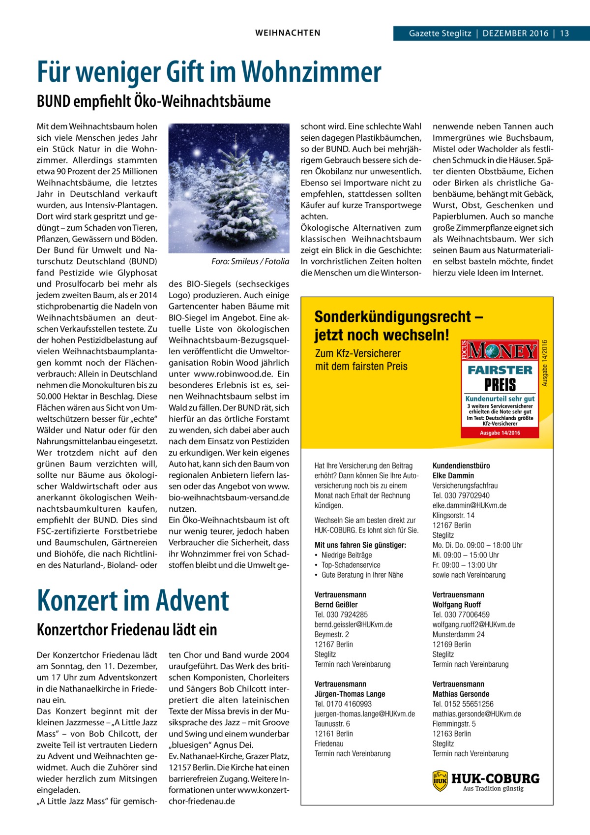 WEIHNACHTEN  Gazette Steglitz  |  Dezember 2016  |  13  Für weniger Gift im Wohnzimmer BUND empfiehlt Öko-Weihnachtsbäume Mit dem Weihnachtsbaum holen sich viele Menschen jedes Jahr ein Stück Natur in die Wohnzimmer. Allerdings stammten etwa 90 Prozent der 25 Millionen Weihnachtsbäume, die letztes Jahr in Deutschland verkauft wurden, aus Intensiv-Plantagen. Dort wird stark gespritzt und gedüngt – zum Schaden von Tieren, Pflanzen, Gewässern und Böden. Der Bund für Umwelt und Naturschutz Deutschland (BUND) fand Pestizide wie Glyphosat und Prosulfocarb bei mehr als jedem zweiten Baum, als er 2014 stichprobenartig die Nadeln von Weihnachtsbäumen an deutschen Verkaufsstellen testete. Zu der hohen Pestizidbelastung auf vielen Weihnachtsbaumplantagen kommt noch der Flächenverbrauch: Allein in Deutschland nehmen die Monokulturen bis zu 50.000 Hektar in Beschlag. Diese Flächen wären aus Sicht von Umweltschützern besser für „echte“ Wälder und Natur oder für den Nahrungsmittelanbau eingesetzt. Wer trotzdem nicht auf den grünen Baum verzichten will, sollte nur Bäume aus ökologischer Waldwirtschaft oder aus anerkannt ökologischen Weihnachtsbaumkulturen kaufen, empfiehlt der BUND. Dies sind FSC-zertifizierte Forstbetriebe und Baumschulen, Gärtnereien und Biohöfe, die nach Richtlinien des Naturland-, Bioland- oder  �  Foro: Smileus / Fotolia  des BIO-Siegels (sechseckiges Logo) produzieren. Auch einige Gartencenter haben Bäume mit BIO-Siegel im Angebot. Eine aktuelle Liste von ökologischen Weihnachtsbaum-Bezugsquellen veröffentlicht die Umweltorganisation Robin Wood jährlich unter www.robinwood.de. Ein besonderes Erlebnis ist es, seinen Weihnachtsbaum selbst im Wald zu fällen. Der BUND rät, sich hierfür an das örtliche Forstamt zu wenden, sich dabei aber auch nach dem Einsatz von Pestiziden zu erkundigen. Wer kein eigenes Auto hat, kann sich den Baum von regionalen Anbietern liefern lassen oder das Angebot von www. bio-weihnachtsbaum-versand.de nutzen. Ein Öko-Weihnachtsbaum ist oft nur wenig teurer, jedoch haben Verbraucher die Sicherheit, dass ihr Wohnzimmer frei von Schadstoffen bleibt und die Umwelt ge Konzert im Advent Konzertchor Friedenau lädt ein Der Konzertchor Friedenau lädt am Sonntag, den 11. Dezember, um 17 Uhr zum Adventskonzert in die Nathanaelkirche in Friedenau ein. Das Konzert beginnt mit der kleinen Jazzmesse – „A Little Jazz Mass” – von Bob Chilcott, der zweite Teil ist vertrauten Liedern zu Advent und Weihnachten gewidmet. Auch die Zuhörer sind wieder herzlich zum Mitsingen eingeladen. „A Little Jazz Mass“ für gemisch ten Chor und Band wurde 2004 uraufgeführt. Das Werk des britischen Komponisten, Chorleiters und Sängers Bob Chilcott interpretiert die alten lateinischen Texte der Missa brevis in der Musiksprache des Jazz – mit Groove und Swing und einem wunderbar „bluesigen“ Agnus Dei. Ev. Nathanael-Kirche, Grazer Platz, 12157 Berlin. Die Kirche hat einen barrierefreien Zugang. Weitere Informationen unter www.konzertchor-friedenau.de  schont wird. Eine schlechte Wahl seien dagegen Plastikbäumchen, so der BUND. Auch bei mehrjährigem Gebrauch bessere sich deren Ökobilanz nur unwesentlich. Ebenso sei Importware nicht zu empfehlen, stattdessen sollten Käufer auf kurze Transportwege achten. Ökologische Alternativen zum klassischen Weihnachtsbaum zeigt ein Blick in die Geschichte: In vorchristlichen Zeiten holten die Menschen um die Winterson nenwende neben Tannen auch Immergrünes wie Buchsbaum, Mistel oder Wacholder als festlichen Schmuck in die Häuser. Später dienten Obstbäume, Eichen oder Birken als christliche Gabenbäume, behängt mit Gebäck, Wurst, Obst, Geschenken und Papierblumen. Auch so manche große Zimmerpflanze eignet sich als Weihnachtsbaum. Wer sich seinen Baum aus Naturmaterialien selbst basteln möchte, findet hierzu viele Ideen im Internet.