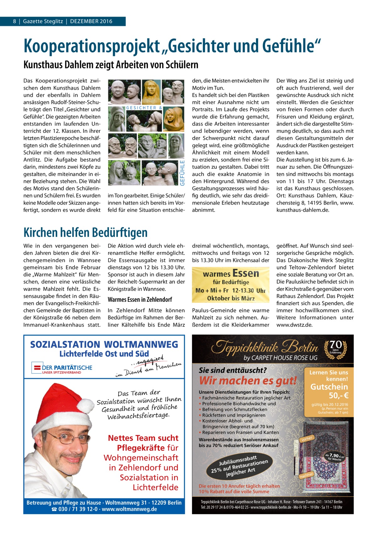 8  |  Gazette Steglitz  |  Dezember 2016  Kooperationsprojekt „Gesichter und Gefühle“ Kunsthaus Dahlem zeigt Arbeiten von Schülern Das Kooperationsprojekt zwischen dem Kunsthaus Dahlem und der ebenfalls in Dahlem ansässigen Rudolf-Steiner-Schule trägt den Titel „Gesichter und Gefühle“. Die gezeigten Arbeiten entstanden im laufenden Unterricht der 12. Klassen. In ihrer letzten Plastizierepoche beschäftigten sich die Schülerinnen und Schüler mit dem menschlichen Antlitz. Die Aufgabe bestand darin, mindestens zwei Köpfe zu gestalten, die miteinander in einer Beziehung stehen. Die Wahl des Motivs stand den Schülerinnen und Schülern frei. Es wurden keine Modelle oder Skizzen angefertigt, sondern es wurde direkt  im Ton gearbeitet. Einige Schüler/ innen hatten sich bereits im Vorfeld für eine Situation entschie den, die Meisten entwickelten ihr Motiv im Tun. Es handelt sich bei den Plastiken mit einer Ausnahme nicht um Portraits. Im Laufe des Projekts wurde die Erfahrung gemacht, dass die Arbeiten interessanter und lebendiger werden, wenn der Schwerpunkt nicht darauf gelegt wird, eine größtmögliche Ähnlichkeit mit einem Modell zu erzielen, sondern frei eine Situation zu gestalten. Dabei tritt auch die exakte Anatomie in den Hintergrund. Während des Gestaltungsprozesses wird häufig deutlich, wie sehr das dreidimensionale Erleben heutzutage abnimmt.  Der Weg ans Ziel ist steinig und oft auch frustrierend, weil der gewünschte Ausdruck sich nicht einstellt. Werden die Gesichter von freien Formen oder durch Frisuren und Kleidung ergänzt, ändert sich die dargestellte Stimmung deutlich, so dass auch mit diesen Gestaltungsmitteln der Ausdruck der Plastiken gesteigert werden kann. Die Ausstellung ist bis zum 6. Januar zu sehen. Die Öffnungszeiten sind mittwochs bis montags von 11 bis 17  Uhr. Dienstags ist das Kunsthaus geschlossen. Ort: Kunsthaus Dahlem, Käuzchensteig 8, 14195 Berlin, www.­ kunsthaus-dahlem.de.  dreimal wöchentlich, montags, mittwochs und freitags von 12 bis 13.30 Uhr im Kirchensaal der  geöffnet. Auf Wunsch sind seelsorgerische Gespräche möglich. Das Diakonische Werk Steglitz und Teltow-Zehlendorf bietet eine soziale Beratung vor Ort an. Die Pauluskirche befindet sich in der Kirchstraße 6 gegenüber vom Rathaus Zehlendorf. Das Projekt finanziert sich aus Spenden, die immer hochwillkommen sind. Weitere Informationen unter www.dwstz.de.  Kirchen helfen Bedürftigen Wie in den vergangenen beiden Jahren bieten die drei Kirchengemeinden in Wannsee gemeinsam bis Ende Februar die „Warme Mahlzeit“ für Menschen, denen eine verlässliche warme Mahlzeit fehlt. Die Essensausgabe findet in den Räumen der Evangelisch-Freikirchlichen Gemeinde der Baptisten in der Königstraße 66 neben dem Immanuel-Krankenhaus statt.  Die Aktion wird durch viele ehrenamtliche Helfer ermöglicht. Die Essensausgabe ist immer dienstags von 12 bis 13.30 Uhr. Sponsor ist auch in diesem Jahr der Reichelt-­Supermarkt an der Königstraße in Wannsee.  Warmes Essen in Zehlendorf In Zehlendorf Mitte können Bedürftige im Rahmen der Berliner Kältehilfe bis Ende März  Paulus-Gemeinde eine warme Mahlzeit zu sich nehmen. Außerdem ist die Kleiderkammer  Teppichklinik Berlin by CARPET HOUSE ROSE UG  Sie sind enttäuscht? Das Team der en Sozialstation wünscht Ihn he hlic frö d Gesundheit un Weihnachtsfeiertage.  Nettes Team sucht Pflegekräfte für Wohngemeinschaft in Zehlendorf und Sozialstation in Lichterfelde Betreuung und Pflege zu Hause · Woltmannweg 31 · 12209 Berlin ☎ 030 / 71 39 12-0 · www.woltmannweg.de  Gutschein 50,- €  Unsere Dienstleistungen für Ihren Teppich: • Fachmännische Restauration jeglicher Art • Professionelle Biohandwäsche und • Befreiung von Schmutzflecken • Rückfetten und Imprägnieren • Kostenloser Abhol- und Bringservice (begrenzt auf 70 km) • Reparieren von Fransen und Kanten  att msrab Jubiläu taurationen s uf Re 25% a glicher Art je  Jahre Erfahrung  Lernen Sie uns kennen!  Wir machen es gut!  Warenbestände aus Insolvenzmassen bis zu 70% reduziert Seriöser Ankauf  70  gültig bis 20.12.2016 (p. Person nur ein Gutschein; ab 7 qm)  er  vorh  7,90  Ab € m² für Wäsch e  her  nach  Die ersten 10 Anrufer täglich erhalten 10% Rabatt auf die volle Summe Teppichklinik Berlin bei Carpethouse Rose UG · Inhaber H. Rose · Teltower Damm 241 · 14167 Berlin Tel: 20 29 17 24 & 0170-464 02 25 · www.teppichklinik-berlin.de · Mo-Fr 10 – 19 Uhr · Sa 11 – 18 Uhr