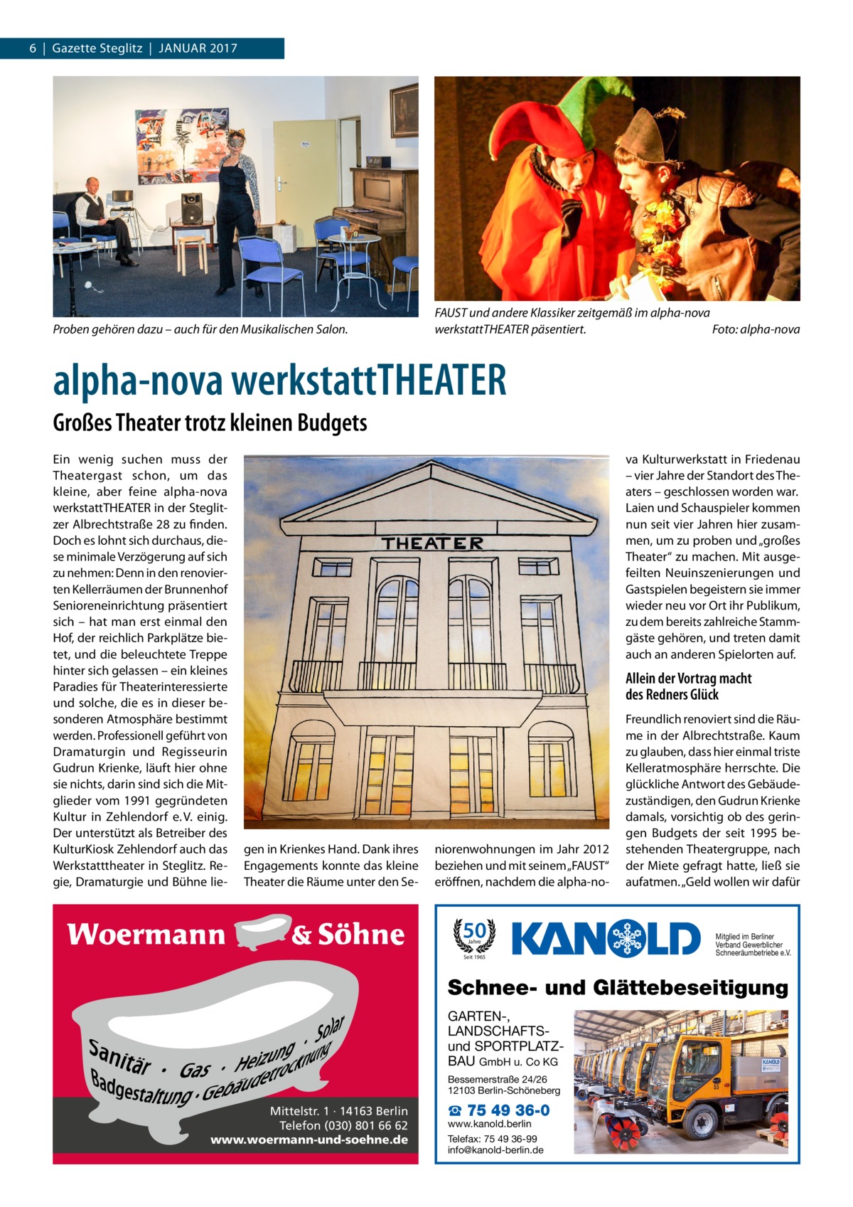 6  |  Gazette Steglitz  |  Januar 2017  Proben gehören dazu – auch für den Musikalischen Salon.  FAUST und andere Klassiker zeitgemäß im alpha-nova werkstattTHEATER päsentiert. � Foto: alpha-nova  alpha-nova werkstattTHEATER Großes Theater trotz kleinen Budgets Ein wenig suchen muss der Theatergast schon, um das kleine, aber feine alpha-nova ­werkstattTHEATER in der Steglitzer Albrechtstraße 28 zu finden. Doch es lohnt sich durchaus, diese minimale Verzögerung auf sich zu nehmen: Denn in den renovierten Kellerräumen der Brunnenhof Senioreneinrichtung präsentiert sich – hat man erst einmal den Hof, der reichlich Parkplätze bietet, und die beleuchtete Treppe hinter sich gelassen – ein kleines Paradies für Theaterinteressierte und solche, die es in dieser besonderen Atmosphäre bestimmt werden. Professionell geführt von Dramaturgin und Regisseurin Gudrun Krienke, läuft hier ohne sie nichts, darin sind sich die Mitglieder vom 1991 gegründeten Kultur in Zehlendorf e. V. einig. Der unterstützt als Betreiber des KulturKiosk Zehlendorf auch das Werkstatttheater in Steglitz. Regie, Dramaturgie und Bühne lie va Kulturwerkstatt in Friedenau – vier Jahre der Standort des Theaters – geschlossen worden war. Laien und Schauspieler kommen nun seit vier Jahren hier zusammen, um zu proben und „großes Theater“ zu machen. Mit ausgefeilten Neuinszenierungen und Gastspielen begeistern sie immer wieder neu vor Ort ihr Publikum, zu dem bereits zahlreiche Stammgäste gehören, und treten damit auch an anderen Spielorten auf.  Allein der Vortrag macht des Redners Glück  gen in Krienkes Hand. Dank ihres Engagements konnte das kleine Theater die Räume unter den Se niorenwohnungen im Jahr 2012 beziehen und mit seinem „FAUST“ eröffnen, nachdem die alpha-no 50 Jahre  Seit 1965  Freundlich renoviert sind die Räume in der Albrechtstraße. Kaum zu glauben, dass hier einmal triste Kelleratmosphäre herrschte. Die glückliche Antwort des Gebäudezuständigen, den Gudrun Krienke damals, vorsichtig ob des geringen Budgets der seit 1995 bestehenden Theatergruppe, nach der Miete gefragt hatte, ließ sie aufatmen. „Geld wollen wir dafür  Mitglied im Berliner Verband Gewerblicher Schneeräumbetriebe e.V.  Schnee- und Glättebeseitigung GARTEN-, LANDSCHAFTSund SPORTPLATZBAU GmbH u. Co KG Bessemerstraße 24/26 12103 Berlin-Schöneberg  Mittelstr. 1 · 14163 Berlin Telefon (030) 801 66 62 www.woermann-und-soehne.de  ☎ 75 49 36-0  www.kanold.berlin Telefax: 75 49 36-99 info@kanold-berlin.de