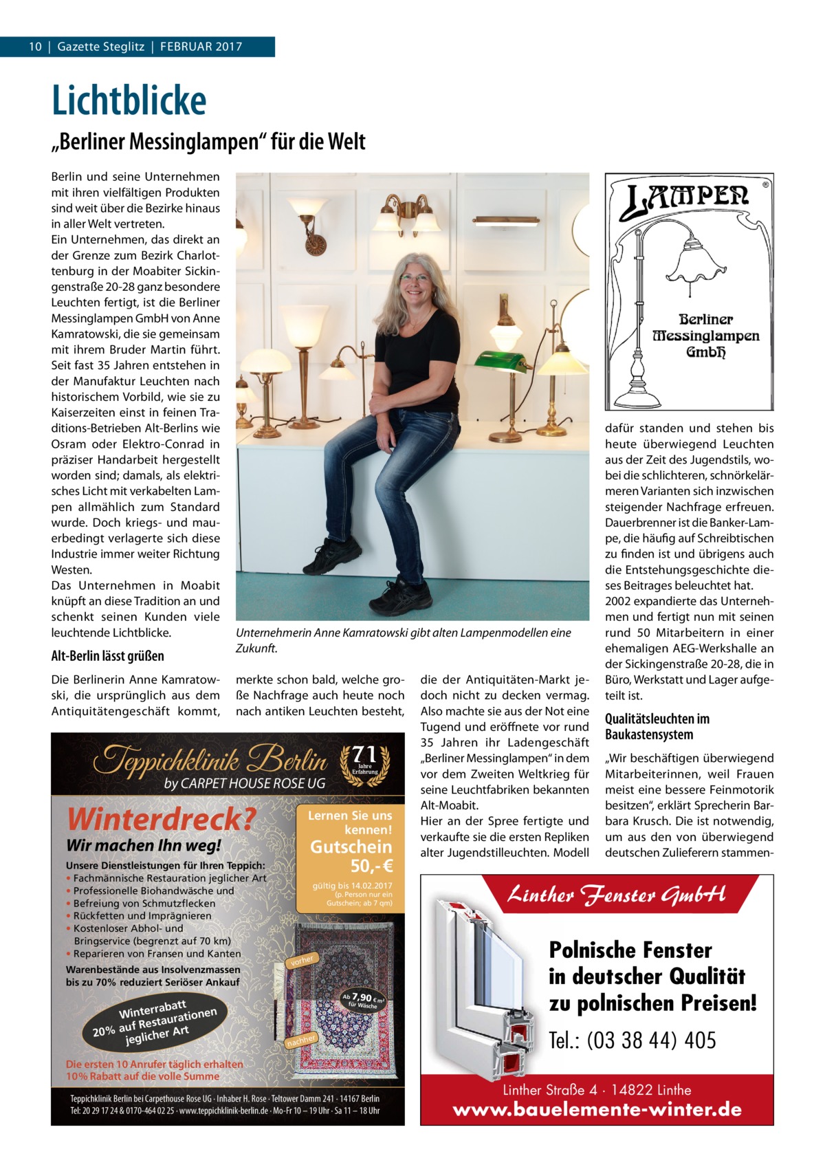 10  |  Gazette Steglitz  |  Februar 2017  Lichtblicke „Berliner Messinglampen“ für die Welt berlin und seine unternehmen mit ihren vielfältigen Produkten sind weit über die bezirke hinaus in aller Welt vertreten. ein unternehmen, das direkt an der Grenze zum bezirk Charlottenburg in der Moabiter Sickingenstraße 20-28 ganz besondere Leuchten fertigt, ist die berliner Messinglampen GmbH von anne Kamratowski, die sie gemeinsam mit ihrem bruder Martin führt. Seit fast 35 Jahren entstehen in der Manufaktur Leuchten nach historischem Vorbild, wie sie zu Kaiserzeiten einst in feinen Traditions-betrieben alt-berlins wie Osram oder elektro-Conrad in präziser Handarbeit hergestellt worden sind; damals, als elektrisches Licht mit verkabelten Lampen allmählich zum Standard wurde. Doch kriegs- und mauerbedingt verlagerte sich diese Industrie immer weiter richtung Westen. Das unternehmen in Moabit knüpft an diese Tradition an und schenkt seinen Kunden viele leuchtende Lichtblicke.  Alt-Berlin lässt grüßen Die berlinerin anne Kamratowski, die ursprünglich aus dem antiquitätengeschäft kommt,  Unternehmerin Anne Kamratowski gibt alten Lampenmodellen eine Zukunft. merkte schon bald, welche große Nachfrage auch heute noch nach antiken Leuchten besteht,  Teppichklinik Berlin by CARPET HOUSE ROSE UG  Winterdreck?  Warenbestände aus Insolvenzmassen bis zu 70% reduziert Seriöser Ankauf  t rrabat Winte urationen a t uf Res 20% a glicher Art je  Jahre Erfahrung  Lernen Sie uns kennen!  Wir machen Ihn weg!  Unsere Dienstleistungen für Ihren Teppich: • Fachmännische Restauration jeglicher Art • Professionelle Biohandwäsche und • Befreiung von Schmutzflecken • Rückfetten und Imprägnieren • Kostenloser Abhol- und Bringservice (begrenzt auf 70 km) • Reparieren von Fransen und Kanten  71  Gutschein 50,- € gültig bis 14.02.2017 (p. Person nur ein Gutschein; ab 7 qm)  er  vorh  7,90  Ab € m² für Wäsch e  her  nach  Die ersten 10 Anrufer täglich erhalten 10% Rabatt auf die volle Summe Teppichklinik Berlin bei Carpethouse Rose UG · Inhaber H. Rose · Teltower Damm 241 · 14167 Berlin Tel: 20 29 17 24 & 0170-464 02 25 · www.teppichklinik-berlin.de · Mo-Fr 10 – 19 Uhr · Sa 11 – 18 Uhr  die der antiquitäten-Markt jedoch nicht zu decken vermag. also machte sie aus der Not eine Tugend und eröffnete vor rund 35  Jahren ihr Ladengeschäft „berliner Messinglampen“ in dem vor dem Zweiten Weltkrieg für seine Leuchtfabriken bekannten alt-Moabit. Hier an der Spree fertigte und verkaufte sie die ersten repliken alter Jugendstilleuchten. Modell  dafür standen und stehen bis heute überwiegend Leuchten aus der Zeit des Jugendstils, wobei die schlichteren, schnörkelärmeren Varianten sich inzwischen steigender Nachfrage erfreuen. Dauerbrenner ist die banker-Lampe, die häufig auf Schreibtischen zu finden ist und übrigens auch die entstehungsgeschichte dieses beitrages beleuchtet hat. 2002 expandierte das unternehmen und fertigt nun mit seinen rund 50 Mitarbeitern in einer ehemaligen aeG-Werkshalle an der Sickingenstraße 20-28, die in büro, Werkstatt und Lager aufgeteilt ist.  Qualitätsleuchten im Baukastensystem „Wir beschäftigen überwiegend Mitarbeiterinnen, weil Frauen meist eine bessere Feinmotorik besitzen“, erklärt Sprecherin barbara Krusch. Die ist notwendig, um aus den von überwiegend deutschen Zulieferern stammen Linther Fenster GmbH Polnische Fenster in deutscher Qualität zu polnischen Preisen! Tel.: (03 38 44) 405 Linther Straße 4 · 14822 Linthe  www.bauelemente-winter.de