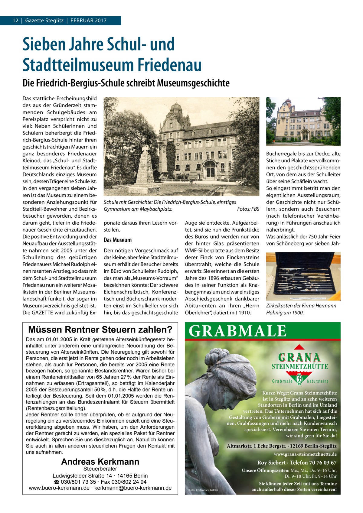 12  |  Gazette Steglitz  |  Februar 2017  Sieben Jahre Schul- und Stadtteilmuseum Friedenau Die Friedrich-Bergius-Schule schreibt Museumsgeschichte Das stattliche Erscheinungsbild des aus der Gründerzeit stammenden Schulgebäudes am Perelsplatz verspricht nicht zu viel: Neben Schülerinnen und Schülern beherbergt die Friedrich-Bergius-Schule hinter ihren geschichtsträchtigen Mauern ein ganz besonderes Friedenauer Kleinod, das „Schul- und Stadtteilmuseum Friedenau“. Es dürfte Deutschlands einziges Museum sein, dessen Träger eine Schule ist. In den vergangenen sieben Jahren ist das Museum zu einem besonderen Anziehungspunkt für Stadtteil-Bewohner und Bezirksbesucher geworden, denen es darum geht, tiefer in die Friedenauer Geschichte einzutauchen. Die positive Entwicklung und der Neuaufbau der Ausstellungsstätte nahmen seit 2005 unter der Schulleitung des gebürtigen Friedenauers Michael Rudolph einen rasanten Anstieg, so dass mit dem Schul- und Stadtteilmuseum Friedenau nun ein weiterer Mosaikstein in der Berliner Museumslandschaft funkelt, der sogar im Museumsverzeichnis gelistet ist. Die GAZETTE wird zukünftig Ex Schule mit Geschichte: Die Friedrich-Bergius-Schule, einstiges Gymnasium am Maybachplatz.� Fotos: FBS ponate daraus ihren Lesern vorstellen.  Das Museum Den nötigen Vorgeschmack auf das kleine, aber feine Stadtteilmuseum erhält der Besucher bereits im Büro von Schulleiter Rudolph, das man als „Museums-Vorraum“ bezeichnen könnte: Der schwere Eichenschreibtisch, Konferenztisch und Bücherschrank moderten einst im Schulkeller vor sich hin, bis das geschichtsgeschulte  Müssen Rentner Steuern zahlen?  Das am 01.01.2005 in Kraft getretene Alterseinkünftegesetz beinhaltet unter anderem eine umfangreiche Neuordnung der Besteuerung von Alterseinkünften. Die Neuregelung gilt sowohl für Personen, die erst jetzt in Rente gehen oder noch im Arbeitsleben stehen, als auch für Personen, die bereits vor 2005 eine Rente bezogen haben, so genannte Bestandsrentner. Waren bisher bei einem Renteneintrittsalter von 65 Jahren 27 % der Rente als Einnahmen zu erfassen (Ertragsanteil), so beträgt im Kalenderjahr 2005 der Besteuerungsanteil 50 %, d.h. die Hälfte der Rente unterliegt der Besteuerung. Seit dem 01.01.2005 werden die Rentenzahlungen an das Bundeszentralamt für Steuern übermittelt (Rentenbezugsmitteilung). Jeder Rentner sollte daher überprüfen, ob er aufgrund der Neuregelung ein zu versteuerndes Einkommen erzielt und eine Steuererklärung abgeben muss. Wir haben, um den Anforderungen der Rentner gerecht zu werden, ein spezielles Paket für Rentner entwickelt. Sprechen Sie uns diesbezüglich an. Natürlich können Sie auch in allen anderen steuerlichen Fragen den Kontakt mit uns aufnehmen.  Auge sie entdeckte. Aufgearbeitet, sind sie nun die Prunkstücke des Büros und werden nur von der hinter Glas präsentierten WMF-Silberplatte aus dem Besitz derer Finck von Finckensteins überstrahlt, welche die Schule erwarb: Sie erinnert an die ersten Jahre des 1896 erbauten Gebäudes in seiner Funktion als Knabengymnasium und war einstiges Abschiedsgeschenk dankbarer Abiturienten an ihren „Herrn Oberlehrer“, datiert mit 1910.  Zirkelkasten der Firma Hermann Höhnig um 1900.  GRABMALE STEINMETZHÜTTE Grabmale  Natursteine  Kurze Wege: Grana Steinmetzhütte ist in Steglitz und an zehn weiteren Standorten in Berlin und im Umland vertreten. Das Unternehmen hat sich auf die Gestaltung von Gräbern mit Grabmalen, Liegesteinen, Grabfassungen und mehr nach Kundenwunsch spezialisiert. Vereinbaren Sie einen Termin, wir sind gern für Sie da!  Altmarkstr. 1 Ecke Bergstr. · 12169 Berlin-Steglitz www.grana-steinmetzhuette.de  Andreas Kerkmann  Steuerberater Ludwigsfelder Straße 14 · 14165 Berlin ☎ 030/801 73 35 · Fax 030/802 24 94 www.buero-kerkmann.de · kerkmann@buero-kerkmann.de  Bücherregale bis zur Decke, alte Stiche und Plakate vervollkommnen den geschichtssprühenden Ort, von dem aus der Schulleiter über seine Schäflein wacht. So eingestimmt betritt man den eigentlichen Ausstellungsraum, der Geschichte nicht nur Schülern, sondern auch Besuchern (nach telefonischer Vereinbarung) in Führungen anschaulich näherbringt. Was anlässlich der 750-Jahr-Feier von Schöneberg vor sieben Jah Roy Siebert · Telefon 70 76 03 67 Unsere Öffnungszeiten: Mo., Mi., Do. 9–16 Uhr, Di. 9–18 Uhr, Fr. 9–14 Uhr Foto: Eyetronic / Fotolia  Sie können jeder Zeit mit uns Termine auch außerhalb dieser Zeiten vereinbaren!