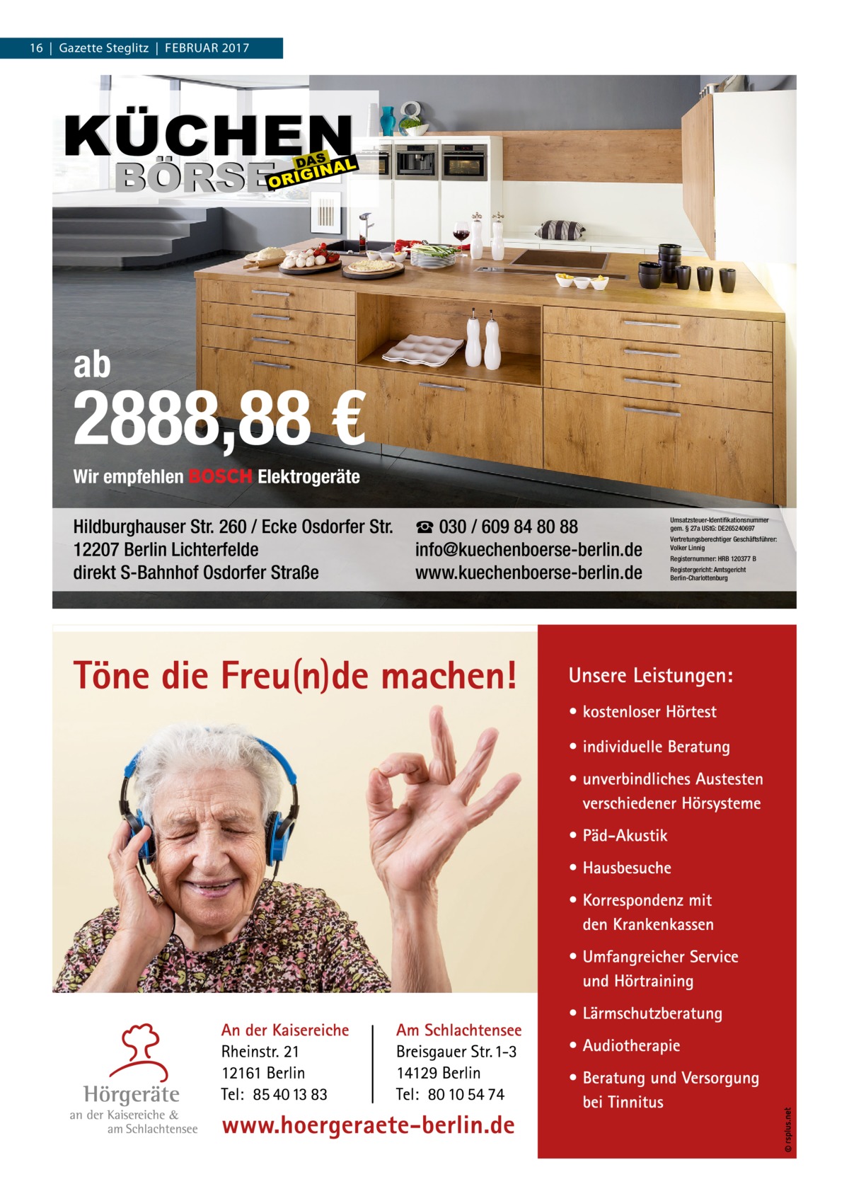 16  |  Gazette Steglitz  |  Februar 2017  ab  2888,88 € Wir empfehlen  Elektrogeräte  Hildburghauser Str. 260 / Ecke Osdorfer Str. 12207 Berlin Lichterfelde direkt S-Bahnhof Osdorfer Straße  ☎ 030 / 609 84 80 88 info@kuechenboerse-berlin.de www.kuechenboerse-berlin.de  Umsatzsteuer-Identifikationsnummer gem. § 27a UStG: DE265240697 Vertretungsberechtiger Geschäftsführer: Volker Linnig Registernummer: HRB 120377 B Registergericht: Amtsgericht Berlin-Charlottenburg