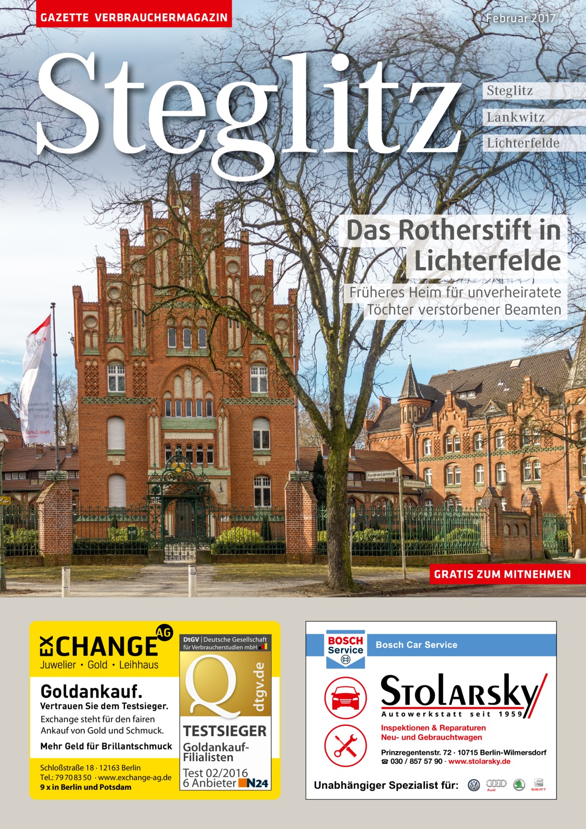 GAZETTE VERBRAUCHERMAGAZIN  Steglitz  Februar 2017  Steglitz Lankwitz Lichterfelde  Das Rotherstift in Lichterfelde Früheres Heim für unverheiratete Töchter verstorbener Beamten  dtgv.de  GRATIS ZUM MITNEHMEN  Goldankauf.  Vertrauen Sie dem Testsieger. Exchange steht für den fairen Ankauf von Gold und Schmuck. Mehr Geld für Brillantschmuck Schloßstraße 18 · 12163 Berlin Tel.: 79 70 83 50 · www.exchange-ag.de 9 x in Berlin und Potsdam  TESTSIEGER GoldankaufFilialisten Test 02/2016 6 Anbieter  Inspektionen & Reparaturen Neu- und Gebrauchtwagen Prinzregentenstr. 72 · 10715 Berlin-Wilmersdorf ☎ 030 / 857 57 90 · www.stolarsky.de  Unabhängiger Spezialist für: