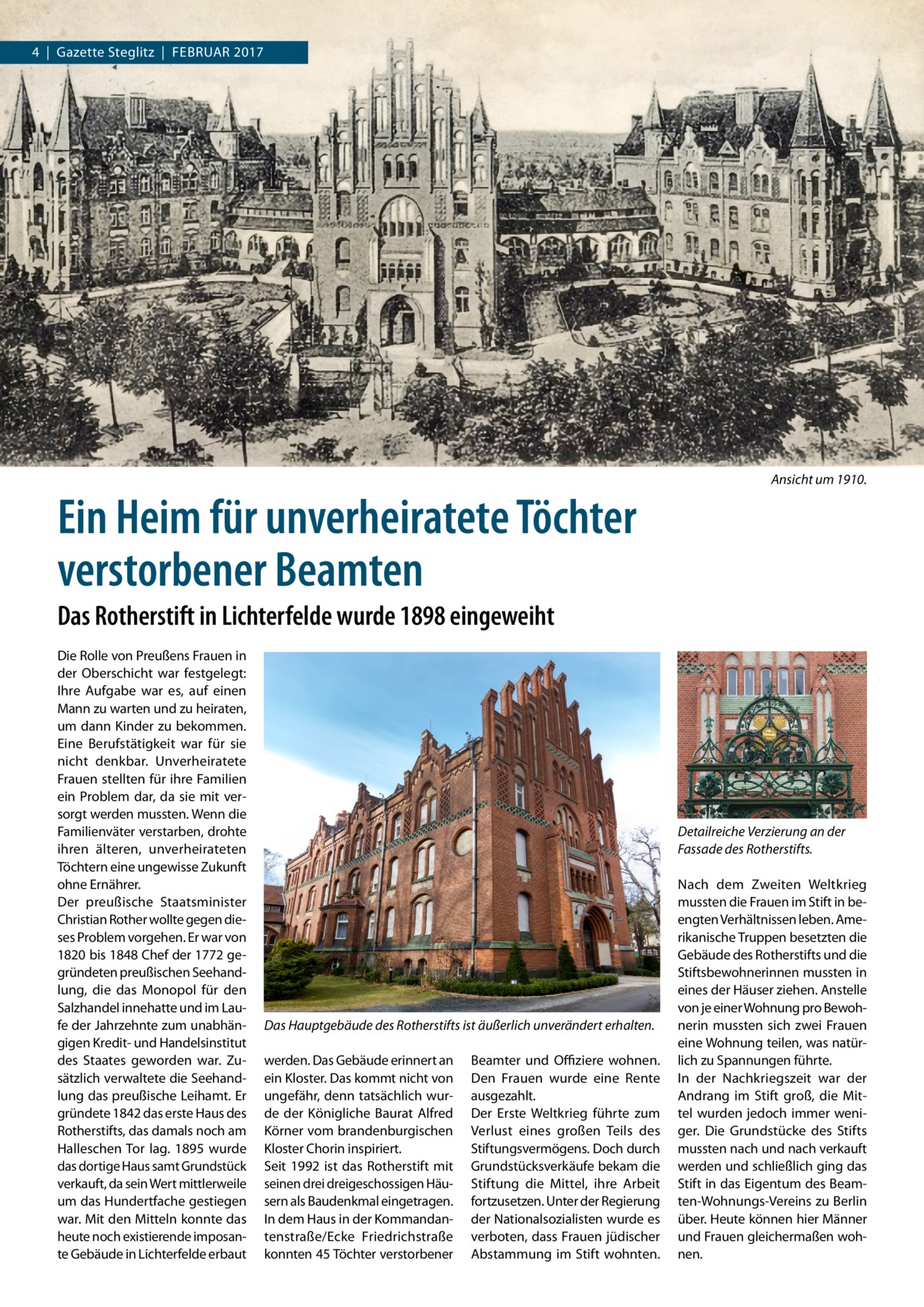 4  |  Gazette Steglitz  |  Februar 2017  Ein Heim für unverheiratete Töchter verstorbener Beamten  Ansicht um 1910.  Das Rotherstift in Lichterfelde wurde 1898 eingeweiht Die Rolle von Preußens Frauen in der Oberschicht war festgelegt: Ihre Aufgabe war es, auf einen Mann zu warten und zu heiraten, um dann Kinder zu bekommen. Eine Berufstätigkeit war für sie nicht denkbar. Unverheiratete Frauen stellten für ihre Familien ein Problem dar, da sie mit versorgt werden mussten. Wenn die Familienväter verstarben, drohte ihren älteren, unverheirateten Töchtern eine ungewisse Zukunft ohne Ernährer. Der preußische Staatsminister Christian Rother wollte gegen dieses Problem vorgehen. Er war von 1820 bis 1848 Chef der 1772 gegründeten preußischen Seehandlung, die das Monopol für den Salzhandel innehatte und im Laufe der Jahrzehnte zum unabhängigen Kredit- und Handelsinstitut des Staates geworden war. Zusätzlich verwaltete die Seehandlung das preußische Leihamt. Er gründete 1842 das erste Haus des Rotherstifts, das damals noch am Halleschen Tor lag. 1895 wurde das dortige Haus samt Grundstück verkauft, da sein Wert mittlerweile um das Hundertfache gestiegen war. Mit den Mitteln konnte das heute noch existierende imposante Gebäude in Lichterfelde erbaut  Detailreiche Verzierung an der Fassade des Rotherstifts.  Das Hauptgebäude des Rotherstifts ist äußerlich unverändert erhalten. werden. Das Gebäude erinnert an ein Kloster. Das kommt nicht von ungefähr, denn tatsächlich wurde der Königliche Baurat Alfred Körner vom brandenburgischen Kloster Chorin inspiriert. Seit 1992 ist das Rotherstift mit seinen drei dreigeschossigen Häusern als Baudenkmal eingetragen. In dem Haus in der Kommandantenstraße/Ecke Friedrichstraße konnten 45 Töchter verstorbener  Beamter und Offiziere wohnen. Den Frauen wurde eine Rente ausgezahlt. Der Erste Weltkrieg führte zum Verlust eines großen Teils des Stiftungsvermögens. Doch durch Grundstücksverkäufe bekam die Stiftung die Mittel, ihre Arbeit fortzusetzen. Unter der Regierung der Nationalsozialisten wurde es verboten, dass Frauen jüdischer Abstammung im Stift wohnten.  Nach dem Zweiten Weltkrieg mussten die Frauen im Stift in beengten Verhältnissen leben. Amerikanische Truppen besetzten die Gebäude des Rotherstifts und die Stiftsbewohnerinnen mussten in eines der Häuser ziehen. Anstelle von je einer Wohnung pro Bewohnerin mussten sich zwei Frauen eine Wohnung teilen, was natürlich zu Spannungen führte. In der Nachkriegszeit war der Andrang im Stift groß, die Mittel wurden jedoch immer weniger. Die Grundstücke des Stifts mussten nach und nach verkauft werden und schließlich ging das Stift in das Eigentum des Beamten-Wohnungs-Vereins zu Berlin über. Heute können hier Männer und Frauen gleichermaßen wohnen.