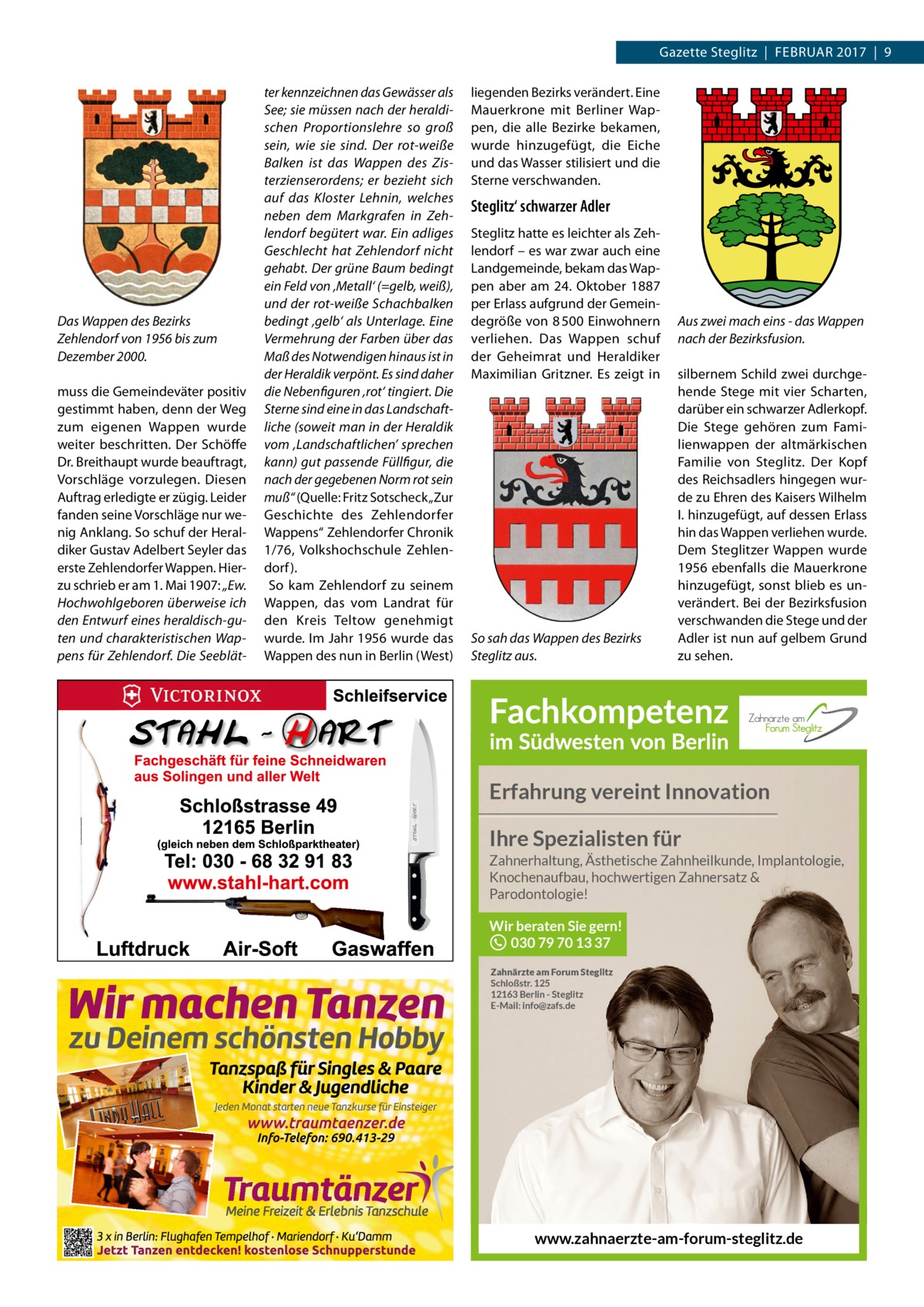 Gazette Steglitz  |  Februar 2017  |  9  Das Wappen des Bezirks Zehlendorf von 1956 bis zum Dezember 2000. muss die Gemeindeväter positiv gestimmt haben, denn der Weg zum eigenen Wappen wurde weiter beschritten. Der Schöffe Dr. breithaupt wurde beauftragt, Vorschläge vorzulegen. Diesen auftrag erledigte er zügig. Leider fanden seine Vorschläge nur wenig anklang. So schuf der Heraldiker Gustav adelbert Seyler das erste Zehlendorfer Wappen. Hierzu schrieb er am 1. Mai 1907: „Ew. Hochwohlgeboren überweise ich den Entwurf eines heraldisch-guten und charakteristischen Wappens für Zehlendorf. Die Seeblät ter kennzeichnen das Gewässer als See; sie müssen nach der heraldischen Proportionslehre so groß sein, wie sie sind. Der rot-weiße Balken ist das Wappen des Zisterzienserordens; er bezieht sich auf das Kloster Lehnin, welches neben dem Markgrafen in Zehlendorf begütert war. Ein adliges Geschlecht hat Zehlendorf nicht gehabt. Der grüne Baum bedingt ein Feld von ‚Metall‘ (=gelb, weiß), und der rot-weiße Schachbalken bedingt ‚gelb‘ als Unterlage. Eine Vermehrung der Farben über das Maß des Notwendigen hinaus ist in der Heraldik verpönt. Es sind daher die Nebenfiguren ‚rot‘ tingiert. Die Sterne sind eine in das Landschaftliche (soweit man in der Heraldik vom ‚Landschaftlichen’ sprechen kann) gut passende Füllfigur, die nach der gegebenen Norm rot sein muß“ (Quelle: Fritz Sotscheck „Zur Geschichte des Zehlendorfer Wappens“ Zehlendorfer Chronik 1/76, Volkshochschule Zehlendorf ). So kam Zehlendorf zu seinem Wappen, das vom Landrat für den Kreis Teltow genehmigt wurde. Im Jahr 1956 wurde das Wappen des nun in berlin (West)  liegenden bezirks verändert. eine Mauerkrone mit berliner Wappen, die alle bezirke bekamen, wurde hinzugefügt, die eiche und das Wasser stilisiert und die Sterne verschwanden.  Steglitz‘ schwarzer Adler Steglitz hatte es leichter als Zehlendorf – es war zwar auch eine Landgemeinde, bekam das Wappen aber am 24.  Oktober 1887 per erlass aufgrund der Gemeindegröße von 8 500 einwohnern verliehen. Das Wappen schuf der Geheimrat und Heraldiker Maximilian Gritzner. es zeigt in  So sah das Wappen des Bezirks Steglitz aus.  Aus zwei mach eins - das Wappen nach der Bezirksfusion. silbernem Schild zwei durchgehende Stege mit vier Scharten, darüber ein schwarzer adlerkopf. Die Stege gehören zum Familienwappen der altmärkischen Familie von Steglitz. Der Kopf des reichsadlers hingegen wurde zu ehren des Kaisers Wilhelm I. hinzugefügt, auf dessen erlass hin das Wappen verliehen wurde. Dem Steglitzer Wappen wurde 1956 ebenfalls die Mauerkrone hinzugefügt, sonst blieb es unverändert. bei der bezirksfusion verschwanden die Stege und der adler ist nun auf gelbem Grund zu sehen.  Erfahrung vereint Innovation Ihre Spezialisten für Zahnerhaltung, Ästhetische Zahnheilkunde, Implantologie, Knochenaufbau, hochwertigen Zahnersatz & Parodontologie!  Wir beraten Sie gern! 030 79 70 13 37 Zahnärzte am Forum Steglitz Schloßstr. 125 12163 Berlin - Steglitz E-Mail: info@zafs.de  www.zahnaerzte-am-forum-steglitz.de