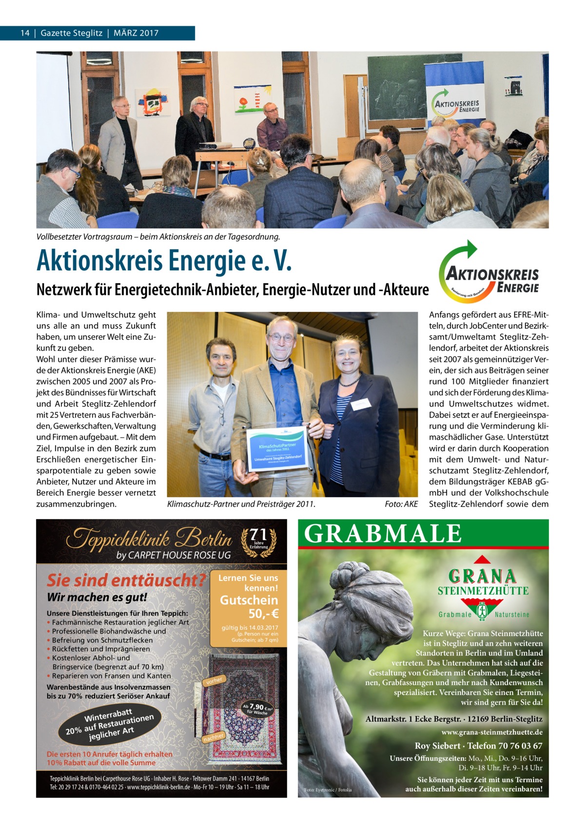 14  |  Gazette Steglitz  |  März 2017  Vollbesetzter Vortragsraum – beim Aktionskreis an der Tagesordnung.  Aktionskreis Energie e. V. Netzwerk für Energietechnik-Anbieter, Energie-Nutzer und -Akteure Klima- und Umweltschutz geht uns alle an und muss Zukunft haben, um unserer Welt eine Zukunft zu geben. Wohl unter dieser Prämisse wurde der Aktionskreis Energie (AKE) zwischen 2005 und 2007 als Projekt des Bündnisses für Wirtschaft und Arbeit Steglitz-Zehlendorf mit 25 Vertretern aus Fachverbänden, Gewerkschaften, Verwaltung und Firmen aufgebaut. – Mit dem Ziel, Impulse in den Bezirk zum Erschließen energetischer Einsparpotentiale zu geben sowie Anbieter, Nutzer und Akteure im Bereich Energie besser vernetzt zusammenzubringen.  Klimaschutz-Partner und Preisträger 2011. �  Teppichklinik Berlin by CARPET HOUSE ROSE UG  Sie sind enttäuscht?  Warenbestände aus Insolvenzmassen bis zu 70% reduziert Seriöser Ankauf  t rrabat Winte urationen a t uf Res 20% a glicher Art je  Jahre Erfahrung  GRABMALE  Lernen Sie uns kennen!  Wir machen es gut!  Unsere Dienstleistungen für Ihren Teppich: • Fachmännische Restauration jeglicher Art • Professionelle Biohandwäsche und • Befreiung von Schmutzflecken • Rückfetten und Imprägnieren • Kostenloser Abhol- und Bringservice (begrenzt auf 70 km) • Reparieren von Fransen und Kanten  71  STEINMETZHÜTTE  Gutschein 50,- €  Grabmale  gültig bis 14.03.2017  Natursteine  Kurze Wege: Grana Steinmetzhütte ist in Steglitz und an zehn weiteren Standorten in Berlin und im Umland vertreten. Das Unternehmen hat sich auf die Gestaltung von Gräbern mit Grabmalen, Liegesteinen, Grabfassungen und mehr nach Kundenwunsch spezialisiert. Vereinbaren Sie einen Termin, wir sind gern für Sie da!  (p. Person nur ein Gutschein; ab 7 qm)  er  vorh  7,90  Ab € m² für Wäsch e  Altmarkstr. 1 Ecke Bergstr. · 12169 Berlin-Steglitz www.grana-steinmetzhuette.de  her  nach  Roy Siebert · Telefon 70 76 03 67  Die ersten 10 Anrufer täglich erhalten 10% Rabatt auf die volle Summe Teppichklinik Berlin bei Carpethouse Rose UG · Inhaber H. Rose · Teltower Damm 241 · 14167 Berlin Tel: 20 29 17 24 & 0170-464 02 25 · www.teppichklinik-berlin.de · Mo-Fr 10 – 19 Uhr · Sa 11 – 18 Uhr  Foto: AKE  Anfangs gefördert aus EFRE-Mitteln, durch JobCenter und Bezirksamt/Umweltamt Steglitz-Zehlendorf, arbeitet der Aktionskreis seit 2007 als gemeinnütziger Verein, der sich aus Beiträgen seiner rund 100 Mitglieder finanziert und sich der Förderung des Klimaund Umweltschutzes widmet. Dabei setzt er auf Energieeinsparung und die Verminderung klimaschädlicher Gase. Unterstützt wird er darin durch Kooperation mit dem Umwelt- und Naturschutzamt Steglitz-Zehlendorf, dem Bildungsträger KEBAB gGmbH und der Volkshochschule Steglitz-Zehlendorf sowie dem  Unsere Öffnungszeiten: Mo., Mi., Do. 9–16 Uhr, Di. 9–18 Uhr, Fr. 9–14 Uhr Foto: Eyetronic / Fotolia  Sie können jeder Zeit mit uns Termine auch außerhalb dieser Zeiten vereinbaren!