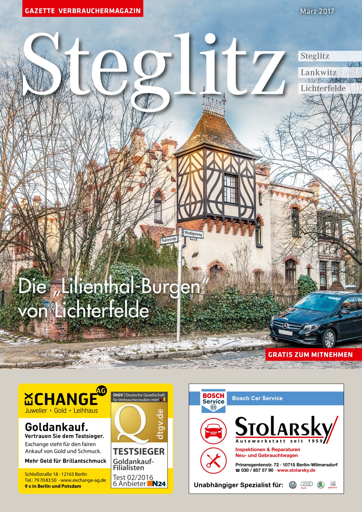 GAZETTE VERBRAUCHERMAGAZIN  Steglitz  März 2017  Steglitz Lankwitz Lichterfelde  Die „Lilienthal-Burgen“ von Lichterfelde  dtgv.de  GRATIS ZUM MITNEHMEN  Goldankauf.  Vertrauen Sie dem Testsieger. Exchange steht für den fairen Ankauf von Gold und Schmuck. Mehr Geld für Brillantschmuck Schloßstraße 18 · 12163 Berlin Tel.: 79 70 83 50 · www.exchange-ag.de 9 x in Berlin und Potsdam  TESTSIEGER GoldankaufFilialisten Test 02/2016 6 Anbieter  Inspektionen & Reparaturen Neu- und Gebrauchtwagen Prinzregentenstr. 72 · 10715 Berlin-Wilmersdorf ☎ 030 / 857 57 90 · www.stolarsky.de  Unabhängiger Spezialist für: