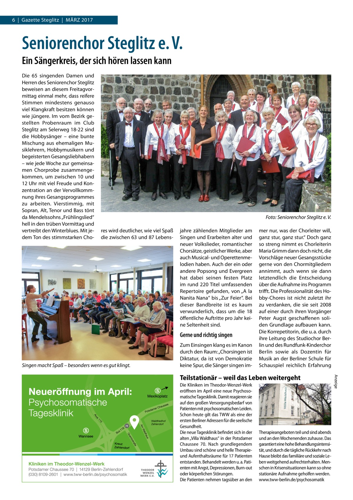 6  |  Gazette Steglitz  |  März 2017  Seniorenchor Steglitz e. V. Ein Sängerkreis, der sich hören lassen kann Die 65 singenden Damen und Herren des Seniorenchor Steglitz beweisen an diesem Freitagvormittag einmal mehr, dass reifere Stimmen mindestens genauso viel Klangkraft besitzen können wie jüngere. Im vom Bezirk gestellten Probenraum im Club Steglitz am Selerweg 18-22 sind die Hobbysänger – eine bunte Mischung aus ehemaligen Musiklehrern, Hobbymusikern und begeisterten Gesangsliebhabern – wie jede Woche zur gemeinsamen Chorprobe zusammengekommen, um zwischen 10 und 12 Uhr mit viel Freude und Konzentration an der Vervollkommnung ihres Gesangsprogrammes zu arbeiten. Vierstimmig, mit Sopran, Alt, Tenor und Bass tönt da Mendelssohns „Frühlingslied“ hell in den trüben Vormittag und vertreibt den Winterblues. Mit jedem Ton des stimmstarken Cho � res wird deutlicher, wie viel Spaß die zwischen 63 und 87 Lebens Foto: Seniorenchor Steglitz e. V. jahre zählenden Mitglieder am Singen und Erarbeiten alter und neuer Volkslieder, romantischer Chorsätze, geistlicher Werke, aber auch Musical- und Operettenmelodien haben. Auch der ein oder andere Popsong und Evergreen hat dabei seinen festen Platz im rund 220 Titel umfassenden Repertoire gefunden, von „A la Nanita Nana“ bis „Zur Feier“. Bei dieser Bandbreite ist es kaum verwunderlich, dass um die 18 öffentliche Auftritte pro Jahr keine Seltenheit sind.  Gerne und richtig singen  Singen macht Spaß – besonders wenn es gut klingt.  Zum Einsingen klang es im Kanon durch den Raum: „Chorsingen ist Diktatur, da ist von Demokratie keine Spur, die Sänger singen im mer nur, was der Chorleiter will, ganz stur, ganz stur.“ Doch ganz so streng nimmt es Chorleiterin Maria Grimm dann doch nicht, die Vorschläge neuer Gesangsstücke gerne von den Chormitgliedern annimmt, auch wenn sie dann letztendlich die Entscheidung über die Aufnahme ins Programm trifft. Die Professionalität des Hobby-Chores ist nicht zuletzt ihr zu verdanken, die sie seit 2008 auf einer durch ihren Vorgänger Peter Augst geschaffenen soliden Grundlage aufbauen kann. Die Korrepetitorin, die u. a. durch ihre Leitung des Studiochor Berlin und des Rundfunk-Kinderchor Berlin sowie als Dozentin für Musik an der Berliner Schule für Schauspiel reichlich Erfahrung  Die Kliniken im Theodor-Wenzel-Werk eröffnen im April eine neue Psychosomatische Tagesklinik. Damit reagieren sie auf den großen Versorgungsbedarf von Patienten mit psychosomatischen Leiden. Schon heute gilt das TWW als eine der ersten Berliner Adressen für die seelische Gesundheit. Die neue Tagesklinik befindet sich in der alten „Villa Waldhaus“ in der Potsdamer Chaussee 70. Nach grundlegendem Umbau sind schöne und helle Therapieund Aufenthaltsräume für 17 Patienten entstanden. Behandelt werden u. a. Patienten mit Angst, Depressionen, Burn-out oder körperlichen Störungen. Die Patienten nehmen tagsüber an den  Therapieangeboten teil und sind abends und an den Wochenenden zuhause. Das garantiert eine hohe Behandlungsintensität, und durch die tägliche Rückkehr nach Hause bleibt das familiäre und soziale Leben weitgehend aufrechterhalten. Menschen in Krisensituationen kann so ohne stationäre Aufnahme geholfen werden. www.tww-berlin.de/psychosomatik  Anzeige  Teilstationär – weil das Leben weitergeht