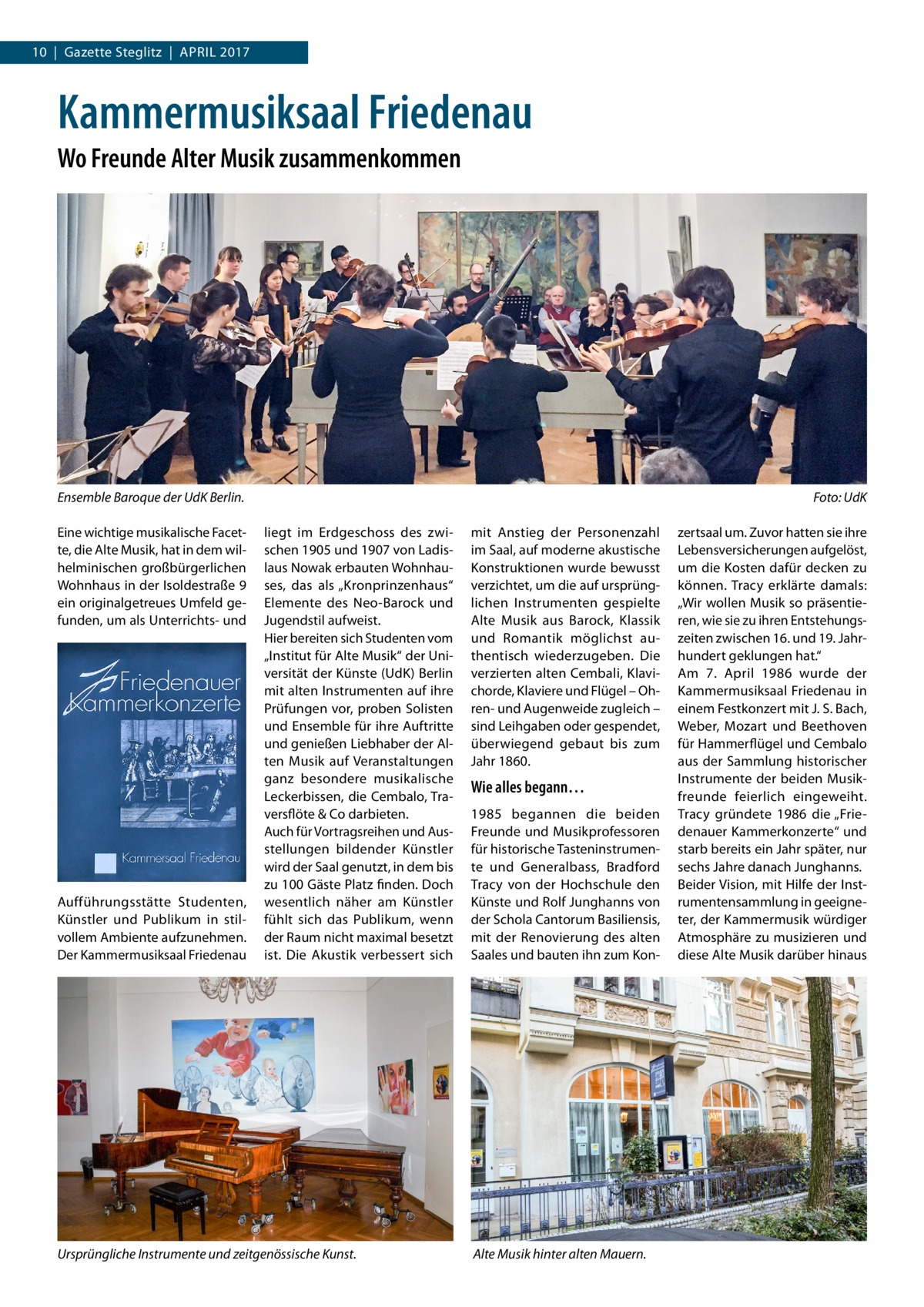 10  |  Gazette Steglitz  |  April 2017  Kammermusiksaal Friedenau Wo Freunde Alter Musik zusammenkommen  Ensemble Baroque der UdK Berlin.� Eine wichtige musikalische Facette, die Alte Musik, hat in dem wilhelminischen großbürgerlichen Wohnhaus in der Isoldestraße 9 ein originalgetreues Umfeld gefunden, um als Unterrichts- und  Aufführungsstätte Studenten, Künstler und Publikum in stilvollem Ambiente aufzunehmen. Der Kammermusiksaal Friedenau  Foto: UdK liegt im Erdgeschoss des zwischen 1905 und 1907 von Ladislaus Nowak erbauten Wohnhauses, das als „Kronprinzenhaus“ Elemente des Neo-Barock und Jugendstil aufweist. Hier bereiten sich Studenten vom „Institut für Alte Musik“ der Universität der Künste (UdK) Berlin mit alten Instrumenten auf ihre Prüfungen vor, proben Solisten und Ensemble für ihre Auftritte und genießen Liebhaber der Alten Musik auf Veranstaltungen ganz besondere musikalische Leckerbissen, die Cembalo, Traversflöte & Co darbieten. Auch für Vortragsreihen und Ausstellungen bildender Künstler wird der Saal genutzt, in dem bis zu 100 Gäste Platz finden. Doch wesentlich näher am Künstler fühlt sich das Publikum, wenn der Raum nicht maximal besetzt ist. Die Akustik verbessert sich  Ursprüngliche Instrumente und zeitgenössische Kunst.  mit Anstieg der Personenzahl im Saal, auf moderne akustische Konstruktionen wurde bewusst verzichtet, um die auf ursprünglichen Instrumenten gespielte Alte Musik aus Barock, Klassik und Romantik möglichst authentisch wiederzugeben. Die verzierten alten Cembali, Klavichorde, Klaviere und Flügel – Ohren- und Augenweide zugleich – sind Leihgaben oder gespendet, überwiegend gebaut bis zum Jahr 1860.  Wie alles begann… 1985 begannen die beiden Freunde und Musikprofessoren für historische Tasteninstrumente und Generalbass, Bradford Tracy von der Hochschule den Künste und Rolf Junghanns von der Schola Cantorum Basiliensis, mit der Renovierung des alten Saales und bauten ihn zum Kon Alte Musik hinter alten Mauern.  zertsaal um. Zuvor hatten sie ihre Lebensversicherungen aufgelöst, um die Kosten dafür decken zu können. Tracy erklärte damals: „Wir wollen Musik so präsentieren, wie sie zu ihren Entstehungszeiten zwischen 16. und 19. Jahrhundert geklungen hat.“ Am 7.  April 1986 wurde der Kammermusiksaal Friedenau in einem Festkonzert mit J. S. Bach, Weber, Mozart und Beethoven für Hammerflügel und Cembalo aus der Sammlung historischer Instrumente der beiden Musikfreunde feierlich eingeweiht. Tracy gründete 1986 die „Friedenauer Kammerkonzerte“ und starb bereits ein Jahr später, nur sechs Jahre danach Junghanns. Beider Vision, mit Hilfe der Instrumentensammlung in geeigneter, der Kammermusik würdiger Atmosphäre zu musizieren und diese Alte Musik darüber hinaus