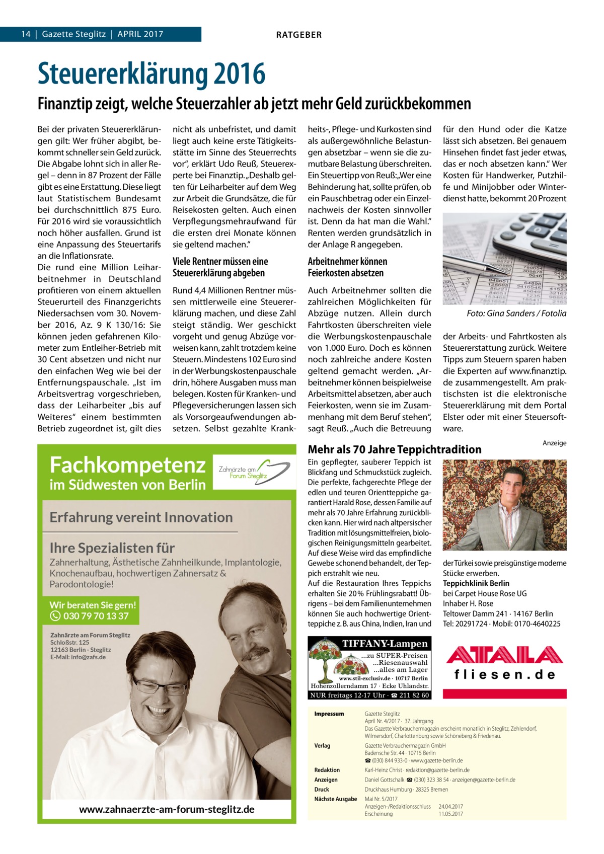 14  |  Gazette Steglitz  |  April 2017  RATGEBER  Steuererklärung 2016 Finanztip zeigt, welche Steuerzahler ab jetzt mehr Geld zurückbekommen Bei der privaten Steuererklärungen gilt: Wer früher abgibt, bekommt schneller sein Geld zurück. Die Abgabe lohnt sich in aller Regel – denn in 87 Prozent der Fälle gibt es eine Erstattung. Diese liegt laut Statistischem Bundesamt bei durchschnittlich 875  Euro. Für 2016 wird sie voraussichtlich noch höher ausfallen. Grund ist eine Anpassung des Steuertarifs an die Inflationsrate. Die rund eine Million Leiharbeitnehmer in Deutschland profitieren von einem aktuellen Steuerurteil des Finanzgerichts Niedersachsen vom 30. November 2016, Az. 9 K 130/16: Sie können jeden gefahrenen Kilometer zum Entleiher-Betrieb mit 30 Cent absetzen und nicht nur den einfachen Weg wie bei der Entfernungspauschale. „Ist im Arbeitsvertrag vorgeschrieben, dass der Leiharbeiter „bis auf Weiteres“ einem bestimmten Betrieb zugeordnet ist, gilt dies  nicht als unbefristet, und damit liegt auch keine erste Tätigkeitsstätte im Sinne des Steuerrechts vor“, erklärt Udo Reuß, Steuerexperte bei Finanztip. „Deshalb gelten für Leiharbeiter auf dem Weg zur Arbeit die Grundsätze, die für Reisekosten gelten. Auch einen Verpflegungsmehraufwand für die ersten drei Monate können sie geltend machen.“  heits-, Pflege- und Kurkosten sind als außergewöhnliche Belastungen absetzbar – wenn sie die zumutbare Belastung überschreiten. Ein Steuertipp von Reuß: „Wer eine Behinderung hat, sollte prüfen, ob ein Pauschbetrag oder ein Einzelnachweis der Kosten sinnvoller ist. Denn da hat man die Wahl.“ Renten werden grundsätzlich in der Anlage R angegeben.  Viele Rentner müssen eine Steuererklärung abgeben  Arbeitnehmer können Feierkosten absetzen  Rund 4,4 Millionen Rentner müssen mittlerweile eine Steuererklärung machen, und diese Zahl steigt ständig. Wer geschickt vorgeht und genug Abzüge vorweisen kann, zahlt trotzdem keine Steuern. Mindestens 102 Euro sind in der Werbungskostenpauschale drin, höhere Ausgaben muss man belegen. Kosten für Kranken- und Pflegeversicherungen lassen sich als Vorsorgeaufwendungen absetzen. Selbst gezahlte Krank Auch Arbeitnehmer sollten die zahlreichen Möglichkeiten für Abzüge nutzen. Allein durch Fahrtkosten überschreiten viele die Werbungskostenpauschale von 1.000 Euro. Doch es können noch zahlreiche andere Kosten geltend gemacht werden. „Arbeitnehmer können beispielweise Arbeitsmittel absetzen, aber auch Feierkosten, wenn sie im Zusammenhang mit dem Beruf stehen“, sagt Reuß. „Auch die Betreuung  für den Hund oder die Katze lässt sich absetzen. Bei genauem Hinsehen findet fast jeder etwas, das er noch absetzen kann.“ Wer Kosten für Handwerker, Putzhilfe und Minijobber oder Winterdienst hatte, bekommt 20 Prozent  �  Foto: Gina Sanders / Fotolia  der Arbeits- und Fahrtkosten als Steuererstattung zurück. Weitere Tipps zum Steuern sparen haben die Experten auf www.finanztip. de zusammengestellt. Am praktischsten ist die elektronische Steuererklärung mit dem Portal Elster oder mit einer Steuersoftware.  Mehr als 70 Jahre Teppichtradition  Erfahrung vereint Innovation Ihre Spezialisten für Zahnerhaltung, Ästhetische Zahnheilkunde, Implantologie, Knochenaufbau, hochwertigen Zahnersatz & Parodontologie!  Wir beraten Sie gern! 030 79 70 13 37  Ein gepflegter, sauberer Teppich ist Blickfang und Schmuckstück zugleich. Die perfekte, fachgerechte Pflege der edlen und teuren Orientteppiche garantiert Harald Rose, dessen Familie auf mehr als 70 Jahre Erfahrung zurückblicken kann. Hier wird nach altpersischer Tradition mit lösungsmittelfreien, biologischen Reinigungsmitteln gearbeitet. Auf diese Weise wird das empfindliche Gewebe schonend behandelt, der Teppich erstrahlt wie neu. Auf die Restauration Ihres Teppichs erhalten Sie 20 % Frühlingsrabatt! Übrigens – bei dem Familienunternehmen können Sie auch hochwertige Orientteppiche z. B. aus China, Indien, Iran und  Zahnärzte am Forum Steglitz Schloßstr. 125 12163 Berlin - Steglitz E-Mail: info@zafs.de  der Türkei sowie preisgünstige moderne Stücke erwerben. Teppichklinik Berlin bei Carpet House Rose UG Inhaber H. Rose Teltower Damm 241 · 14167 Berlin Tel: 20291724 · Mobil: 0170-4640225  TIFFANY-Lampen ...zu SUPER-Preisen ...Riesenauswahl ...alles am Lager www.stil-exclusiv.de · 10717 Berlin  Hohenzollerndamm 17 · Ecke Uhlandstr.  NUR freitags 12-17 Uhr · ☎ 211 82 60  www.zahnaerzte-am-forum-steglitz.de  Anzeige  Impressum	  Gazette Steglitz April Nr. 4/2017 ·  37. Jahrgang Das Gazette Verbrauchermagazin erscheint monatlich in Steglitz, Zehlendorf, Wilmersdorf, Charlottenburg sowie Schöneberg & Friedenau.  Verlag	  Gazette Verbrauchermagazin GmbH Badensche Str. 44 · 10715 Berlin ☎ (030) 844 933-0 · www.gazette-berlin.de  Redaktion	  Karl-Heinz Christ · redaktion@gazette-berlin.de  Anzeigen	  Daniel Gottschalk ·☎ (030) 323 38 54 · anzeigen@gazette-berlin.de  Druck	  Druckhaus Humburg · 28325 Bremen  Nächste Ausgabe	  Mai Nr. 5/2017 Anzeigen-/Redaktionsschluss	24.04.2017 Erscheinung	11.05.2017