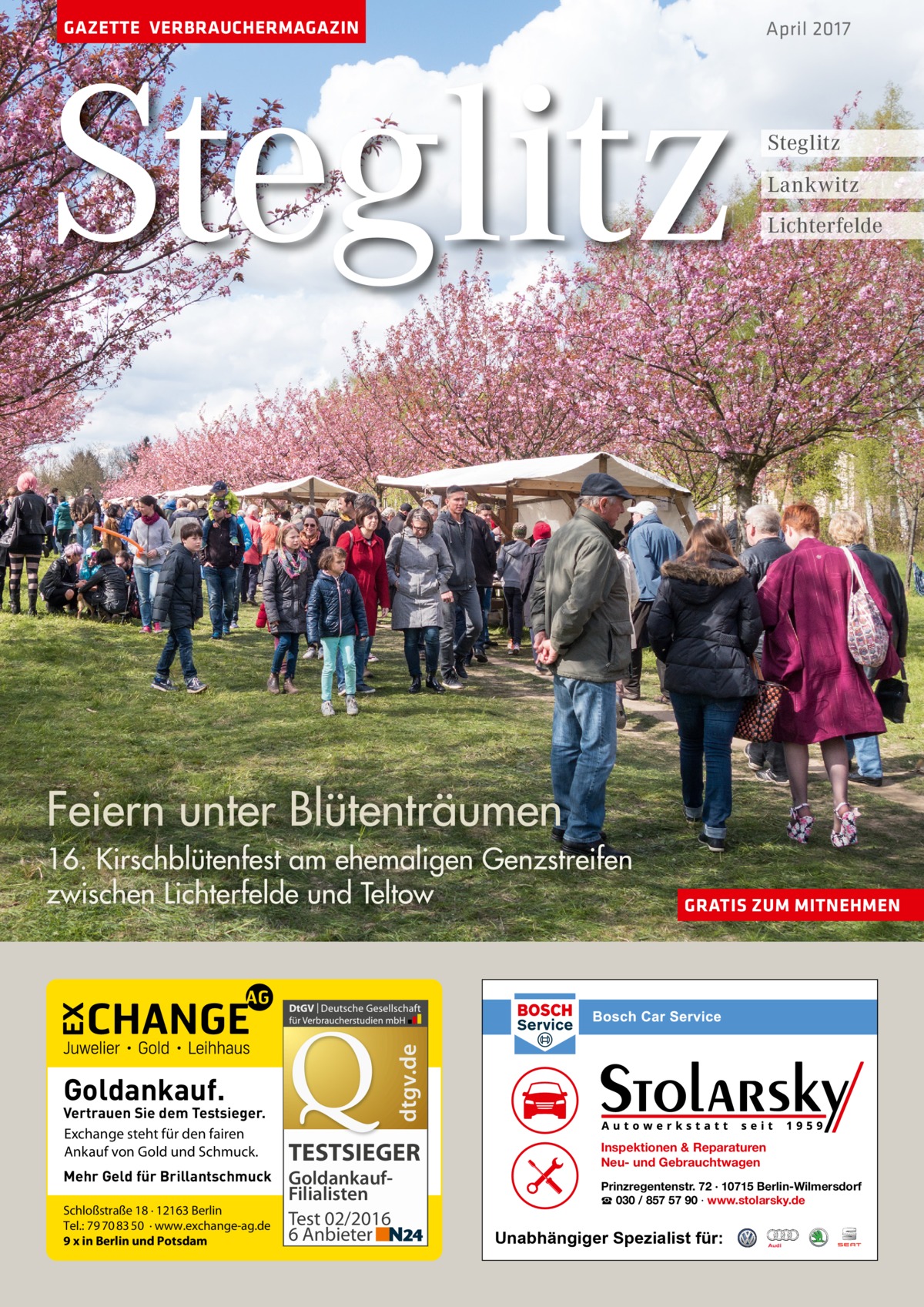 GAZETTE VERBRAUCHERMAGAZIN  Steglitz  April 2017  Steglitz Lankwitz Lichterfelde  Feiern unter Blütenträumen  Goldankauf.  Vertrauen Sie dem Testsieger. Exchange steht für den fairen Ankauf von Gold und Schmuck. Mehr Geld für Brillantschmuck Schloßstraße 18 · 12163 Berlin Tel.: 79 70 83 50 · www.exchange-ag.de 9 x in Berlin und Potsdam  GRATIS ZUM MITNEHMEN  dtgv.de  16. Kirschblütenfest am ehemaligen Genzstreifen zwischen Lichterfelde und Teltow  TESTSIEGER GoldankaufFilialisten Test 02/2016 6 Anbieter  Inspektionen & Reparaturen Neu- und Gebrauchtwagen Prinzregentenstr. 72 · 10715 Berlin-Wilmersdorf ☎ 030 / 857 57 90 · www.stolarsky.de  Unabhängiger Spezialist für: