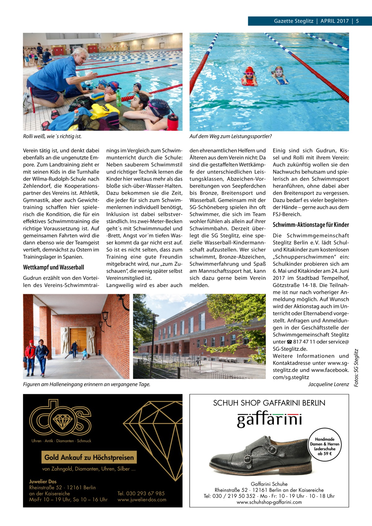 Gazette Steglitz  |  April 2017  |  5  Verein tätig ist, und denkt dabei ebenfalls an die ungenutzte Empore. Zum Landtraining zieht er mit seinen Kids in die Turnhalle der Wilma-Rudolph-Schule nach Zehlendorf, die Kooperationspartner des Vereins ist. Athletik, Gymnastik, aber auch Gewichttraining schaffen hier spielerisch die Kondition, die für ein effektives Schwimmtraining die richtige Voraussetzung ist. Auf gemeinsamen Fahrten wird die dann ebenso wie der Teamgeist vertieft, demnächst zu Ostern im Trainingslager in Spanien.  Wettkampf und Wasserball Gudrun erzählt von den Vorteilen des Vereins-Schwimmtrai Auf dem Weg zum Leistungssportler? nings im Vergleich zum Schwimmunterricht durch die Schule: Neben sauberem Schwimmstil und richtiger Technik lernen die Kinder hier weitaus mehr als das bloße sich-über-Wasser-Halten. Dazu bekommen sie die Zeit, die jeder für sich zum Schwimmenlernen individuell benötigt, Inklusion ist dabei selbstverständlich. Ins zwei-Meter-Becken geht´s mit Schwimmnudel und -Brett, Angst vor´m tiefen Wasser kommt da gar nicht erst auf. So ist es nicht selten, dass zum Training eine gute Freundin mitgebracht wird, nur „zum Zuschauen“, die wenig später selbst Vereinsmitglied ist. Langweilig wird es aber auch  Figuren am Halleneingang erinnern an vergangene Tage.  den ehrenamtlichen Helfern und Älteren aus dem Verein nicht: Da sind die gestaffelten Wettkämpfe der unterschiedlichen Leistungsklassen, Abzeichen-Vorbereitungen von Seepferdchen bis Bronze, Breitensport und Wasserball. Gemeinsam mit der SG-Schöneberg spielen ihn oft Schwimmer, die sich im Team wohler fühlen als allein auf ihrer Schwimmbahn. Derzeit überlegt die SG Steglitz, eine spezielle Wasserball-Kindermannschaft aufzustellen. Wer sicher schwimmt, Bronze-Abzeichen, Schwimmerfahrung und Spaß am Mannschaftssport hat, kann sich dazu gerne beim Verein melden.  Einig sind sich Gudrun, Kissel und Rolli mit ihrem Verein: Auch zukünftig wollen sie den Nachwuchs behutsam und spielerisch an den Schwimmsport heranführen, ohne dabei aber den Breitensport zu vergessen. Dazu bedarf es vieler begleitender Hände – gerne auch aus dem FSJ-Bereich.  Schwimm-Aktionstage für Kinder Die Schwimmgemeinschaft Steglitz Berlin e. V. lädt Schulund Kitakinder zum kostenlosen „Schnupperschwimmen“ ein: Schulkinder probieren sich am 6. Mai und Kitakinder am 24. Juni 2017 im Stadtbad Tempelhof, Götzstraße  14-18. Die Teilnahme ist nur nach vorheriger Anmeldung möglich. Auf Wunsch wird der Aktionstag auch im Unterricht oder Elternabend vorgestellt. Anfragen und Anmeldungen in der Geschäftsstelle der Schwimmgemeinschaft Steglitz unter ☎ 817 47 11 oder service@ SG-Steglitz.de. Weitere Informationen und Kontaktadresse unter www.sgsteglitz.de und www.facebook. com/sg.steglitz � Jacqueline Lorenz  SCHUH SHOP GAFFARINI BERLIN  Uhren · Antik · Diamanten · Schmuck  Gold Ankauf zu Höchstpreisen  Handmade Damen & Herren Lederschuhe ab 59 €  von Zahngold, Diamanten, Uhren, Silber ... Juwelier Dos Rheinstraße 52 · 12161 Berlin an der Kaisereiche Mo-Fr 10 – 19 Uhr, Sa 10 – 16 Uhr  Tel. 030 293 67 985 www.juwelier-dos.com  Gaffarini Schuhe Rheinstraße 52 · 12161 Berlin an der Kaisereiche Tel: 030 / 219 50 352 · Mo - Fr: 10 - 19 Uhr · 10 - 18 Uhr www.schuhshop-gaffarini.com  Fotos: SG Steglitz  Rolli weiß, wie´s richtig ist.