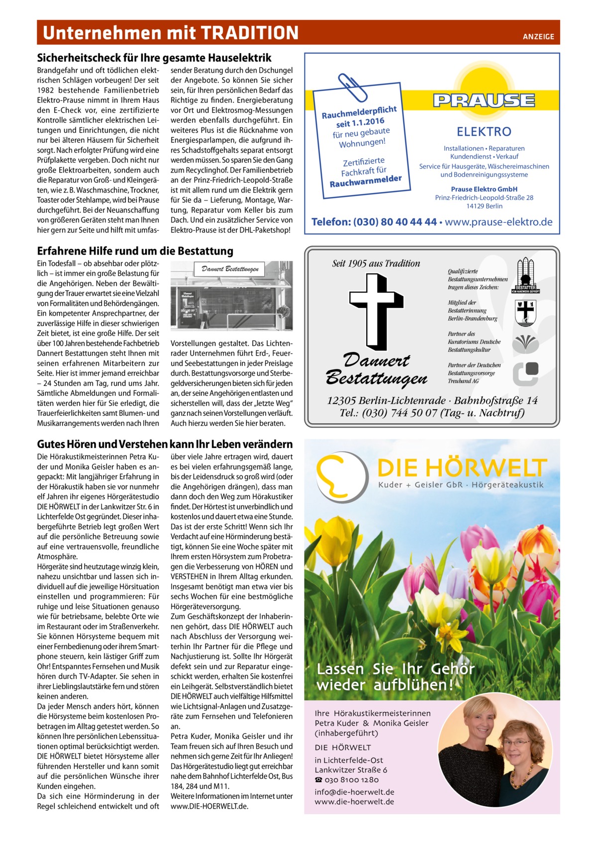 Unternehmen mit TRADITION�  ANZEIGE  Sicherheitscheck für Ihre gesamte Hauselektrik Brandgefahr und oft tödlichen elektrischen Schlägen vorbeugen! Der seit 1982 bestehende Familienbetrieb Elektro-Prause nimmt in Ihrem Haus den E-Check vor, eine zertifizierte Kontrolle sämtlicher elektrischen Leitungen und Einrichtungen, die nicht nur bei älteren Häusern für Sicherheit sorgt. Nach erfolgter Prüfung wird eine Prüfplakette vergeben. Doch nicht nur große Elektroarbeiten, sondern auch die Reparatur von Groß- und Kleingeräten, wie z. B. Waschmaschine, Trockner, Toaster oder Stehlampe, wird bei Prause durchgeführt. Bei der Neuanschaffung von größeren Geräten steht man Ihnen hier gern zur Seite und hilft mit umfas sender Beratung durch den Dschungel der Angebote. So können Sie sicher sein, für Ihren persönlichen Bedarf das Richtige zu finden. Energieberatung vor Ort und Elektrosmog-Messungen werden ebenfalls durchgeführt. Ein weiteres Plus ist die Rücknahme von Energiesparlampen, die aufgrund ihres Schadstoffgehalts separat entsorgt werden müssen. So sparen Sie den Gang zum Recyclinghof. Der Familienbetrieb an der Prinz-Friedrich-Leopold-Straße ist mit allem rund um die Elektrik gern für Sie da – Lieferung, Montage, Wartung, Reparatur vom Keller bis zum Dach. Und ein zusätzlicher Service von Elektro-Prause ist der DHL-Paketshop!  Erfahrene Hilfe rund um die Bestattung Ein Todesfall – ob absehbar oder plötzlich – ist immer ein große Belastung für die Angehörigen. Neben der Bewältigung der Trauer erwartet sie eine Vielzahl von Formalitäten und Behördengängen. Ein kompetenter Ansprechpartner, der zuverlässige Hilfe in dieser schwierigen Zeit bietet, ist eine große Hilfe. Der seit über 100 Jahren bestehende Fachbetrieb Dannert Bestattungen steht Ihnen mit seinen erfahrenen Mitarbeitern zur Seite. Hier ist immer jemand erreichbar – 24 Stunden am Tag, rund ums Jahr. Sämtliche Abmeldungen und Formalitäten werden hier für Sie erledigt, die Trauerfeierlichkeiten samt Blumen- und Musikarrangements werden nach Ihren  rpflicht Rauchmelde seit 1.1.2016 ute für neu geba ! Wohnungen  Zertifizierte Fachkraft für melder Rauchwarn  Installationen • Reparaturen Kundendienst • Verkauf Service für Hausgeräte, Wäschereimaschinen und Bodenreinigungssysteme  Telefon: (030) 80 40 44 44 • www.prause-elektro.de  Seit 1905 aus Tradition  Qualifizierte Bestattungsunternehmen tragen dieses Zeichen: Mitglied der Bestatterinnung Berlin-Brandenburg  Vorstellungen gestaltet. Das Lichtenrader Unternehmen führt Erd-, Feuerund Seebestattungen in jeder Preislage durch. Bestattungsvorsorge und Sterbegeldversicherungen bieten sich für jeden an, der seine Angehörigen entlasten und sicherstellen will, dass der „letzte Weg“ ganz nach seinen Vorstellungen verläuft. Auch hierzu werden Sie hier beraten.  Dannert Bestattungen  über viele Jahre ertragen wird, dauert es bei vielen erfahrungsgemäß lange, bis der Leidensdruck so groß wird (oder die Angehörigen drängen), dass man dann doch den Weg zum Hörakustiker findet. Der Hörtest ist unverbindlich und kostenlos und dauert etwa eine Stunde. Das ist der erste Schritt! Wenn sich Ihr Verdacht auf eine Hörminderung bestätigt, können Sie eine Woche später mit Ihrem ersten Hörsystem zum Probetragen die Verbesserung von HÖREN und VERSTEHEN in Ihrem Alltag erkunden. Insgesamt benötigt man etwa vier bis sechs Wochen für eine bestmögliche Hörgeräteversorgung. Zum Geschäftskonzept der Inhaberinnen gehört, dass DIE HÖRWELT auch nach Abschluss der Versorgung weiterhin Ihr Partner für die Pflege und Nachjustierung ist. Sollte Ihr Hörgerät defekt sein und zur Reparatur eingeschickt werden, erhalten Sie kostenfrei ein Leihgerät. Selbstverständlich bietet DIE HÖRWELT auch vielfältige Hilfsmittel wie Lichtsignal-Anlagen und Zusatzgeräte zum Fernsehen und Telefonieren an. Petra Kuder, Monika Geisler und ihr Team freuen sich auf Ihren Besuch und nehmen sich gerne Zeit für Ihr Anliegen! Das Hörgerätestudio liegt gut erreichbar nahe dem Bahnhof Lichterfelde Ost, Bus 184, 284 und M11. Weitere Informationen im Internet unter www.DIE-HOERWELT.de.  Partner des Kuratoriums Deutsche Bestattungskultur Partner der Deutschen Bestattungsvorsorge Treuhand AG  12305 Berlin-Lichtenrade · Bahnhofstraße 14 Tel.: (030) 744 50 07 (Tag- u. Nachtruf)  Gutes Hören und Verstehen kann Ihr Leben verändern Die Hörakustikmeisterinnen Petra Kuder und Monika Geisler haben es angepackt: Mit langjähriger Erfahrung in der Hörakustik haben sie vor nunmehr elf Jahren ihr eigenes Hörgerätestudio DIE HÖRWELT in der Lankwitzer Str. 6 in Lichterfelde Ost gegründet. Dieser inhabergeführte Betrieb legt großen Wert auf die persönliche Betreuung sowie auf eine vertrauensvolle, freundliche Atmosphäre. Hörgeräte sind heutzutage winzig klein, nahezu unsichtbar und lassen sich individuell auf die jeweilige Hörsituation einstellen und programmieren: Für ruhige und leise Situationen genauso wie für betriebsame, belebte Orte wie im Restaurant oder im Straßenverkehr. Sie können Hörsysteme bequem mit einer Fernbedienung oder ihrem Smartphone steuern, kein lästiger Griff zum Ohr! Entspanntes Fernsehen und Musik hören durch TV-Adapter. Sie sehen in ihrer Lieblingslautstärke fern und stören keinen anderen. Da jeder Mensch anders hört, können die Hörsysteme beim kostenlosen Probetragen im Alltag getestet werden. So können Ihre persönlichen Lebenssituationen optimal berücksichtigt werden. DIE HÖRWELT bietet Hörsysteme aller führenden Hersteller und kann somit auf die persönlichen Wünsche ihrer Kunden eingehen. Da sich eine Hörminderung in der Regel schleichend entwickelt und oft  Prause Elektro GmbH Prinz-Friedrich-Leopold-Straße 28 14129 Berlin  Ihre Hörakustikermeisterinnen Petra Kuder & Monika Geisler (inhabergeführt) DIE HÖRWELT in Lichterfelde-Ost Lankwitzer Straße 6 ☎ 030 8100 1280 info@die-hoerwelt.de www.die-hoerwelt.de