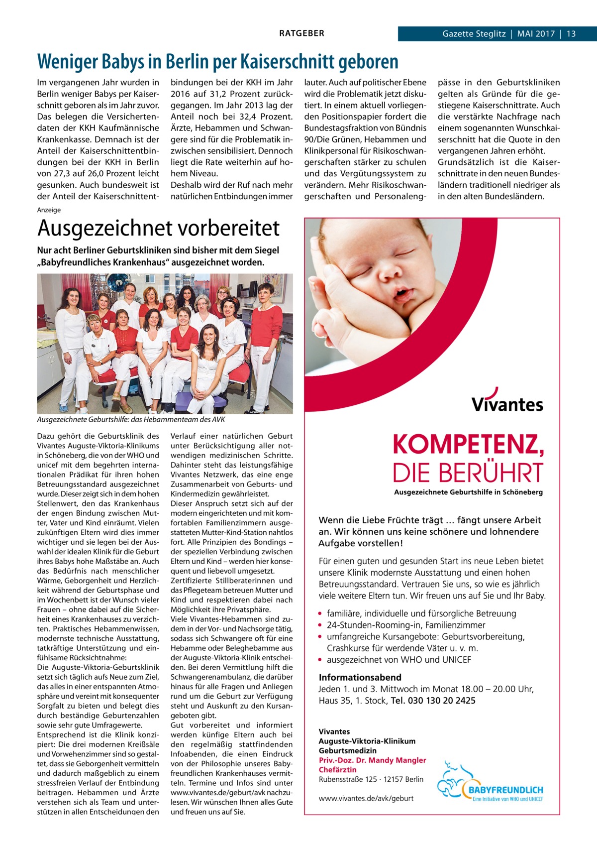 RATGEBER  Gazette Steglitz  |  Mai 2017  |  13  Weniger Babys in Berlin per Kaiserschnitt geboren Im vergangenen Jahr wurden in Berlin weniger Babys per Kaiserschnitt geboren als im Jahr zuvor. Das belegen die Versichertendaten der KKH Kaufmännische Krankenkasse. Demnach ist der Anteil der Kaiserschnittentbindungen bei der KKH in Berlin von 27,3 auf 26,0 Prozent leicht gesunken. Auch bundesweit ist der Anteil der Kaiserschnittent bindungen bei der KKH im Jahr 2016 auf 31,2  Prozent zurückgegangen. Im Jahr 2013 lag der Anteil noch bei 32,4  Prozent. Ärzte, Hebammen und Schwangere sind für die Problematik inzwischen sensibilisiert. Dennoch liegt die Rate weiterhin auf hohem Niveau. Deshalb wird der Ruf nach mehr natürlichen Entbindungen immer  Anzeige  Ausgezeichnet vorbereitet Nur acht Berliner Geburtskliniken sind bisher mit dem Siegel „Babyfreundliches Krankenhaus“ ausgezeichnet worden.  Ausgezeichnete Geburtshilfe: das Hebammenteam des AVK Dazu gehört die Geburtsklinik des Vivantes Auguste-Viktoria-Klinikums in Schöneberg, die von der WHO und unicef mit dem begehrten internationalen Prädikat für ihren hohen Betreuungsstandard ausgezeichnet wurde. Dieser zeigt sich in dem hohen Stellenwert, den das Krankenhaus der engen Bindung zwischen Mutter, Vater und Kind einräumt. Vielen zukünftigen Eltern wird dies immer wichtiger und sie legen bei der Auswahl der idealen Klinik für die Geburt ihres Babys hohe Maßstäbe an. Auch das Bedürfnis nach menschlicher Wärme, Geborgenheit und Herzlichkeit während der Geburtsphase und im Wochenbett ist der Wunsch vieler Frauen – ohne dabei auf die Sicherheit eines Krankenhauses zu verzichten. Praktisches Hebammenwissen, modernste technische Ausstattung, tatkräftige Unterstützung und einfühlsame Rücksichtnahme: Die Auguste-Viktoria-Geburtsklinik setzt sich täglich aufs Neue zum Ziel, das alles in einer entspannten Atmosphäre und vereint mit konsequenter Sorgfalt zu bieten und belegt dies durch beständige Geburtenzahlen sowie sehr gute Umfragewerte. Entsprechend ist die Klinik konzipiert: Die drei modernen Kreißsäle und Vorwehenzimmer sind so gestaltet, dass sie Geborgenheit vermitteln und dadurch maßgeblich zu einem stressfreien Verlauf der Entbindung beitragen. Hebammen und Ärzte verstehen sich als Team und unterstützen in allen Entscheidungen den  Verlauf einer natürlichen Geburt unter Berücksichtigung aller notwendigen medizinischen Schritte. Dahinter steht das leistungsfähige Vivantes Netzwerk, das eine enge Zusammenarbeit von Geburts- und Kindermedizin gewährleistet. Dieser Anspruch setzt sich auf der modern eingerichteten und mit komfortablen Familienzimmern ausgestatteten Mutter-Kind-Station nahtlos fort. Alle Prinzipien des Bondings – der speziellen Verbindung zwischen Eltern und Kind – werden hier konsequent und liebevoll umgesetzt. Zertifizierte Stillberaterinnen und das Pflegeteam betreuen Mutter und Kind und respektieren dabei nach Möglichkeit ihre Privatsphäre. Viele Vivantes-Hebammen sind zudem in der Vor- und Nachsorge tätig, sodass sich Schwangere oft für eine Hebamme oder Beleghebamme aus der Auguste-Viktoria-Klinik entscheiden. Bei deren Vermittlung hilft die Schwangerenambulanz, die darüber hinaus für alle Fragen und Anliegen rund um die Geburt zur Verfügung steht und Auskunft zu den Kursangeboten gibt. Gut vorbereitet und informiert werden künfige Eltern auch bei den regelmäßig stattfindenden Infoabenden, die einen Eindruck von der Philosophie unseres Babyfreundlichen Krankenhauses vermitteln. Termine und Infos sind unter www.vivantes.de/geburt/avk nachzulesen. Wir wünschen Ihnen alles Gute und freuen uns auf Sie.  lauter. Auch auf politischer Ebene wird die Problematik jetzt diskutiert. In einem aktuell vorliegenden Positionspapier fordert die Bundestagsfraktion von Bündnis 90/Die Grünen, Hebammen und Klinikpersonal für Risikoschwangerschaften stärker zu schulen und das Vergütungssystem zu verändern. Mehr Risikoschwangerschaften und Personaleng pässe in den Geburtskliniken gelten als Gründe für die gestiegene Kaiserschnittrate. Auch die verstärkte Nachfrage nach einem sogenannten Wunschkaiserschnitt hat die Quote in den vergangenen Jahren erhöht. Grundsätzlich ist die Kaiserschnittrate in den neuen Bundesländern traditionell niedriger als in den alten Bundesländern.