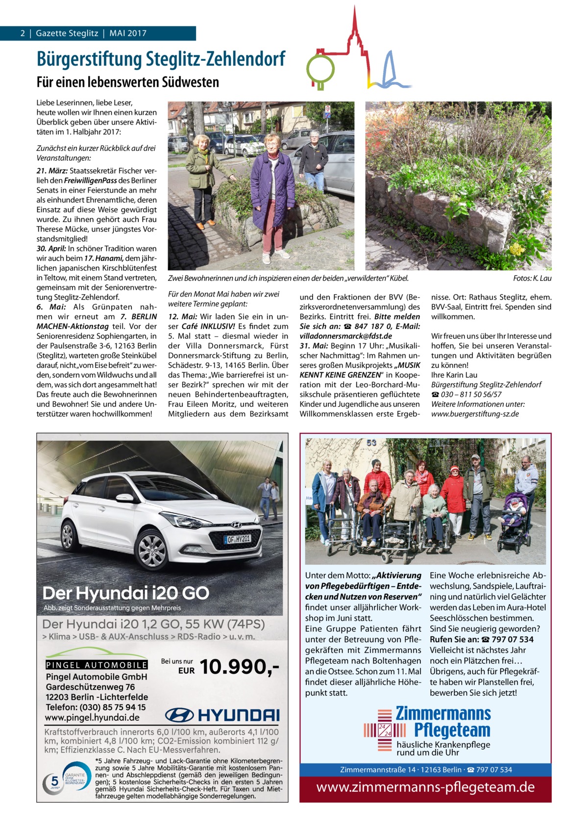 2  |  Gazette Steglitz  |  Mai 2017  Bürgerstiftung Steglitz-Zehlendorf Für einen lebenswerten Südwesten Liebe Leserinnen, liebe Leser, heute wollen wir ihnen einen kurzen Überblick geben über unsere aktivitäten im 1. Halbjahr 2017: Zunächst ein kurzer Rückblick auf drei Veranstaltungen: 21. März: Staatssekretär Fischer verlieh den FreiwilligenPass des Berliner Senats in einer Feierstunde an mehr als einhundert Ehrenamtliche, deren Einsatz auf diese Weise gewürdigt wurde. Zu ihnen gehört auch Frau Therese Mücke, unser jüngstes Vorstandsmitglied! 30. April: in schöner Tradition waren wir auch beim 17. Hanami, dem jährlichen japanischen Kirschblütenfest in Teltow, mit einem Stand vertreten, gemeinsam mit der Seniorenvertretung Steglitz-Zehlendorf. 6.  Mai: als Grünpaten nahmen wir erneut am 7.  BERLIN MACHEN-Aktionstag teil. Vor der Seniorenresidenz Sophiengarten, in der Paulsenstraße 3-6, 12163 Berlin (Steglitz), warteten große Steinkübel darauf, nicht„vom Eise befreit“ zu werden, sondern vom Wildwuchs und all dem, was sich dort angesammelt hat! Das freute auch die Bewohnerinnen und Bewohner! Sie und andere Unterstützer waren hochwillkommen!  Zwei Bewohnerinnen und ich inspizieren einen der beiden „verwilderten“ Kübel. Für den Monat Mai haben wir zwei weitere Termine geplant: 12.  Mai: Wir laden Sie ein in unser Café INKLUSIV! Es findet zum 5.  Mal statt – diesmal wieder in der Villa Donnersmarck, Fürst Donnersmarck-Stiftung zu Berlin, Schädestr. 9-13, 14165 Berlin. Über das Thema: „Wie barrierefrei ist unser Bezirk?“ sprechen wir mit der neuen Behindertenbeauftragten, Frau Eileen Moritz, und weiteren Mitgliedern aus dem Bezirksamt  und den Fraktionen der BVV (Bezirksverordnetenversammlung) des Bezirks. Eintritt frei. Bitte melden Sie sich an: ☎  847  187  0, E-Mail: villadonnersmarck@fdst.de 31.  Mai: Beginn 17  Uhr: „Musikalischer Nachmittag“: im Rahmen unseres großen Musikprojekts „MUSIK KENNT KEINE GRENZEN“ in Kooperation mit der Leo-Borchard-Musikschule präsentieren geflüchtete Kinder und Jugendliche aus unseren Willkommensklassen erste Ergeb Unter dem Motto: „Aktivierung von Pflegebedürftigen – Entdecken und Nutzen von Reserven“ findet unser alljährlicher Workshop im Juni statt. Eine Gruppe Patienten fährt unter der Betreuung von Pflegekräften mit Zimmermanns Pflegeteam nach Boltenhagen an die Ostsee. Schon zum 11. Mal findet dieser alljährliche Höhepunkt statt.  Fotos: K. Lau nisse. Ort: Rathaus Steglitz, ehem. BVV-Saal, Eintritt frei. Spenden sind willkommen. Wir freuen uns über ihr interesse und hoffen, Sie bei unseren Veranstaltungen und aktivitäten begrüßen zu können! ihre Karin Lau Bürgerstiftung Steglitz-Zehlendorf ☎ 030 – 811 50 56/57 Weitere Informationen unter: www.buergerstiftung-sz.de  Eine Woche erlebnisreiche Abwechslung, Sandspiele, Lauftraining und natürlich viel Gelächter werden das Leben im Aura-Hotel Seeschlösschen bestimmen. Sind Sie neugierig geworden? Rufen Sie an: ☎ 797 07 534 Vielleicht ist nächstes Jahr noch ein Plätzchen frei… Übrigens, auch für Pflegekräfte haben wir Planstellen frei, bewerben Sie sich jetzt!  24 24  häusliche Krankenpflege rund um die Uhr  Zimmermann Tel. 030 / 797 www.zimmer  Zimmermannstraße 14 · 12163 Berlin · ☎ 797 07 534  www.zimmermanns-pflegeteam.de