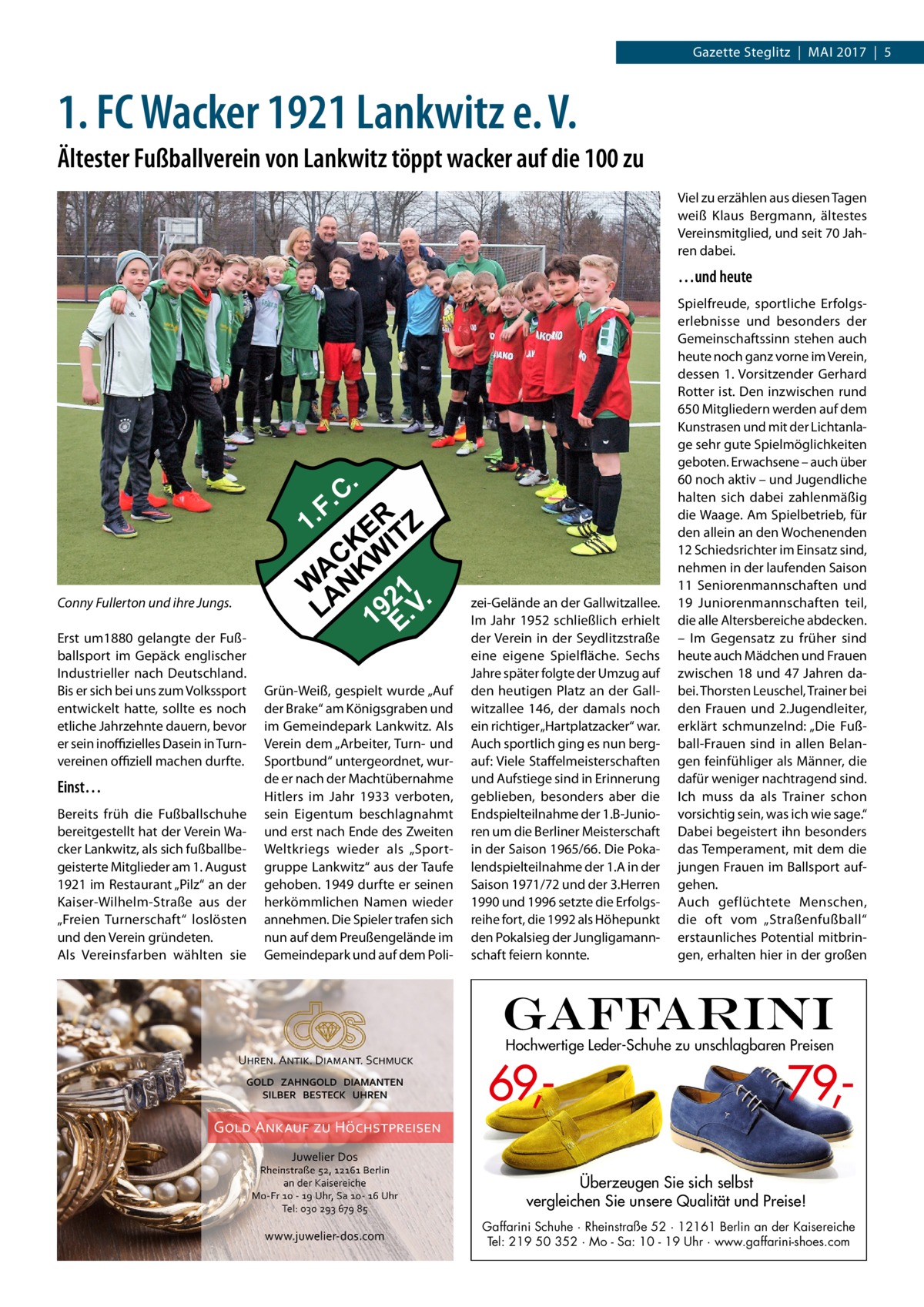 Gazette Steglitz  |  Mai 2017  |  5  1. FC Wacker 1921 Lankwitz e. V. Ältester Fußballverein von Lankwitz töppt wacker auf die 100 zu Viel zu erzählen aus diesen Tagen weiß Klaus Bergmann, ältestes Vereinsmitglied, und seit 70 Jahren dabei.  …und heute  Conny Fullerton und ihre Jungs. Erst um1880 gelangte der Fußballsport im Gepäck englischer Industrieller nach Deutschland. Bis er sich bei uns zum Volkssport entwickelt hatte, sollte es noch etliche Jahrzehnte dauern, bevor er sein inoffizielles Dasein in Turnvereinen offiziell machen durfte.  Einst… Bereits früh die Fußballschuhe bereitgestellt hat der Verein Wacker Lankwitz, als sich fußballbegeisterte Mitglieder am 1. August 1921 im Restaurant „Pilz“ an der Kaiser-Wilhelm-Straße aus der „Freien Turnerschaft“ loslösten und den Verein gründeten. Als Vereinsfarben wählten sie  Grün-Weiß, gespielt wurde „Auf der Brake“ am Königsgraben und im Gemeindepark Lankwitz. Als Verein dem „Arbeiter, Turn- und Sportbund“ untergeordnet, wurde er nach der Machtübernahme Hitlers im Jahr 1933 verboten, sein Eigentum beschlagnahmt und erst nach Ende des Zweiten Weltkriegs wieder als „Sportgruppe Lankwitz“ aus der Taufe gehoben. 1949 durfte er seinen herkömmlichen Namen wieder annehmen. Die Spieler trafen sich nun auf dem Preußengelände im Gemeindepark und auf dem Poli zei-Gelände an der Gallwitzallee. Im Jahr 1952 schließlich erhielt der Verein in der Seydlitzstraße eine eigene Spielfläche. Sechs Jahre später folgte der Umzug auf den heutigen Platz an der Gallwitzallee 146, der damals noch ein richtiger „Hartplatzacker“ war. Auch sportlich ging es nun bergauf: Viele Staffelmeisterschaften und Aufstiege sind in Erinnerung geblieben, besonders aber die Endspielteilnahme der 1.B-Junioren um die Berliner Meisterschaft in der Saison 1965/66. Die Pokalendspielteilnahme der 1.A in der Saison 1971/72 und der 3.Herren 1990 und 1996 setzte die Erfolgsreihe fort, die 1992 als Höhepunkt den Pokalsieg der Jungligamannschaft feiern konnte.  Spielfreude, sportliche Erfolgserlebnisse und besonders der Gemeinschaftssinn stehen auch heute noch ganz vorne im Verein, dessen 1. Vorsitzender Gerhard Rotter ist. Den inzwischen rund 650 Mitgliedern werden auf dem Kunstrasen und mit der Lichtanlage sehr gute Spielmöglichkeiten geboten. Erwachsene – auch über 60 noch aktiv – und Jugendliche halten sich dabei zahlenmäßig die Waage. Am Spielbetrieb, für den allein an den Wochenenden 12 Schiedsrichter im Einsatz sind, nehmen in der laufenden Saison 11 Seniorenmannschaften und 19 Juniorenmannschaften teil, die alle Altersbereiche abdecken. – Im Gegensatz zu früher sind heute auch Mädchen und Frauen zwischen 18 und 47 Jahren dabei. Thorsten Leuschel, Trainer bei den Frauen und 2.Jugendleiter, erklärt schmunzelnd: „Die Fußball-Frauen sind in allen Belangen feinfühliger als Männer, die dafür weniger nachtragend sind. Ich muss da als Trainer schon vorsichtig sein, was ich wie sage.“ Dabei begeistert ihn besonders das Temperament, mit dem die jungen Frauen im Ballsport aufgehen. Auch geflüchtete Menschen, die oft vom „Straßenfußball“ erstaunliches Potential mitbringen, erhalten hier in der großen  Hochwertige Leder-Schuhe zu unschlagbaren Preisen  69, 79, Überzeugen Sie sich selbst vergleichen Sie unsere Qualität und Preise! Gaffarini Schuhe · Rheinstraße 52 · 12161 Berlin an der Kaisereiche Tel: 219 50 352 · Mo - Sa: 10 - 19 Uhr · www.gaffarini-shoes.com