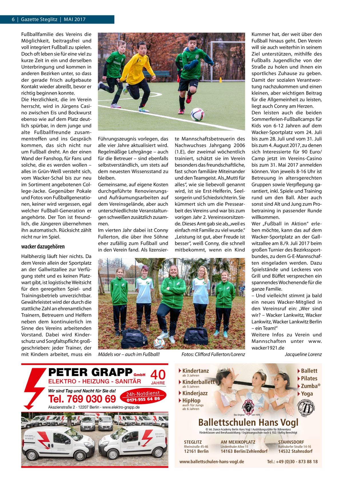 6  |  Gazette Steglitz  |  Mai 2017 Fußballfamilie des Vereins die Möglichkeit, beitragsfrei und voll integriert Fußball zu spielen. Doch oft leben sie für eine viel zu kurze Zeit in ein und derselben Unterbringung und kommen in anderen Bezirken unter, so dass der gerade frisch aufgebaute Kontakt wieder abreißt, bevor er richtig beginnen konnte. Die Herzlichkeit, die im Verein herrscht, wird in Jürgens Casino zwischen Eis und Bockwurst ebenso wie auf dem Platz deutlich spürbar, in dem junge und alte Fußballfreunde zusammentreffen und ins Gespräch kommen, das sich nicht nur um Fußball dreht. An der einen Wand der Fanshop, für Fans und solche, die es werden wollen – alles in Grün-Weiß versteht sich, vom Wacker-Schal bis zur neu im Sortiment angebotenen College-Jacke. Gegenüber Pokale und Fotos von Fußballgenerationen, keiner wird vergessen, egal welcher Fußball-Generation er angehörte. Der Ton ist freundlich, die Jüngeren übernehmen ihn automatisch. Rücksicht zählt nicht nur im Spiel.  wacker dazugehören Halbherzig läuft hier nichts. Da dem Verein allein der Sportplatz an der Gallwitzallee zur Verfügung steht und es keinen Platzwart gibt, ist logistische Weitsicht für den geregelten Spiel- und Trainingsbetrieb unverzichtbar. Gewährleistet wird der durch die stattliche Zahl an ehrenamtlichen Trainern, Betreuern und Helfern neben dem kontinuierlich im Sinne des Vereins arbeitenden Vorstand. Dabei wird Kinderschutz und Sorgfaltspflicht großgeschrieben: jeder Trainer, der mit Kindern arbeitet, muss ein  Führungszeugnis vorlegen, das alle vier Jahre aktualisiert wird. Regelmäßige Lehrgänge – auch für die Betreuer – sind ebenfalls selbstverständlich, um stets auf dem neuesten Wissensstand zu bleiben. Gemeinsame, auf eigene Kosten durchgeführte Renovierungsund Aufräumungsarbeiten auf dem Vereinsgelände, aber auch unterschiedlichste Veranstaltungen schweißen zusätzlich zusammen. Im vierten Jahr dabei ist Conny Fullerton, die über ihre Söhne eher zufällig zum Fußball und in den Verein fand. Als lizensier Mädels vor – auch im Fußball!�  PETER GRAPP  GmbH  ELEKTRO - HEIZUNG - SANITÄR Wir sind Tag und Nacht für Sie da!  Tel. 769 030 69  40 JAHRE  24 h-N ot die ns t  01 71- 95 5 64 86  Akazienstraße 2 · 12207 Berlin · www.elektro-grapp.de  te Mannschaftsbetreuerin des Nachwuchses Jahrgang 2006 (1.E), der zweimal wöchentlich trainiert, schätzt sie im Verein besonders das freundschaftliche, fast schon familiäre Miteinander und den Teamgeist. Als „Mutti für alles“, wie sie liebevoll genannt wird, ist sie Erst-Helferin, Seelsorgerin und Schiedsrichterin. Sie kümmert sich um die Pressearbeit des Vereins und war bis zum vorigen Jahr 2. Vereinsvorsitzende. Dieses Amt gab sie ab, „weil es einfach mit Familie zu viel wurde.“ „Leistung ist gut, aber Freude ist besser“, weiß Conny, die schnell mitbekommt, wenn ein Kind  Fotos: Clifford Fullerton/Lorenz  Kummer hat, der weit über den Fußball hinaus geht. Den Verein will sie auch weiterhin in seinem Ziel unterstützen, mithilfe des Fußballs Jugendliche von der Straße zu holen und ihnen ein sportliches Zuhause zu geben. Damit der sozialen Verantwortung nachzukommen und einen kleinen, aber wichtigen Beitrag für die Allgemeinheit zu leisten, liegt auch Conny am Herzen. Den leisten auch die beiden Sommerferien-Fußballcamps für Kids von 6-12  Jahren auf dem Wacker-Sportplatz vom 24.  Juli bis zum 28. Juli und vom 31. Juli bis zum 4. August 2017, zu denen sich Interessierte für 90  Euro/ Camp jetzt im Vereins-Casino bis zum 31. Mai 2017 anmelden können. Von jeweils 8-16 Uhr ist Betreuung in altersgerechten Gruppen sowie Verpflegung garantiert, inkl. Spiele und Training rund um den Ball. Aber auch sonst sind Alt und Jung zum Probetraining in passender Runde willkommen. Wer „Fußball in Aktion“ erleben möchte, kann das auf dem Wacker-Sportplatz an der Gallwitzallee am 8./9. Juli 2017 beim großen Turnier des Bezirkssportbundes, zu dem G-E-Mannschaften eingeladen werden. Dazu Spielstände und Leckeres von Grill und Büffet versprechen ein spannendes Wochenende für die ganze Familie. – Und vielleicht stimmt ja bald ein neues Wacker-Mitglied in den Vereinsruf ein: „Wer sind wir? – Wacker Lankwitz, Wacker Lankwitz, Wacker Lankwitz Berlin – ein Team!“ Weitere Infos zu Verein und Mannschaften unter www.­ wacker1921.de � Jacqueline Lorenz  Kindertanz  Ballett Pilates Zumba® Yoga  ab 3 Jahren  Kinderballett ab 5 Jahren  Kinderjazz HipHop auch für Jungs ab 6 Jahren  Das Original  seit 1976  Ballettschulen Hans Vogl © Int. Dance Academy Berlin Hans Vogl / Ausbildungsstätte für Bühnentanz Förderklassen und Berufsausbildung / Ergänzungsschule nach § 102 / Bafög Berechtigt  STEGLITZ  Rheinstraße 45-46  12161 Berlin  AM MEXIKOPLATZ  STAHNSDORF  14163 Berlin/Zehlendorf  14532 Stahnsdorf  Lindenthaler Allee 11  www.ballettschulen-hans-vogl.de  Ruhlsdorfer Straße 14-16  Tel.: +49 (0)30 - 873 88 18