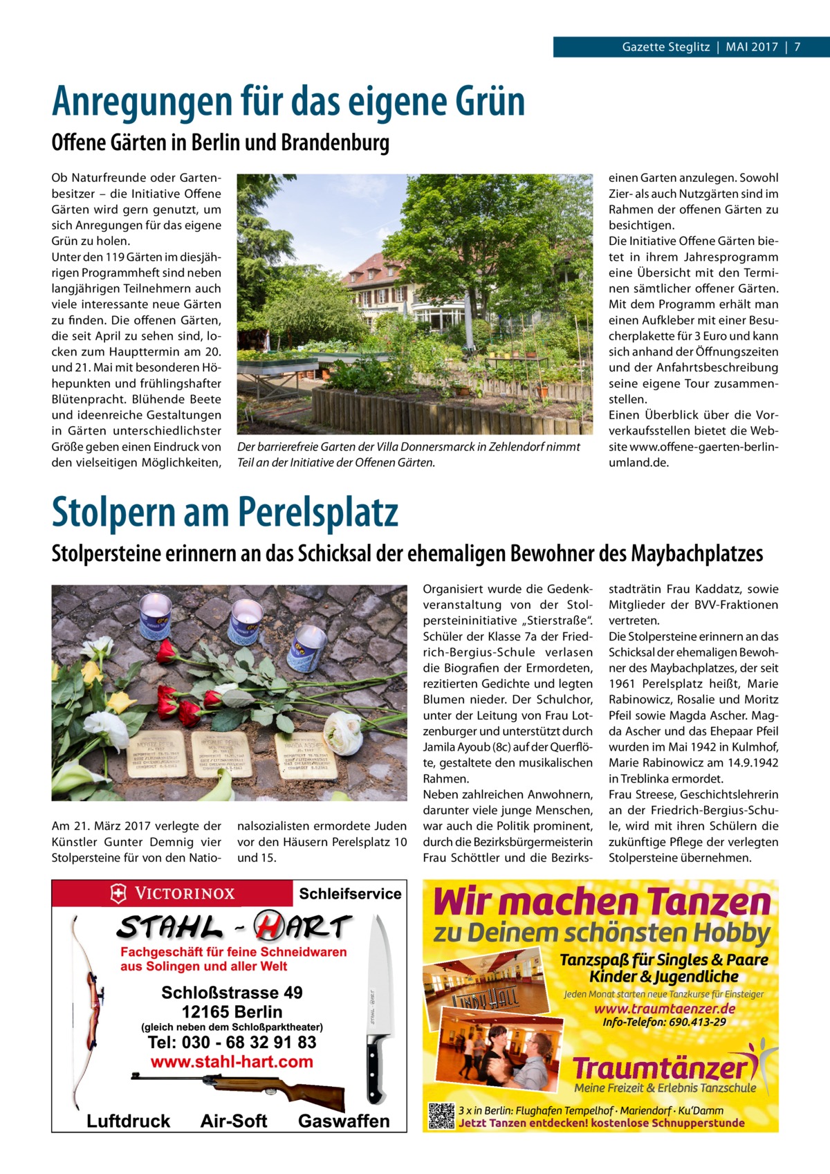 Gazette Steglitz  |  Mai 2017  |  7  Anregungen für das eigene Grün Offene Gärten in Berlin und Brandenburg Ob Naturfreunde oder Gartenbesitzer – die Initiative Offene Gärten wird gern genutzt, um sich Anregungen für das eigene Grün zu holen. Unter den 119 Gärten im diesjährigen Programmheft sind neben langjährigen Teilnehmern auch viele interessante neue Gärten zu finden. Die offenen Gärten, die seit April zu sehen sind, locken zum Haupttermin am 20. und 21. Mai mit besonderen Höhepunkten und frühlingshafter Blütenpracht. Blühende Beete und ideenreiche Gestaltungen in Gärten unterschiedlichster Größe geben einen Eindruck von den vielseitigen Möglichkeiten,  Der barrierefreie Garten der Villa Donnersmarck in Zehlendorf nimmt Teil an der Initiative der Offenen Gärten.  einen Garten anzulegen. Sowohl Zier- als auch Nutzgärten sind im Rahmen der offenen Gärten zu besichtigen. Die Initiative Offene Gärten bietet in ihrem Jahresprogramm eine Übersicht mit den Terminen sämtlicher offener Gärten. Mit dem Programm erhält man einen Aufkleber mit einer Besucherplakette für 3 Euro und kann sich anhand der Öffnungszeiten und der Anfahrtsbeschreibung seine eigene Tour zusammenstellen. Einen Überblick über die Vorverkaufsstellen bietet die Website www.offene-gaerten-berlin-­ umland.de.  Stolpern am Perelsplatz Stolpersteine erinnern an das Schicksal der ehemaligen Bewohner des Maybachplatzes  Am 21.  März 2017 verlegte der Künstler Gunter Demnig vier Stolpersteine für von den Natio nalsozialisten ermordete Juden vor den Häusern Perelsplatz 10 und 15.  Organisiert wurde die Gedenkveranstaltung von der Stolpersteininitiative „Stierstraße“. Schüler der Klasse 7a der Friedrich-Bergius-Schule verlasen die Biografien der Ermordeten, rezitierten Gedichte und legten Blumen nieder. Der Schulchor, unter der Leitung von Frau Lotzenburger und unterstützt durch Jamila Ayoub (8c) auf der Querflöte, gestaltete den musikalischen Rahmen. Neben zahlreichen Anwohnern, darunter viele junge Menschen, war auch die Politik prominent, durch die Bezirksbürgermeisterin Frau Schöttler und die Bezirks stadträtin Frau Kaddatz, sowie Mitglieder der BVV-Fraktionen vertreten. Die Stolpersteine erinnern an das Schicksal der ehemaligen Bewohner des Maybachplatzes, der seit 1961 Perelsplatz heißt, Marie Rabinowicz, Rosalie und Moritz Pfeil sowie Magda Ascher. Magda Ascher und das Ehepaar Pfeil wurden im Mai 1942 in Kulmhof, Marie Rabinowicz am 14.9.1942 in Treblinka ermordet. Frau Streese, Geschichtslehrerin an der Friedrich-Bergius-Schule, wird mit ihren Schülern die zukünftige Pflege der verlegten Stolpersteine übernehmen.