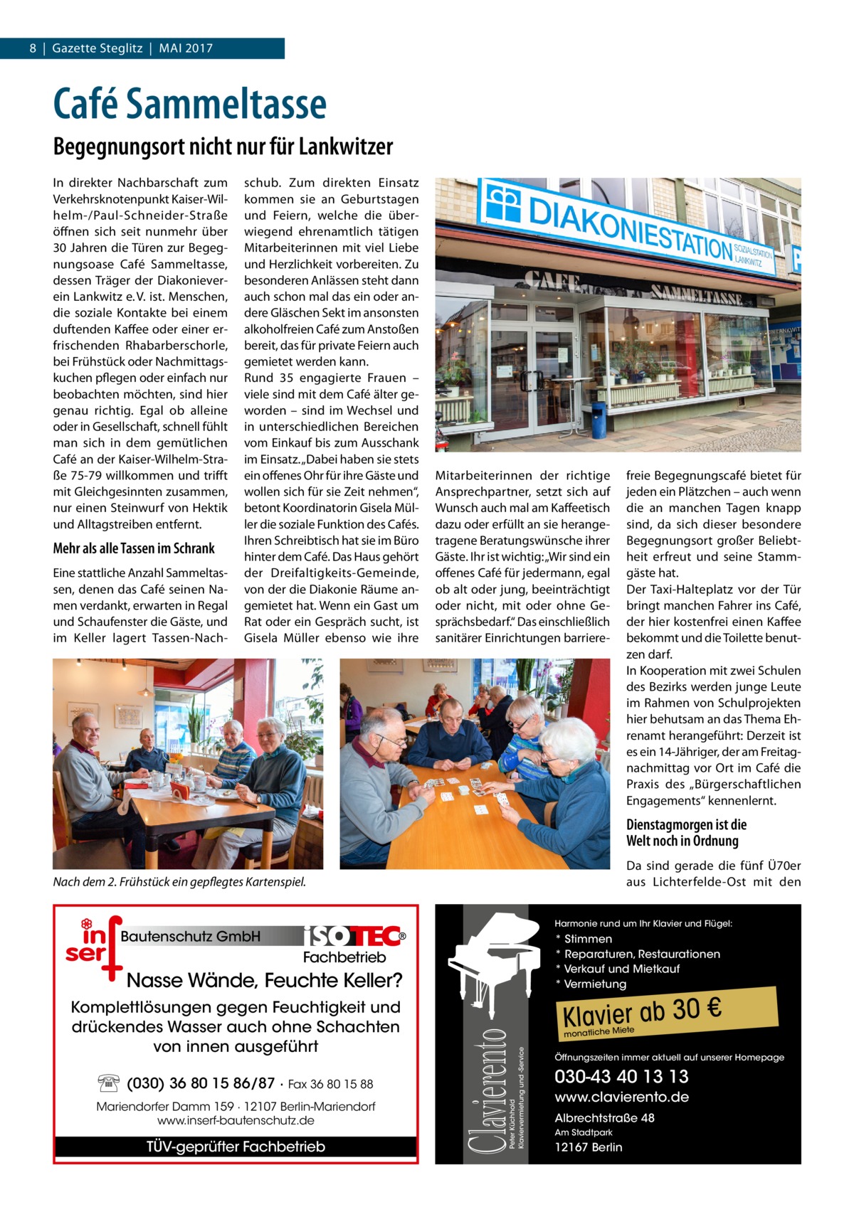 8  |  Gazette Steglitz  |  Mai 2017  Café Sammeltasse Begegnungsort nicht nur für Lankwitzer In direkter Nachbarschaft zum Verkehrsknotenpunkt Kaiser-Wilhelm-/Paul-Schneider-Straße öffnen sich seit nunmehr über 30 Jahren die Türen zur Begegnungsoase Café Sammeltasse, dessen Träger der Diakonieverein Lankwitz e. V. ist. Menschen, die soziale Kontakte bei einem duftenden Kaffee oder einer erfrischenden Rhabarberschorle, bei Frühstück oder Nachmittagskuchen pflegen oder einfach nur beobachten möchten, sind hier genau richtig. Egal ob alleine oder in Gesellschaft, schnell fühlt man sich in dem gemütlichen Café an der Kaiser-Wilhelm-Straße 75-79 willkommen und trifft mit Gleichgesinnten zusammen, nur einen Steinwurf von Hektik und Alltagstreiben entfernt.  Mehr als alle Tassen im Schrank Eine stattliche Anzahl Sammeltassen, denen das Café seinen Namen verdankt, erwarten in Regal und Schaufenster die Gäste, und im Keller lagert Tassen-Nach schub. Zum direkten Einsatz kommen sie an Geburtstagen und Feiern, welche die überwiegend ehrenamtlich tätigen Mitarbeiterinnen mit viel Liebe und Herzlichkeit vorbereiten. Zu besonderen Anlässen steht dann auch schon mal das ein oder andere Gläschen Sekt im ansonsten alkoholfreien Café zum Anstoßen bereit, das für private Feiern auch gemietet werden kann. Rund 35 engagierte Frauen – viele sind mit dem Café älter geworden – sind im Wechsel und in unterschiedlichen Bereichen vom Einkauf bis zum Ausschank im Einsatz. „Dabei haben sie stets ein offenes Ohr für ihre Gäste und wollen sich für sie Zeit nehmen“, betont Koordinatorin Gisela Müller die soziale Funktion des Cafés. Ihren Schreibtisch hat sie im Büro hinter dem Café. Das Haus gehört der Dreifaltigkeits-Gemeinde, von der die Diakonie Räume angemietet hat. Wenn ein Gast um Rat oder ein Gespräch sucht, ist Gisela Müller ebenso wie ihre  Mitarbeiterinnen der richtige Ansprechpartner, setzt sich auf Wunsch auch mal am Kaffeetisch dazu oder erfüllt an sie herangetragene Beratungswünsche ihrer Gäste. Ihr ist wichtig: „Wir sind ein offenes Café für jedermann, egal ob alt oder jung, beeinträchtigt oder nicht, mit oder ohne Gesprächsbedarf.“ Das einschließlich sanitärer Einrichtungen barriere freie Begegnungscafé bietet für jeden ein Plätzchen – auch wenn die an manchen Tagen knapp sind, da sich dieser besondere Begegnungsort großer Beliebtheit erfreut und seine Stammgäste hat. Der Taxi-Halteplatz vor der Tür bringt manchen Fahrer ins Café, der hier kostenfrei einen Kaffee bekommt und die Toilette benutzen darf. In Kooperation mit zwei Schulen des Bezirks werden junge Leute im Rahmen von Schulprojekten hier behutsam an das Thema Ehrenamt herangeführt: Derzeit ist es ein 14-Jähriger, der am Freitagnachmittag vor Ort im Café die Praxis des „Bürgerschaftlichen Engagements“ kennenlernt.  Dienstagmorgen ist die Welt noch in Ordnung Da sind gerade die fünf Ü70er aus Lichterfelde-Ost mit den  Nach dem 2. Frühstück ein gepflegtes Kartenspiel.  Harmonie rund um Ihr Klavier und Flügel:  Bautenschutz GmbH  * Stimmen * Reparaturen, Restaurationen * Verkauf und Mietkauf * Vermietung  Fachbetrieb  (030) 36 80 15 86/87 · Fax 36 80 15 88 Mariendorfer Damm 159 · 12107 Berlin-Mariendorf www.inserf-bautenschutz.de  TÜV-geprüfter Fachbetrieb  Peter Küchhold Klaviervermietung und -Service  Komplettlösungen gegen Feuchtigkeit und drückendes Wasser auch ohne Schachten von innen ausgeführt  Clavierento  Nasse Wände, Feuchte Keller?  Klavier ab 30 € te  monatliche Mie  Öffnungszeiten immer aktuell auf unserer Homepage  030-43 40 13 13 www.clavierento.de Albrechtstraße 48 Am Stadtpark  12167 Berlin