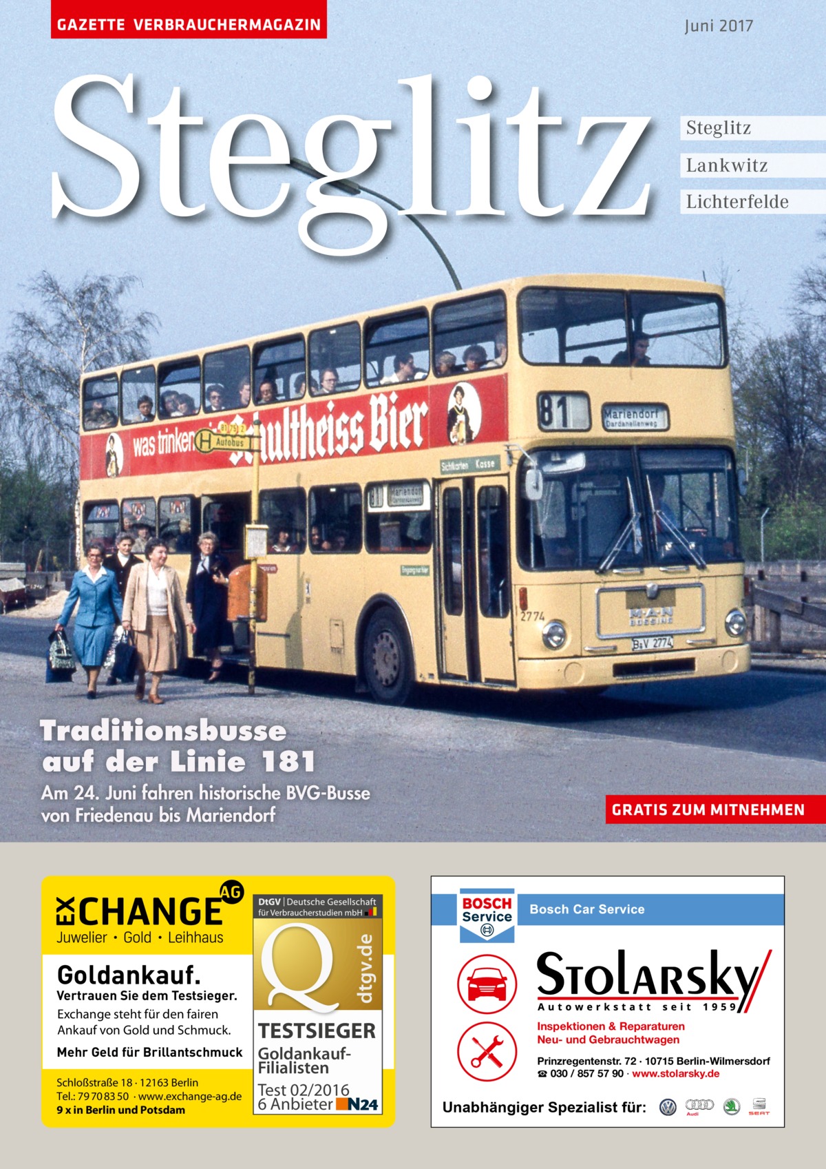 GAZETTE VERBRAUCHERMAGAZIN  Steglitz  Juni 2017  Steglitz Lankwitz Lichterfelde  Traditionsbusse auf der Linie 181  Goldankauf.  Vertrauen Sie dem Testsieger. Exchange steht für den fairen Ankauf von Gold und Schmuck. Mehr Geld für Brillantschmuck Schloßstraße 18 · 12163 Berlin Tel.: 79 70 83 50 · www.exchange-ag.de 9 x in Berlin und Potsdam  GRATIS ZUM MITNEHMEN  dtgv.de  Am 24. Juni fahren historische BVG-Busse von Friedenau bis Mariendorf  TESTSIEGER GoldankaufFilialisten Test 02/2016 6 Anbieter  Inspektionen & Reparaturen Neu- und Gebrauchtwagen Prinzregentenstr. 72 · 10715 Berlin-Wilmersdorf ☎ 030 / 857 57 90 · www.stolarsky.de  Unabhängiger Spezialist für: