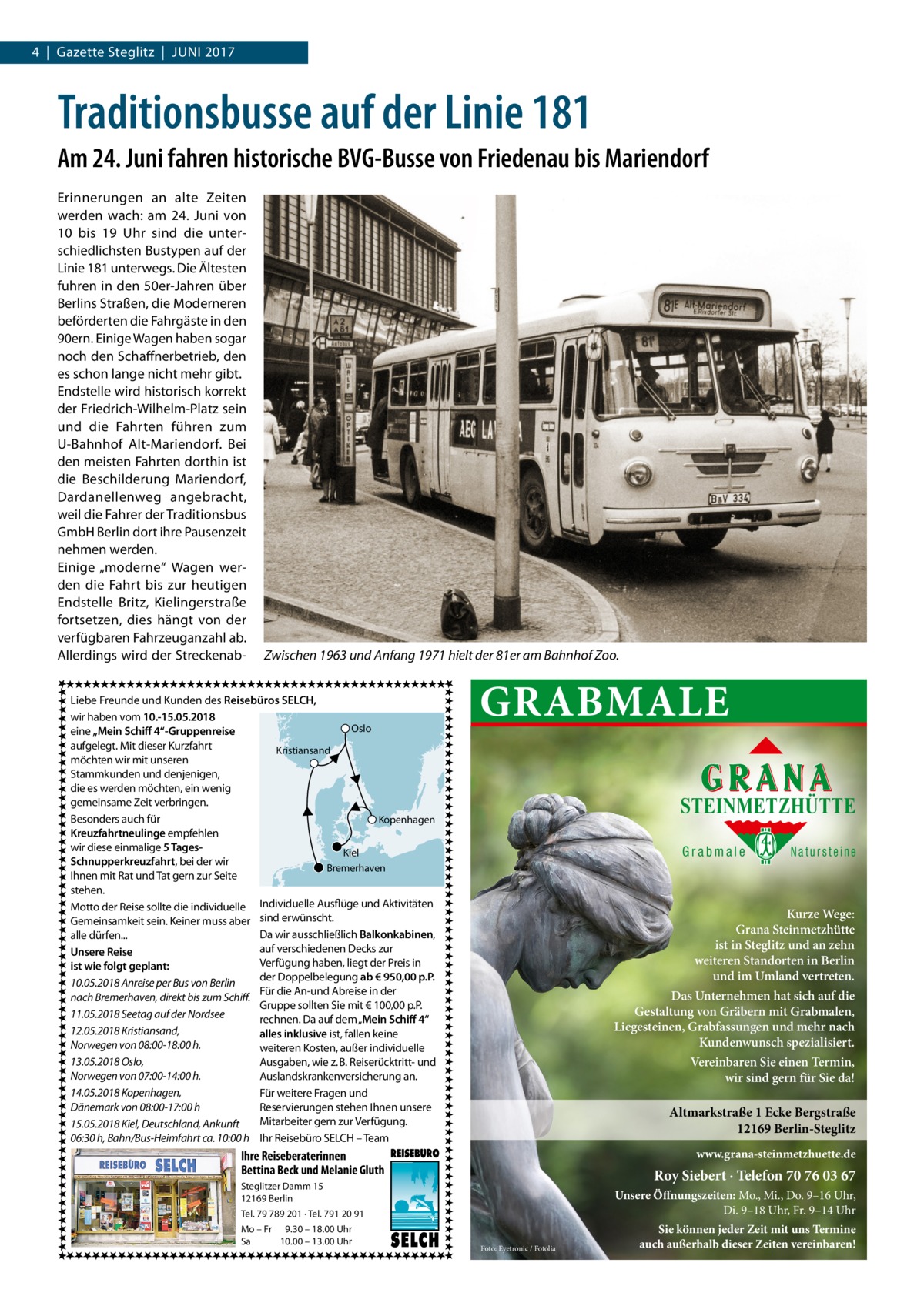 4  |  Gazette Steglitz  |  Juni 2017  Traditionsbusse auf der Linie 181 Am 24. Juni fahren historische BVG-Busse von Friedenau bis Mariendorf Erinnerungen an alte Zeiten werden wach: am 24.  Juni von 10 bis 19  Uhr sind die unterschiedlichsten Bustypen auf der Linie 181 unterwegs. Die Ältesten fuhren in den 50er-Jahren über Berlins Straßen, die Moderneren beförderten die Fahrgäste in den 90ern. Einige Wagen haben sogar noch den Schaffnerbetrieb, den es schon lange nicht mehr gibt. Endstelle wird historisch korrekt der Friedrich-Wilhelm-Platz sein und die Fahrten führen zum U-Bahnhof Alt-Mariendorf. Bei den meisten Fahrten dorthin ist die Beschilderung Mariendorf, Dardanellenweg angebracht, weil die Fahrer der Traditionsbus GmbH Berlin dort ihre Pausenzeit nehmen werden. Einige „moderne“ Wagen werden die Fahrt bis zur heutigen Endstelle Britz, Kielingerstraße fortsetzen, dies hängt von der verfügbaren Fahrzeuganzahl ab. Allerdings wird der Streckenab Zwischen 1963 und Anfang 1971 hielt der 81er am Bahnhof Zoo.  Liebe Freunde und Kunden des Reisebüros SELCH, wir haben vom 10.-15.05.2018 Oslo eine „Mein Schiff 4“-Gruppenreise aufgelegt. Mit dieser Kurzfahrt Kristiansand möchten wir mit unseren Stammkunden und denjenigen, die es werden möchten, ein wenig gemeinsame Zeit verbringen. Besonders auch für Kopenhagen Kreuzfahrtneulinge empfehlen wir diese einmalige 5 TagesKiel Schnupperkreuzfahrt, bei der wir Bremerhaven Ihnen mit Rat und Tat gern zur Seite stehen. Motto der Reise sollte die individuelle Individuelle Ausflüge und Aktivitäten Gemeinsamkeit sein. Keiner muss aber sind erwünscht. Da wir ausschließlich Balkonkabinen, alle dürfen... auf verschiedenen Decks zur Unsere Reise Verfügung haben, liegt der Preis in ist wie folgt geplant: der Doppelbelegung ab € 950,00 p.P. 10.05.2018 Anreise per Bus von Berlin Für die An-und Abreise in der nach Bremerhaven, direkt bis zum Schiff. Gruppe sollten Sie mit € 100,00 p.P. 11.05.2018 Seetag auf der Nordsee rechnen. Da auf dem „Mein Schiff 4“ 12.05.2018 Kristiansand, alles inklusive ist, fallen keine Norwegen von 08:00-18:00 h. weiteren Kosten, außer individuelle 13.05.2018 Oslo, Ausgaben, wie z. B. Reiserücktritt- und Norwegen von 07:00-14:00 h. Auslandskrankenversicherung an. 14.05.2018 Kopenhagen, Für weitere Fragen und Dänemark von 08:00-17:00 h Reservierungen stehen Ihnen unsere Mitarbeiter gern zur Verfügung. 15.05.2018 Kiel, Deutschland, Ankunft 06:30 h, Bahn/Bus-Heimfahrt ca. 10:00 h Ihr Reisebüro SELCH – Team  GRABMALE STEINMETZHÜTTE Grabmale  Kurze Wege: Grana Steinmetzhütte ist in Steglitz und an zehn weiteren Standorten in Berlin und im Umland vertreten. Das Unternehmen hat sich auf die Gestaltung von Gräbern mit Grabmalen, Liegesteinen, Grabfassungen und mehr nach Kundenwunsch spezialisiert. Vereinbaren Sie einen Termin, wir sind gern für Sie da!  Altmarkstraße 1 Ecke Bergstraße 12169 Berlin-Steglitz www.grana-steinmetzhuette.de  Ihre Reiseberaterinnen Bettina Beck und Melanie Gluth  Roy Siebert · Telefon 70 76 03 67  Steglitzer Damm 15 12169 Berlin  Unsere Öffnungszeiten: Mo., Mi., Do. 9–16 Uhr, Di. 9–18 Uhr, Fr. 9–14 Uhr  Tel. 79 789 201 · Tel. 791 20 91 Mo – Fr 9.30 – 18.00 Uhr Sa 10.00 – 13.00 Uhr  Natursteine  Foto: Eyetronic / Fotolia  Sie können jeder Zeit mit uns Termine auch außerhalb dieser Zeiten vereinbaren!