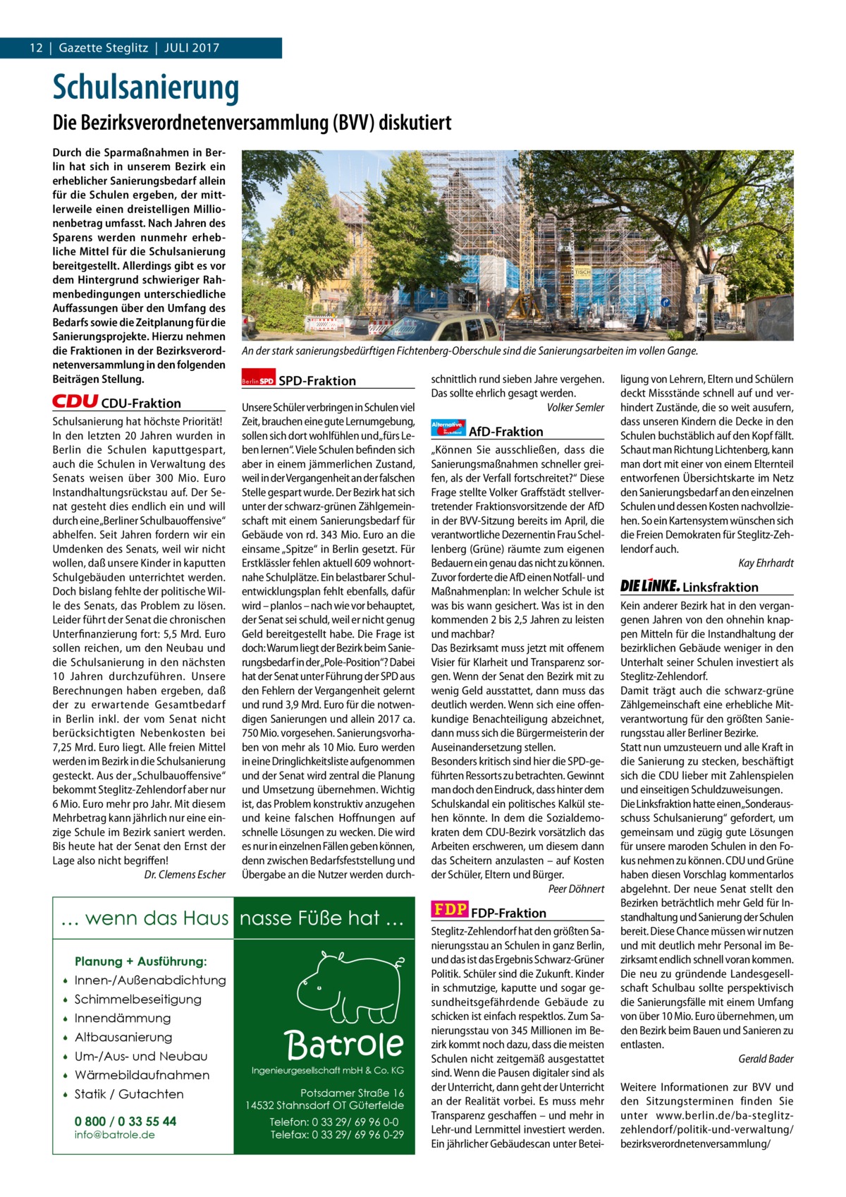 1 | Gazette Zehlendorf 12  |  Gazette Steglitz  |  Juli | 2017 2017  Schulsanierung Die Bezirksverordnetenversammlung (BVV) diskutiert Durch die Sparmaßnahmen in Berlin hat sich in unserem Bezirk ein erheblicher Sanierungsbedarf allein für die Schulen ergeben, der mittlerweile einen dreistelligen Millionenbetrag umfasst. Nach Jahren des Sparens werden nunmehr erhebliche Mittel für die Schulsanierung bereitgestellt. Allerdings gibt es vor dem Hintergrund schwieriger Rahmenbedingungen unterschiedliche Auﬀassungen über den Umfang des Bedarfs sowie die Zeitplanung für die Sanierungsprojekte. Hierzu nehmen die Fraktionen in der Bezirksverordnetenversammlung in den folgenden Beiträgen Stellung.  CDU-Fraktion Schulsanierung hat höchste Priorität! In den letzten 20  Jahren wurden in Berlin die Schulen kaputtgespart, auch die Schulen in Verwaltung des Senats weisen über 300  Mio.  Euro Instandhaltungsrückstau auf. Der Senat gesteht dies endlich ein und will durch eine „Berliner Schulbauoffensive“ abhelfen. Seit Jahren fordern wir ein Umdenken des Senats, weil wir nicht wollen, daß unsere Kinder in kaputten Schulgebäuden unterrichtet werden. Doch bislang fehlte der politische Wille des Senats, das Problem zu lösen. Leider führt der Senat die chronischen Unterfinanzierung fort: 5,5 Mrd. Euro sollen reichen, um den Neubau und die Schulsanierung in den nächsten 10  Jahren durchzuführen. Unsere Berechnungen haben ergeben, daß der zu erwartende Gesamtbedarf in Berlin inkl. der vom Senat nicht berücksichtigten Nebenkosten bei 7,25 Mrd. Euro liegt. Alle freien Mittel werden im Bezirk in die Schulsanierung gesteckt. Aus der „Schulbauoffensive“ bekommt Steglitz-Zehlendorf aber nur 6 Mio. Euro mehr pro Jahr. Mit diesem Mehrbetrag kann jährlich nur eine einzige Schule im Bezirk saniert werden. Bis heute hat der Senat den Ernst der Lage also nicht begriffen! Dr. Clemens Escher  An der stark sanierungsbedürftigen Fichtenberg-Oberschule sind die Sanierungsarbeiten im vollen Gange. Berlin  SPD-Fraktion  Unsere Schüler verbringen in Schulen viel Zeit, brauchen eine gute Lernumgebung, sollen sich dort wohlfühlen und„fürs Leben lernen“. Viele Schulen befinden sich aber in einem jämmerlichen Zustand, weil in der Vergangenheit an der falschen Stelle gespart wurde. Der Bezirk hat sich unter der schwarz-grünen Zählgemeinschaft mit einem Sanierungsbedarf für Gebäude von rd. 343 Mio. Euro an die einsame „Spitze“ in Berlin gesetzt. Für Erstklässler fehlen aktuell 609 wohnortnahe Schulplätze. Ein belastbarer Schulentwicklungsplan fehlt ebenfalls, dafür wird – planlos – nach wie vor behauptet, der Senat sei schuld, weil er nicht genug Geld bereitgestellt habe. Die Frage ist doch: Warum liegt der Bezirk beim Sanierungsbedarf in der„Pole-Position“? Dabei hat der Senat unter Führung der SPD aus den Fehlern der Vergangenheit gelernt und rund 3,9 Mrd. Euro für die notwendigen Sanierungen und allein 2017 ca. 750 Mio. vorgesehen. Sanierungsvorhaben von mehr als 10 Mio. Euro werden in eine Dringlichkeitsliste aufgenommen und der Senat wird zentral die Planung und Umsetzung übernehmen. Wichtig ist, das Problem konstruktiv anzugehen und keine falschen Hoffnungen auf schnelle Lösungen zu wecken. Die wird es nur in einzelnen Fällen geben können, denn zwischen Bedarfsfeststellung und Übergabe an die Nutzer werden durch … wenn das Haus nasse Füße hat … Planung + Ausführung:   Innen-/Außenabdichtung    Schimmelbeseitigung    Innendämmung    Altbausanierung    Um-/Aus- und Neubau    Wärmebildaufnahmen    Statik / Gutachten 0 800 / 0 33 55 44 info@batrole.de  Batrole  Ingenieurgesellschaft mbH & Co. KG  Potsdamer Straße 16 14532 Stahnsdorf OT Güterfelde Telefon: 0 33 29/ 69 96 0-0 Telefax: 0 33 29/ 69 96 0-29  schnittlich rund sieben Jahre vergehen. Das sollte ehrlich gesagt werden. Volker Semler Alternative für  Deutschland  AfD-Fraktion  „Können Sie ausschließen, dass die Sanierungsmaßnahmen schneller greifen, als der Verfall fortschreitet?“ Diese Frage stellte Volker Graffstädt stellvertretender Fraktionsvorsitzende der AfD in der BVV-Sitzung bereits im April, die verantwortliche Dezernentin Frau Schellenberg (Grüne) räumte zum eigenen Bedauern ein genau das nicht zu können. Zuvor forderte die AfD einen Notfall- und Maßnahmenplan: In welcher Schule ist was bis wann gesichert. Was ist in den kommenden 2 bis 2,5 Jahren zu leisten und machbar? Das Bezirksamt muss jetzt mit offenem Visier für Klarheit und Transparenz sorgen. Wenn der Senat den Bezirk mit zu wenig Geld ausstattet, dann muss das deutlich werden. Wenn sich eine offenkundige Benachteiligung abzeichnet, dann muss sich die Bürgermeisterin der Auseinandersetzung stellen. Besonders kritisch sind hier die SPD-geführten Ressorts zu betrachten. Gewinnt man doch den Eindruck, dass hinter dem Schulskandal ein politisches Kalkül stehen könnte. In dem die Sozialdemokraten dem CDU-Bezirk vorsätzlich das Arbeiten erschweren, um diesem dann das Scheitern anzulasten – auf Kosten der Schüler, Eltern und Bürger. Peer Döhnert  FDP-Fraktion Steglitz-Zehlendorf hat den größten Sanierungsstau an Schulen in ganz Berlin, und das ist das Ergebnis Schwarz-Grüner Politik. Schüler sind die Zukunft. Kinder in schmutzige, kaputte und sogar gesundheitsgefährdende Gebäude zu schicken ist einfach respektlos. Zum Sanierungsstau von 345 Millionen im Bezirk kommt noch dazu, dass die meisten Schulen nicht zeitgemäß ausgestattet sind. Wenn die Pausen digitaler sind als der Unterricht, dann geht der Unterricht an der Realität vorbei. Es muss mehr Transparenz geschaffen – und mehr in Lehr-und Lernmittel investiert werden. Ein jährlicher Gebäudescan unter Betei ligung von Lehrern, Eltern und Schülern deckt Missstände schnell auf und verhindert Zustände, die so weit ausufern, dass unseren Kindern die Decke in den Schulen buchstäblich auf den Kopf fällt. Schaut man Richtung Lichtenberg, kann man dort mit einer von einem Elternteil entworfenen Übersichtskarte im Netz den Sanierungsbedarf an den einzelnen Schulen und dessen Kosten nachvollziehen. So ein Kartensystem wünschen sich die Freien Demokraten für Steglitz-Zehlendorf auch. Kay Ehrhardt  Linksfraktion Kein anderer Bezirk hat in den vergangenen Jahren von den ohnehin knappen Mitteln für die Instandhaltung der bezirklichen Gebäude weniger in den Unterhalt seiner Schulen investiert als Steglitz-Zehlendorf. Damit trägt auch die schwarz-grüne Zählgemeinschaft eine erhebliche Mitverantwortung für den größten Sanierungsstau aller Berliner Bezirke. Statt nun umzusteuern und alle Kraft in die Sanierung zu stecken, beschäftigt sich die CDU lieber mit Zahlenspielen und einseitigen Schuldzuweisungen. Die Linksfraktion hatte einen„Sonderausschuss Schulsanierung“ gefordert, um gemeinsam und zügig gute Lösungen für unsere maroden Schulen in den Fokus nehmen zu können. CDU und Grüne haben diesen Vorschlag kommentarlos abgelehnt. Der neue Senat stellt den Bezirken beträchtlich mehr Geld für Instandhaltung und Sanierung der Schulen bereit. Diese Chance müssen wir nutzen und mit deutlich mehr Personal im Bezirksamt endlich schnell voran kommen. Die neu zu gründende Landesgesellschaft Schulbau sollte perspektivisch die Sanierungsfälle mit einem Umfang von über 10 Mio. Euro übernehmen, um den Bezirk beim Bauen und Sanieren zu entlasten. Gerald Bader Weitere Informationen zur BVV und den Sitzungsterminen finden Sie unter www.berlin.de/ba-steglitzzehlendorf/politik-und-verwaltung/ bezirksverordnetenversammlung/