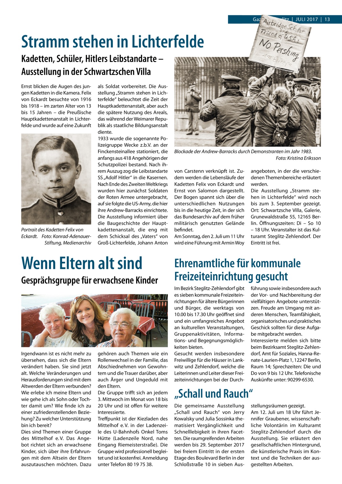 Gazette Steglitz  |  Juli 2017 2017  |  13  Stramm stehen in Lichterfelde Kadetten, Schüler, Hitlers Leibstandarte – Ausstellung in der Schwartzschen Villa Ernst blicken die Augen des jungen Kadetten in die Kamera. Felix von Eckardt besuchte von 1916 bis 1918 – im zarten Alter von 13 bis 15  Jahren – die Preußische Hauptkadettenanstalt in lichterfelde und wurde auf eine Zukunft  Portrait des Kadetten Felix von Eckardt. Foto: Konrad-AdenauerStiftung, Medienarchiv  als Soldat vorbereitet. Die Ausstellung „Stramm stehen in lichterfelde“ beleuchtet die Zeit der Hauptkadettenanstalt, aber auch die spätere Nutzung des Areals, das während der Weimarer Republik als staatliche Bildungsanstalt diente. 1933 wurde die sogenannte Polizeigruppe Wecke z.b.V. an der Finckensteinallee stationiert, die anfangs aus 418 Angehörigen der Schutzpolizei bestand. Nach ihrem Auszug zog die leibstandarte SS „Adolf Hitler“ in die Kasernen. Nach Ende des Zweiten Weltkriegs wurden hier zunächst Soldaten der Roten Armee untergebracht, auf sie folgte die uS-Army, die hier ihre Andrew-Barracks einrichtete. Die Ausstellung informiert über die Baugeschichte der Hauptkadettenanstalt, die eng mit dem Schicksal des „Vaters“ von Groß-lichterfelde, Johann Anton  Wenn Eltern alt sind Gesprächsgruppe für erwachsene Kinder  irgendwann ist es nicht mehr zu übersehen, dass sich die Eltern verändert haben. Sie sind jetzt alt. Welche Veränderungen und Herausforderungen sind mit dem Altwerden der Eltern verbunden? Wie erlebe ich meine Eltern und wie gehe ich als Sohn oder Tochter damit um? Wie finde ich zu einer zufriedenstellenden Beziehung? Zu welcher unterstützung bin ich bereit? Dies sind Themen einer Gruppe des Mittelhof e. V. Das Angebot richtet sich an erwachsene Kinder, sich über ihre Erfahrungen mit dem Altsein der Eltern auszutauschen möchten. Dazu  gehören auch Themen wie ein Rollenwechsel in der Familie, das Abschiednehmen von Gewohntem und die Trauer darüber, aber auch Ärger und ungeduld mit den Eltern. Die Gruppe trifft sich an jedem 3. Mittwoch im Monat von 18 bis 20 uhr und ist offen für weitere interessierte. Treffpunkt ist der Kiezladen des Mittelhof e. V. in der ladenzeile des u-Bahnhofs Onkel Toms Hütte (ladenzeile Nord, nahe Eingang Riemeisterstraße). Die Gruppe wird professionell begleitet und ist kostenfrei. Anmeldung unter Telefon 80 19 75 38.  Blockade der Andrew-Barracks durch Demonstranten im Jahr 1983. Foto: Kristina Eriksson von Carstenn verknüpft ist. Zudem werden die lebensläufe der Kadetten Felix von Eckardt und Ernst von Salomon dargestellt. Der Bogen spannt sich über die unterschiedlichen Nutzungen bis in die heutige Zeit, in der sich das Bundesarchiv auf dem früher militärisch genutzten Gelände befindet. Am Sonntag, den 2. Juli um 11 uhr wird eine Führung mit Armin Woy  angeboten, in der die verschiedenen Themenbereiche erläutert werden. Die Ausstellung „Stramm stehen in lichterfelde“ wird noch bis zum 3.  September gezeigt. Ort: Schwartzsche Villa, Galerie, Grunewaldstraße 55, 12165 Berlin. Öffnungszeiten: Di – So 10 – 18 uhr. Veranstalter ist das Kulturamt Steglitz-Zehlendorf. Der Eintritt ist frei.  Ehrenamtliche für kommunale Freizeiteinrichtung gesucht im Bezirk Steglitz-Zehlendorf gibt es sieben kommunale Freizeiteinrichtungen für ältere Bürgerinnen und Bürger, die werktags von 10.00 bis 17.30 uhr geöffnet sind und ein umfangreiches Angebot an kulturellen Veranstaltungen, Gruppenaktivitäten, informations- und Begegnungsmöglichkeiten bieten. Gesucht werden insbesondere Freiwillige für die Häuser in lankwitz und Zehlendorf, welche die leiterinnen und leiter dieser Freizeiteinrichtungen bei der Durch führung sowie insbesondere auch der Vor- und Nachbereitung der vielfältigen Angebote unterstützen. Freude am umgang mit anderen Menschen, Teamfähigkeit, organisatorisches und praktisches Geschick sollten für diese Aufgabe mitgebracht werden. interessierte melden sich bitte beim Bezirksamt Steglitz-Zehlendorf, Amt für Soziales, Hanna-Renate-laurien-Platz 1, 12247 Berlin, Raum 14; Sprechzeiten: Die und Do von 9 bis 12 uhr. Telefonische Auskünfte unter: 90299-6530.  „Schall und Rauch“ Die gemeinsame Ausstellung „Schall und Rauch“ von Jerry Kowalsky und Julia Sossinka thematisiert Vergänglichkeit und Schnelllebigkeit in ihren Facetten. Die raumgreifenden Arbeiten werden bis 29. September 2017 bei freiem Eintritt in der ersten Etage des Boulevard Berlin in der Schloßstraße  10 in sieben Aus stellungsräumen gezeigt. Am 12. Juli um 18 uhr führt Jennifer Graubener, wissenschaftliche Volontärin im Kulturamt Steglitz-Zehlendorf durch die Ausstellung. Sie erläutert den gesellschaftlichen Hintergrund, die künstlerische Praxis im Kontext und die Techniken der ausgestellten Arbeiten.