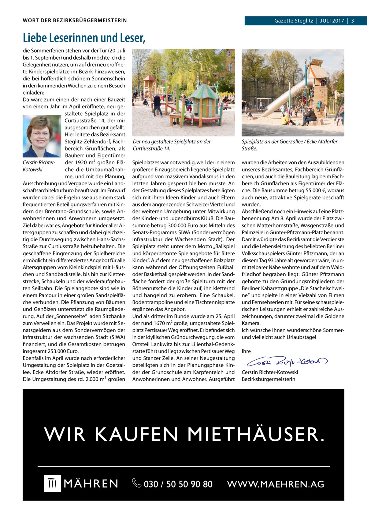 WORT DER BEZIRKSBÜRGERMEISTERIN  Gazette Steglitz  |  Juli 2017  |  3  Liebe Leserinnen und Leser, die Sommerferien stehen vor der Tür (20. Juli bis 1. September) und deshalb möchte ich die Gelegenheit nutzen, um auf drei neu eröffnete Kinderspielplätze im Bezirk hinzuweisen, die bei hoffentlich schönem Sonnenschein in den kommenden Wochen zu einem Besuch einladen: Da wäre zum einen der nach einer Bauzeit von einem Jahr im April eröffnete, neu gestaltete Spielplatz in der Curtiusstraße  14, der mir ausgesprochen gut gefällt. Hier leitete das Bezirksamt Steglitz-Zehlendorf, Fachbereich Grünflächen, als Bauherr und Eigentümer der 1920  m² großen FläCerstin Richterche die UmbaumaßnahKotowski me, und mit der Planung, Ausschreibung und Vergabe wurde ein Landschaftsarchitekturbüro beauftragt. Im Entwurf wurden dabei die Ergebnisse aus einem stark frequentierten Beteiligungsverfahren mit Kindern der Brentano-Grundschule, sowie Anwohnerinnen und Anwohnern umgesetzt. Ziel dabei war es, Angebote für Kinder aller Altersgruppen zu schaffen und dabei gleichzeitig die Durchwegung zwischen Hans-SachsStraße zur Curtiusstraße beizubehalten. Die geschaffene Eingrenzung der Spielbereiche ermöglicht ein differenziertes Angebot für alle Altersgruppen vom Kleinkindspiel mit Häuschen und Sandbackstelle, bis hin zur Kletterstrecke, Schaukeln und der wiederaufgebauten Seilbahn. Die Spielangebote sind wie in einem Parcour in einer großen Sandspielfläche verbunden. Die Pflanzung von Bäumen und Gehölzen unterstützt die Raumgliederung. Auf der „Sonnenseite“ laden Sitzbänke zum Verweilen ein. Das Projekt wurde mit Senatsgeldern aus dem Sondervermögen der Infrastruktur der wachsenden Stadt (SIWA) finanziert, und die Gesamtkosten betrugen insgesamt 253.000 Euro. Ebenfalls im April wurde nach erforderlicher Umgestaltung der Spielplatz in der Goerzallee, Ecke Altdorfer Straße, wieder eröffnet. Die Umgestaltung des rd. 2.000 m² großen  Der neu gestaltete Spielplatz an der Curtiusstraße 14.  Spielplatz an der Goerzallee / Ecke Altdorfer Straße.  Spielplatzes war notwendig, weil der in einem größeren Einzugsbereich liegende Spielplatz aufgrund von massivem Vandalismus in den letzten Jahren gesperrt bleiben musste. An der Gestaltung dieses Spielplatzes beteiligten sich mit ihren Ideen Kinder und auch Eltern aus dem angrenzenden Schweizer Viertel und der weiteren Umgebung unter Mitwirkung des Kinder- und Jugendbüros KiJuB. Die Bausumme betrug 300.000 Euro aus Mitteln des Senats-Programms SIWA (Sondervermögen Infrastruktur der Wachsenden Stadt). Der Spielplatz steht unter dem Motto „Ballspiel und körperbetonte Spielangebote für ältere Kinder“. Auf dem neu geschaffenen Bolzplatz kann während der Öffnungszeiten Fußball oder Basketball gespielt werden. In der Sandfläche fordert der große Spielturm mit der Röhrenrutsche die Kinder auf, ihn kletternd und hangelnd zu erobern. Eine Schaukel, Bodentrampoline und eine Tischtennisplatte ergänzen das Angebot. Und als dritter im Bunde wurde am 25. April der rund 1670 m² große, umgestaltete Spielplatz Pertisauer Weg eröffnet. Er befindet sich in der idyllischen Gründurchwegung, die vom Ortsteil Lankwitz bis zur Lilienthal-Gedenkstätte führt und liegt zwischen Pertisauer Weg und Stanzer Zeile. An seiner Neugestaltung beteiligten sich in der Planungsphase Kinder der Grundschule am Karpfenteich und Anwohnerinnen und Anwohner. Ausgeführt  wurden die Arbeiten von den Auszubildenden unseres Bezirksamtes, Fachbereich Grünflächen, und auch die Bauleitung lag beim Fachbereich Grünflächen als Eigentümer der Fläche. Die Bausumme betrug 55.000 €, woraus auch neue, attraktive Spielgeräte beschafft wurden. Abschließend noch ein Hinweis auf eine Platzbenennung: Am 8. April wurde der Platz zwischen Matterhornstraße, Wasgenstraße und Palmzeile in Günter-Pfitzmann-Platz benannt. Damit würdigte das Bezirksamt die Verdienste und die Lebensleistung des beliebten Berliner Volksschauspielers Günter Pfitzmann, der an diesem Tag 93 Jahre alt geworden wäre, in unmittelbarer Nähe wohnte und auf dem Waldfriedhof begraben liegt. Günter Pfitzmann gehörte zu den Gründungsmitgliedern der Berliner Kabarettgruppe „Die Stachelschweine“ und spielte in einer Vielzahl von Filmen und Fernsehserien mit. Für seine schauspielerischen Leistungen erhielt er zahlreiche Auszeichnungen, darunter zweimal die Goldene Kamera. Ich wünsche Ihnen wunderschöne Sommerund vielleicht auch Urlaubstage! Ihre  Cerstin Richter-Kotowski Bezirksbürgermeisterin