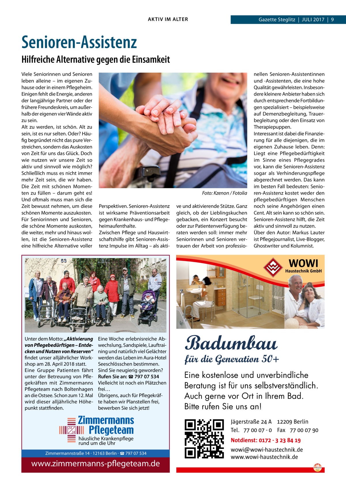 AKTIV IM ALTER  Gazette Steglitz  |  Juli 2017  |  9  Senioren-Assistenz Hilfreiche Alternative gegen die Einsamkeit Viele Seniorinnen und Senioren leben alleine – im eigenen Zuhause oder in einem Pflegeheim. Einigen fehlt die Energie, anderen der langjährige Partner oder der frühere Freundeskreis, um außerhalb der eigenen vier Wände aktiv zu sein. Alt zu werden, ist schön. Alt zu sein, ist es nur selten. Oder? Häufig begründet nicht das pure Verstreichen, sondern das Auskosten von Zeit für uns das Glück. Doch wie nutzen wir unsere Zeit so aktiv und sinnvoll wie möglich? Schließlich muss es nicht immer mehr Zeit sein, die wir haben. Die Zeit mit schönen Momenten zu füllen – darum geht es! Und oftmals muss man sich die Zeit bewusst nehmen, um diese schönen Momente auszukosten. Für Seniorinnen und Senioren, die schöne Momente auskosten, die weiter, mehr und hinaus wollen, ist die Senioren-Assistenz eine hilfreiche Alternative voller  Unter dem Motto: „Aktivierung von Pflegebedürftigen – Entdecken und Nutzen von Reserven“ findet unser alljährlicher Workshop am 28. April 2018 statt. Eine Gruppe Patienten fährt unter der Betreuung von Pflegekräften mit Zimmermanns Pflegeteam nach Boltenhagen an die Ostsee. Schon zum 12. Mal wird dieser alljährliche Höhepunkt stattfinden.  �  Foto: Kzenon / Fotolia  Perspektiven. Senioren-Assistenz ist wirksame Präventionsarbeit gegen Krankenhaus- und Pflegeheimaufenthalte. Zwischen Pflege und Hauswirtschaftshilfe gibt Senioren-Assistenz Impulse im Alltag – als akti Eine Woche erlebnisreiche Abwechslung, Sandspiele, Lauftraining und natürlich viel Gelächter werden das Leben im Aura-Hotel Seeschlösschen bestimmen. Sind Sie neugierig geworden? Rufen Sie an: ☎ 797 07 534 Vielleicht ist noch ein Plätzchen frei… Übrigens, auch für Pflegekräfte haben wir Planstellen frei, bewerben Sie sich jetzt!  24 24  häusliche Krankenpflege rund um die Uhr  ve und aktivierende Stütze. Ganz gleich, ob der Lieblingskuchen gebacken, ein Konzert besucht oder zur Patientenverfügung beraten werden soll: immer mehr Seniorinnen und Senioren vertrauen der Arbeit von professio nellen Senioren-Assistentinnen und -Assistenten, die eine hohe Qualität gewährleisten. Insbesondere kleinere Anbieter haben sich durch entsprechende Fortbildungen spezialisiert – beispielsweise auf Demenzbegleitung, Trauerbegleitung oder den Einsatz von Therapiepuppen. Interessant ist dabei die Finanzierung für alle diejenigen, die im eigenen Zuhause leben. Denn: Liegt eine Pflegebedürftigkeit im Sinne eines Pflegegrades vor, kann die Senioren-Assistenz sogar als Verhinderungspflege abgerechnet werden. Das kann im besten Fall bedeuten: Senioren-Assistenz kostet weder den pflegebedürftigen Menschen noch seine Angehörigen einen Cent. Alt sein kann so schön sein. Senioren-Assistenz hilft, die Zeit aktiv und sinnvoll zu nutzen. Über den Autor: Markus Lauter ist Pflegejournalist, Live-Blogger, Ghostwriter und Kolumnist.  Eine kostenlose und unverbindliche Beratung ist für uns selbstverständlich. Auch gerne vor Ort in Ihrem Bad. Bitte rufen Sie uns an!  Zimmermannstraße 14 · 12163 Berlin Tel. 030 / 797 07 534 www.zimmermanns-pflegeteam.de  Zimmermannstraße 14 · 12163 Berlin · ☎ 797 07 534  www.zimmermanns-pflegeteam.de