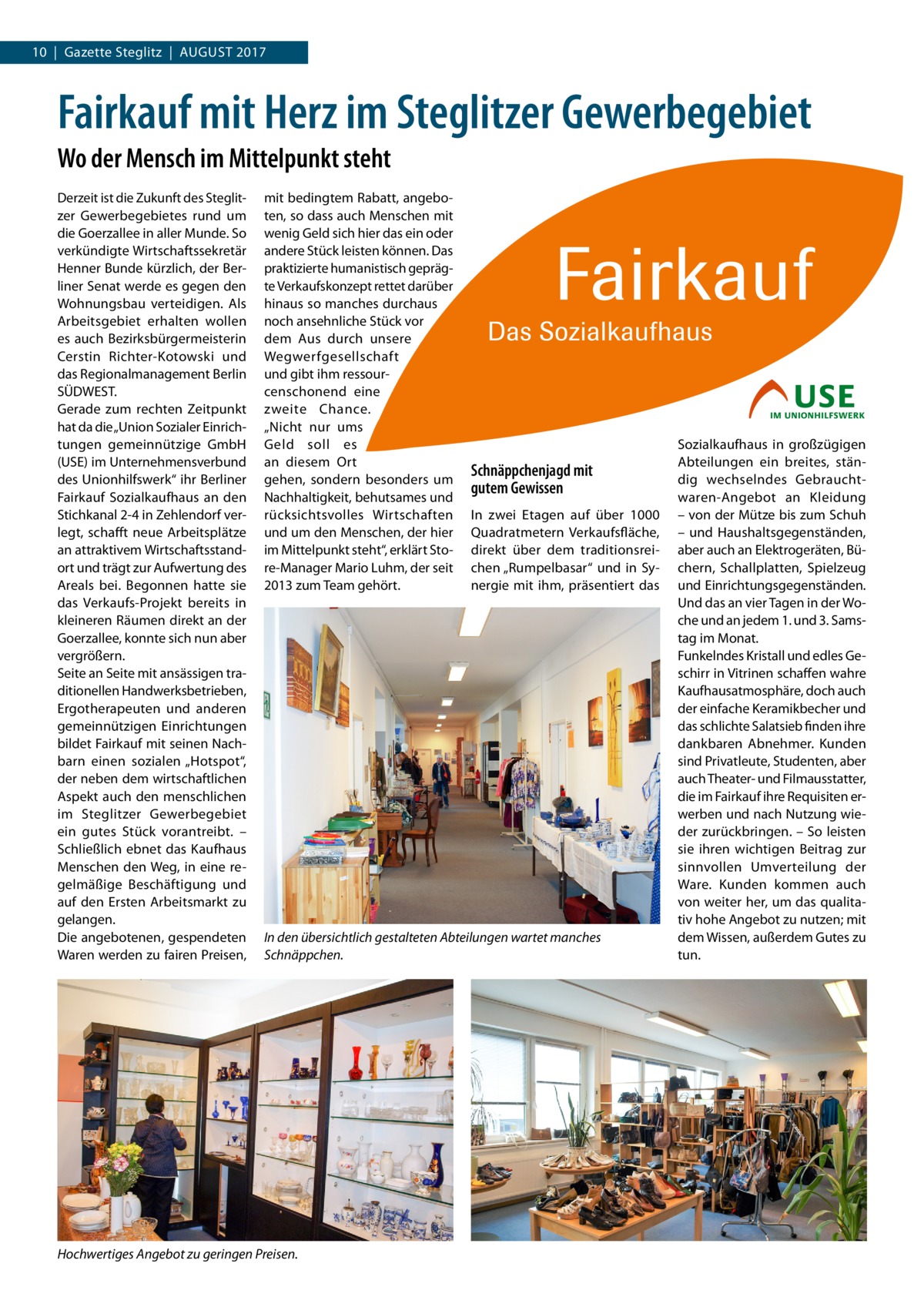 10  |  Gazette Steglitz  |  August 2017  Fairkauf mit Herz im Steglitzer Gewerbegebiet Wo der Mensch im Mittelpunkt steht Derzeit ist die Zukunft des Steglitzer Gewerbegebietes rund um die Goerzallee in aller Munde. So verkündigte Wirtschaftssekretär Henner Bunde kürzlich, der Berliner Senat werde es gegen den Wohnungsbau verteidigen. Als Arbeitsgebiet erhalten wollen es auch Bezirksbürgermeisterin Cerstin Richter-Kotowski und das Regionalmanagement Berlin SÜDWEST. Gerade zum rechten Zeitpunkt hat da die „Union Sozialer Einrichtungen gemeinnützige GmbH (USE) im Unternehmensverbund des Unionhilfswerk“ ihr Berliner Fairkauf Sozialkaufhaus an den Stichkanal 2-4 in Zehlendorf verlegt, schafft neue Arbeitsplätze an attraktivem Wirtschaftsstandort und trägt zur Aufwertung des Areals bei. Begonnen hatte sie das Verkaufs-Projekt bereits in kleineren Räumen direkt an der Goerzallee, konnte sich nun aber vergrößern. Seite an Seite mit ansässigen traditionellen Handwerksbetrieben, Ergotherapeuten und anderen gemeinnützigen Einrichtungen bildet Fairkauf mit seinen Nachbarn einen sozialen „Hotspot“, der neben dem wirtschaftlichen Aspekt auch den menschlichen im Steglitzer Gewerbegebiet ein gutes Stück vorantreibt. – Schließlich ebnet das Kaufhaus Menschen den Weg, in eine regelmäßige Beschäftigung und auf den Ersten Arbeitsmarkt zu gelangen. Die angebotenen, gespendeten Waren werden zu fairen Preisen,  mit bedingtem Rabatt, angeboten, so dass auch Menschen mit wenig Geld sich hier das ein oder andere Stück leisten können. Das praktizierte humanistisch geprägte Verkaufskonzept rettet darüber hinaus so manches durchaus noch ansehnliche Stück vor dem Aus durch unsere Wegwerfgesellschaft und gibt ihm ressourcenschonend eine zweite Chance. „Nicht nur ums Geld soll es an diesem Ort gehen, sondern besonders um Nachhaltigkeit, behutsames und rücksichtsvolles Wirtschaften und um den Menschen, der hier im Mittelpunkt steht“, erklärt Store-Manager Mario Luhm, der seit 2013 zum Team gehört.  Schnäppchenjagd mit gutem Gewissen In zwei Etagen auf über 1000 Quadratmetern Verkaufsfläche, direkt über dem traditionsreichen „Rumpelbasar“ und in Synergie mit ihm, präsentiert das  In den übersichtlich gestalteten Abteilungen wartet manches Schnäppchen.  Hochwertiges Angebot zu geringen Preisen.  Sozialkaufhaus in großzügigen Abteilungen ein breites, ständig wechselndes Gebrauchtwaren-Angebot an Kleidung – von der Mütze bis zum Schuh – und Haushaltsgegenständen, aber auch an Elektrogeräten, Büchern, Schallplatten, Spielzeug und Einrichtungsgegenständen. Und das an vier Tagen in der Woche und an jedem 1. und 3. Samstag im Monat. Funkelndes Kristall und edles Geschirr in Vitrinen schaffen wahre Kaufhausatmosphäre, doch auch der einfache Keramikbecher und das schlichte Salatsieb finden ihre dankbaren Abnehmer. Kunden sind Privatleute, Studenten, aber auch Theater- und Filmausstatter, die im Fairkauf ihre Requisiten erwerben und nach Nutzung wieder zurückbringen. – So leisten sie ihren wichtigen Beitrag zur sinnvollen Umverteilung der Ware. Kunden kommen auch von weiter her, um das qualitativ hohe Angebot zu nutzen; mit dem Wissen, außerdem Gutes zu tun.