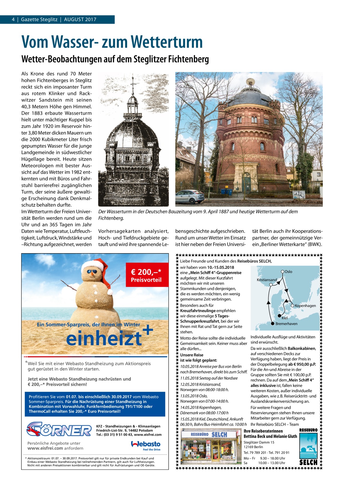 4  |  Gazette Steglitz  |  August 2017  Vom Wasser- zum Wetterturm Wetter-Beobachtungen auf dem Steglitzer Fichtenberg Als Krone des rund 70  Meter hohen Fichtenberges in Steglitz reckt sich ein imposanter Turm aus rotem Klinker und Rackwitzer Sandstein mit seinen 40,3 Metern Höhe gen Himmel. Der 1883 erbaute Wasserturm hielt unter mächtiger Kuppel bis zum Jahr 1920 im Reservoir hinter 3,80 Meter dicken Mauern um die 2000 Kubikmeter Liter frisch gepumptes Wasser für die junge Landgemeinde in südwestlicher Hügellage bereit. Heute sitzen Meteorologen mit bester Aussicht auf das Wetter im 1982 entkernten und mit Büros und Fahrstuhl barrierefrei zugänglichen Turm, der seine äußere gewaltige Erscheinung dank Denkmalschutz behalten durfte. Im Wetterturm der Freien Universität Berlin werden rund um die Uhr und an 365 Tagen im Jahr Daten wie Temperatur, Luftfeuchtigkeit, Luftdruck, Windstärke und –Richtung aufgezeichnet, werden  Der Wasserturm in der Deutschen Bauzeitung vom 9. April 1887 und heutige Wetterturm auf dem Fichtenberg. Vorhersagekarten analysiert, Hoch- und Tiefdruckgebiete getauft und wird ihre spannende Le Profitieren Sie vom 01.07. bis einschließlich 30.09.2017 vom Webasto Sommer-Sparpreis. Für die Nachrüstung einer Standheizung in Kombination mit Vorwahluhr, Funkfernbedienung T91/T100 oder ThermoCall erhalten Sie 200,-* Euro Preisvorteil!  KFZ - Standheizungen & - Klimaanlagen Friedrich-List-Str. 9, 14482 Potsdam Tel.: (03 31) 9 51 00 43, www.eisfrei.com  Persönliche Angebote unter www.eisfrei.com anfordern * Aktionszeitraum: 01.07. – 30.09.2017. Preisvorteil gilt nur für private Endkunden bei Kauf und Einbau einer Webasto Standheizung bei teilnehmenden Partnern, gilt auch für Luftheizungen. Nicht mit anderen Preisaktionen kombinierbar und gilt nicht für Aufrüstungen und OE-Geräte.  bensgeschichte aufgeschrieben. Rund um unser Wetter im Einsatz ist hier neben der Freien Universi tät Berlin auch ihr Kooperationspartner, der gemeinnützige Verein „Berliner Wetterkarte“ (BWK).  Liebe Freunde und Kunden des Reisebüros SELCH, wir haben vom 10.-15.05.2018 Oslo eine „Mein Schiff 4“-Gruppenreise aufgelegt. Mit dieser Kurzfahrt Kristiansand möchten wir mit unseren Stammkunden und denjenigen, die es werden möchten, ein wenig gemeinsame Zeit verbringen. Besonders auch für Kopenhagen Kreuzfahrtneulinge empfehlen wir diese einmalige 5 TagesKiel Schnupperkreuzfahrt, bei der wir Bremerhaven Ihnen mit Rat und Tat gern zur Seite stehen. Motto der Reise sollte die individuelle Individuelle Ausflüge und Aktivitäten Gemeinsamkeit sein. Keiner muss aber sind erwünscht. Da wir ausschließlich Balkonkabinen, alle dürfen... auf verschiedenen Decks zur Unsere Reise Verfügung haben, liegt der Preis in ist wie folgt geplant: der Doppelbelegung ab € 950,00 p.P. 10.05.2018 Anreise per Bus von Berlin Für die An-und Abreise in der nach Bremerhaven, direkt bis zum Schiff. Gruppe sollten Sie mit € 100,00 p.P. 11.05.2018 Seetag auf der Nordsee rechnen. Da auf dem „Mein Schiff 4“ 12.05.2018 Kristiansand, alles inklusive ist, fallen keine Norwegen von 08:00-18:00 h. weiteren Kosten, außer individuelle 13.05.2018 Oslo, Ausgaben, wie z. B. Reiserücktritt- und Norwegen von 07:00-14:00 h. Auslandskrankenversicherung an. 14.05.2018 Kopenhagen, Für weitere Fragen und Dänemark von 08:00-17:00 h Reservierungen stehen Ihnen unsere Mitarbeiter gern zur Verfügung. 15.05.2018 Kiel, Deutschland, Ankunft 06:30 h, Bahn/Bus-Heimfahrt ca. 10:00 h Ihr Reisebüro SELCH – Team  Ihre Reiseberaterinnen Bettina Beck und Melanie Gluth Steglitzer Damm 15 12169 Berlin Tel. 79 789 201 · Tel. 791 20 91 Mo – Fr 9.30 – 18.00 Uhr Sa 10.00 – 13.00 Uhr