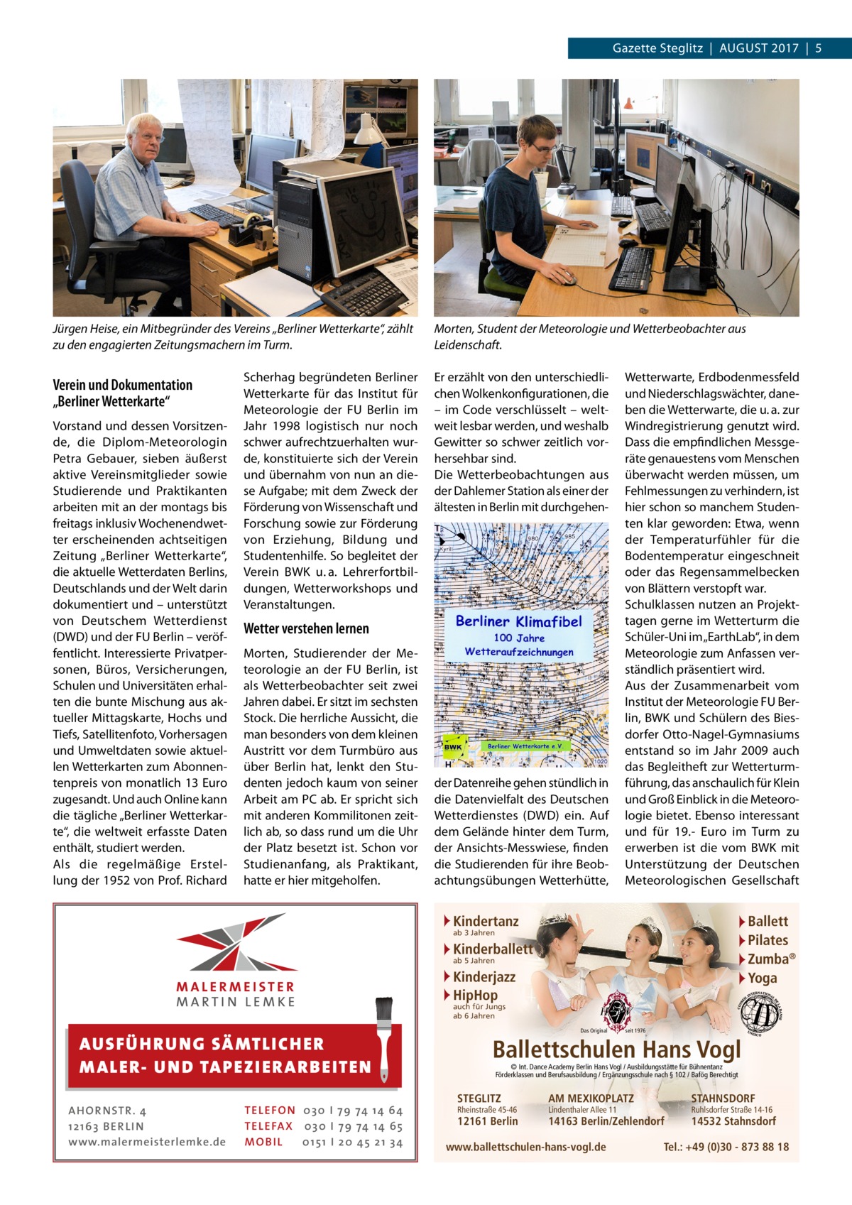 Gazette Steglitz  |  August 2017  |  5  Jürgen Heise, ein Mitbegründer des Vereins „Berliner Wetterkarte“, zählt zu den engagierten Zeitungsmachern im Turm.  Verein und Dokumentation „Berliner Wetterkarte“ Vorstand und dessen Vorsitzende, die Diplom-Meteorologin Petra Gebauer, sieben äußerst aktive Vereinsmitglieder sowie Studierende und Praktikanten arbeiten mit an der montags bis freitags inklusiv Wochenendwetter erscheinenden achtseitigen Zeitung „Berliner Wetterkarte“, die aktuelle Wetterdaten Berlins, Deutschlands und der Welt darin dokumentiert und – unterstützt von Deutschem Wetterdienst (DWD) und der FU Berlin – veröffentlicht. Interessierte Privatpersonen, Büros, Versicherungen, Schulen und Universitäten erhalten die bunte Mischung aus aktueller Mittagskarte, Hochs und Tiefs, Satellitenfoto, Vorhersagen und Umweltdaten sowie aktuellen Wetterkarten zum Abonnentenpreis von monatlich 13 Euro zugesandt. Und auch Online kann die tägliche „Berliner Wetterkarte“, die weltweit erfasste Daten enthält, studiert werden. Als die regelmäßige Erstellung der 1952 von Prof. Richard  Scherhag begründeten Berliner Wetterkarte für das Institut für Meteorologie der FU Berlin im Jahr 1998 logistisch nur noch schwer aufrechtzuerhalten wurde, konstituierte sich der Verein und übernahm von nun an diese Aufgabe; mit dem Zweck der Förderung von Wissenschaft und Forschung sowie zur Förderung von Erziehung, Bildung und Studentenhilfe. So begleitet der Verein BWK u. a. Lehrerfortbildungen, Wetterworkshops und Veranstaltungen.  Morten, Student der Meteorologie und Wetterbeobachter aus Leidenschaft. Er erzählt von den unterschiedlichen Wolkenkonfigurationen, die – im Code verschlüsselt – weltweit lesbar werden, und weshalb Gewitter so schwer zeitlich vorhersehbar sind. Die Wetterbeobachtungen aus der Dahlemer Station als einer der ältesten in Berlin mit durchgehen Wetter verstehen lernen Morten, Studierender der Meteorologie an der FU Berlin, ist als Wetterbeobachter seit zwei Jahren dabei. Er sitzt im sechsten Stock. Die herrliche Aussicht, die man besonders von dem kleinen Austritt vor dem Turmbüro aus über Berlin hat, lenkt den Studenten jedoch kaum von seiner Arbeit am PC ab. Er spricht sich mit anderen Kommilitonen zeitlich ab, so dass rund um die Uhr der Platz besetzt ist. Schon vor Studienanfang, als Praktikant, hatte er hier mitgeholfen.  der Datenreihe gehen stündlich in die Datenvielfalt des Deutschen Wetterdienstes (DWD) ein. Auf dem Gelände hinter dem Turm, der Ansichts-Messwiese, finden die Studierenden für ihre Beobachtungsübungen Wetterhütte,  Wetterwarte, Erdbodenmessfeld und Niederschlagswächter, daneben die Wetterwarte, die u. a. zur Windregistrierung genutzt wird. Dass die empfindlichen Messgeräte genauestens vom Menschen überwacht werden müssen, um Fehlmessungen zu verhindern, ist hier schon so manchem Studenten klar geworden: Etwa, wenn der Temperaturfühler für die Bodentemperatur eingeschneit oder das Regensammelbecken von Blättern verstopft war. Schulklassen nutzen an Projekttagen gerne im Wetterturm die Schüler-Uni im „EarthLab“, in dem Meteorologie zum Anfassen verständlich präsentiert wird. Aus der Zusammenarbeit vom Institut der Meteorologie FU Berlin, BWK und Schülern des Biesdorfer Otto-Nagel-Gymnasiums entstand so im Jahr 2009 auch das Begleitheft zur Wetterturmführung, das anschaulich für Klein und Groß Einblick in die Meteorologie bietet. Ebenso interessant und für 19.- Euro im Turm zu erwerben ist die vom BWK mit Unterstützung der Deutschen Meteorologischen Gesellschaft  Kindertanz  Ballett Pilates Zumba® Yoga  ab 3 Jahren  Kinderballett ab 5 Jahren  Kinderjazz HipHop auch für Jungs ab 6 Jahren  AUS FÜ H R U N G SÄ MTL I CH E R M ALE R- U N D TAP E Z I E R A R B E ITE N AH OR NSTR . 4 1 21 63 B E R LI N www.malermeisterlemke.de  TEL EFON 030 I 7 9 74 14 6 4 TEL EFAX 030 I 7 9 74 14 6 5 MOB I L 01 51 I 2 0 4 5 2 1 3 4  Das Original  seit 1976  Ballettschulen Hans Vogl © Int. Dance Academy Berlin Hans Vogl / Ausbildungsstätte für Bühnentanz Förderklassen und Berufsausbildung / Ergänzungsschule nach § 102 / Bafög Berechtigt  STEGLITZ  Rheinstraße 45-46  12161 Berlin  AM MEXIKOPLATZ  STAHNSDORF  14163 Berlin/Zehlendorf  14532 Stahnsdorf  Lindenthaler Allee 11  www.ballettschulen-hans-vogl.de  Ruhlsdorfer Straße 14-16  Tel.: +49 (0)30 - 873 88 18