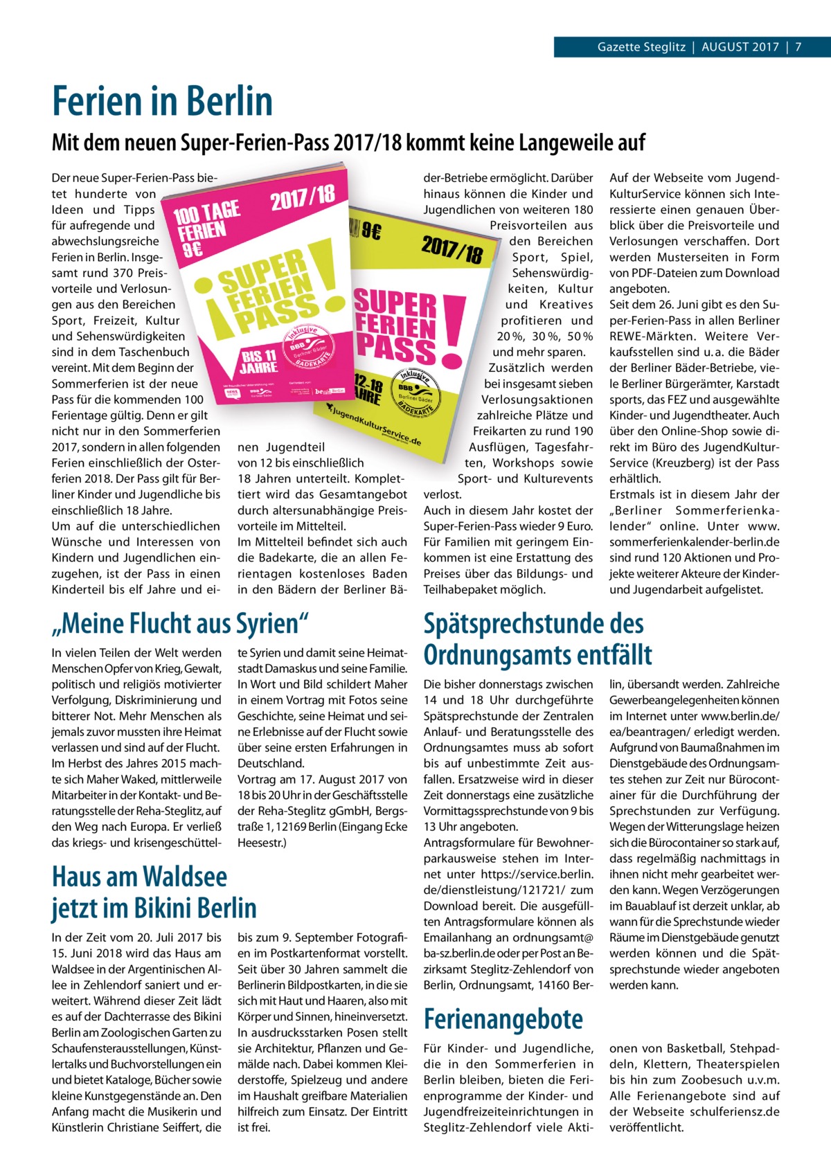 Gazette Steglitz  |  August 2017  |  7  Ferien in Berlin Mit dem neuen Super-Ferien-Pass 2017/18 kommt keine Langeweile auf Der neue Super-Ferien-Pass bietet hunderte von Ideen und Tipps für aufregende und abwechslungsreiche Ferien in Berlin. Insgesamt rund 370 Preisvorteile und Verlosungen aus den Bereichen Sport, Freizeit, Kultur und Sehenswürdigkeiten sind in dem Taschenbuch vereint. Mit dem Beginn der Sommerferien ist der neue Pass für die kommenden 100 Ferientage gültig. Denn er gilt nicht nur in den Sommerferien 2017, sondern in allen folgenden Ferien einschließlich der Osterferien 2018. Der Pass gilt für Berliner Kinder und Jugendliche bis einschließlich 18 Jahre. Um auf die unterschiedlichen Wünsche und Interessen von Kindern und Jugendlichen einzugehen, ist der Pass in einen Kinderteil bis elf Jahre und ei nen Jugendteil von 12 bis einschließlich 18  Jahren unterteilt. Komplettiert wird das Gesamtangebot durch altersunabhängige Preisvorteile im Mittelteil. Im Mittelteil befindet sich auch die Badekarte, die an allen Ferientagen kostenloses Baden in den Bädern der Berliner Bä „Meine Flucht aus Syrien“ In vielen Teilen der Welt werden Menschen Opfer von Krieg, Gewalt, politisch und religiös motivierter Verfolgung, Diskriminierung und bitterer Not. Mehr Menschen als jemals zuvor mussten ihre Heimat verlassen und sind auf der Flucht. Im Herbst des Jahres 2015 machte sich Maher Waked, mittlerweile Mitarbeiter in der Kontakt- und Beratungsstelle der Reha-Steglitz, auf den Weg nach Europa. Er verließ das kriegs- und krisengeschüttel te Syrien und damit seine Heimatstadt Damaskus und seine Familie. In Wort und Bild schildert Maher in einem Vortrag mit Fotos seine Geschichte, seine Heimat und seine Erlebnisse auf der Flucht sowie über seine ersten Erfahrungen in Deutschland. Vortrag am 17. August 2017 von 18 bis 20 Uhr in der Geschäftsstelle der Reha-Steglitz gGmbH, Bergstraße 1, 12169 Berlin (Eingang Ecke Heesestr.)  Haus am Waldsee jetzt im Bikini Berlin In der Zeit vom 20. Juli 2017 bis 15. Juni 2018 wird das Haus am Waldsee in der Argentinischen Allee in Zehlendorf saniert und erweitert. Während dieser Zeit lädt es auf der Dachterrasse des Bikini Berlin am Zoologischen Garten zu Schaufensterausstellungen, Künstlertalks und Buchvorstellungen ein und bietet Kataloge, Bücher sowie kleine Kunstgegenstände an. Den Anfang macht die Musikerin und Künstlerin Christiane Seiffert, die  bis zum 9. September Fotografien im Postkartenformat vorstellt. Seit über 30 Jahren sammelt die Berlinerin Bildpostkarten, in die sie sich mit Haut und Haaren, also mit Körper und Sinnen, hineinversetzt. In ausdrucksstarken Posen stellt sie Architektur, Pflanzen und Gemälde nach. Dabei kommen Kleiderstoffe, Spielzeug und andere im Haushalt greifbare Materialien hilfreich zum Einsatz. Der Eintritt ist frei.  der-Betriebe ermöglicht. Darüber hinaus können die Kinder und Jugendlichen von weiteren 180 Preisvorteilen aus den Bereichen Sport, Spiel, Sehenswürdigkeiten, Kultur und Kreatives profitieren und 20 %, 30 %, 50 % und mehr sparen. Zusätzlich werden bei insgesamt sieben Verlosungsaktionen zahlreiche Plätze und Freikarten zu rund 190 Ausflügen, Tagesfahrten, Workshops sowie Sport- und Kulturevents verlost. Auch in diesem Jahr kostet der Super-Ferien-Pass wieder 9 Euro. Für Familien mit geringem Einkommen ist eine Erstattung des Preises über das Bildungs- und Teilhabepaket möglich.  Auf der Webseite vom JugendKulturService können sich Interessierte einen genauen Überblick über die Preisvorteile und Verlosungen verschaffen. Dort werden Musterseiten in Form von PDF-Dateien zum Download angeboten. Seit dem 26. Juni gibt es den Super-Ferien-Pass in allen Berliner REWE-Märkten. Weitere Verkaufsstellen sind u. a. die Bäder der Berliner Bäder-Betriebe, viele Berliner Bürgerämter, Karstadt sports, das FEZ und ausgewählte Kinder- und Jugendtheater. Auch über den Online-Shop sowie direkt im Büro des JugendKulturService (Kreuzberg) ist der Pass erhältlich. Erstmals ist in diesem Jahr der „Berliner Sommerferienkalender“ online. Unter www.­ sommerferienkalender-berlin.de sind rund 120 Aktionen und Projekte weiterer Akteure der Kinderund Jugendarbeit aufgelistet.  Spätsprechstunde des Ordnungsamts entfällt Die bisher donnerstags zwischen 14 und 18  Uhr durchgeführte Spätsprechstunde der Zentralen Anlauf- und Beratungsstelle des Ordnungsamtes muss ab sofort bis auf unbestimmte Zeit ausfallen. Ersatzweise wird in dieser Zeit donnerstags eine zusätzliche Vormittagssprechstunde von 9 bis 13 Uhr angeboten. Antragsformulare für Bewohnerparkausweise stehen im Internet unter https://service.berlin. de/dienstleistung/121721/ zum Download bereit. Die ausgefüllten Antragsformulare können als Emailanhang an ordnungsamt@ ba-sz.berlin.de oder per Post an Bezirksamt Steglitz-Zehlendorf von Berlin, Ordnungsamt, 14160 Ber lin, übersandt werden. Zahlreiche Gewerbeangelegenheiten können im Internet unter www.berlin.de/ ea/beantragen/ erledigt werden. Aufgrund von Baumaßnahmen im Dienstgebäude des Ordnungsamtes stehen zur Zeit nur Bürocontainer für die Durchführung der Sprechstunden zur Verfügung. Wegen der Witterungslage heizen sich die Bürocontainer so stark auf, dass regelmäßig nachmittags in ihnen nicht mehr gearbeitet werden kann. Wegen Verzögerungen im Bauablauf ist derzeit unklar, ab wann für die Sprechstunde wieder Räume im Dienstgebäude genutzt werden können und die Spät­ sprechstunde wieder angeboten werden kann.  Ferienangebote Für Kinder- und Jugendliche, die in den Sommerferien in Berlin bleiben, bieten die Ferienprogramme der Kinder- und Jugendfreizeiteinrichtungen in Steglitz-Zehlendorf viele Akti onen von Basketball, Stehpaddeln, Klettern, Theaterspielen bis hin zum Zoobesuch u.v.m. Alle Ferienangebote sind auf der Webseite schulferiensz.de veröffentlicht.