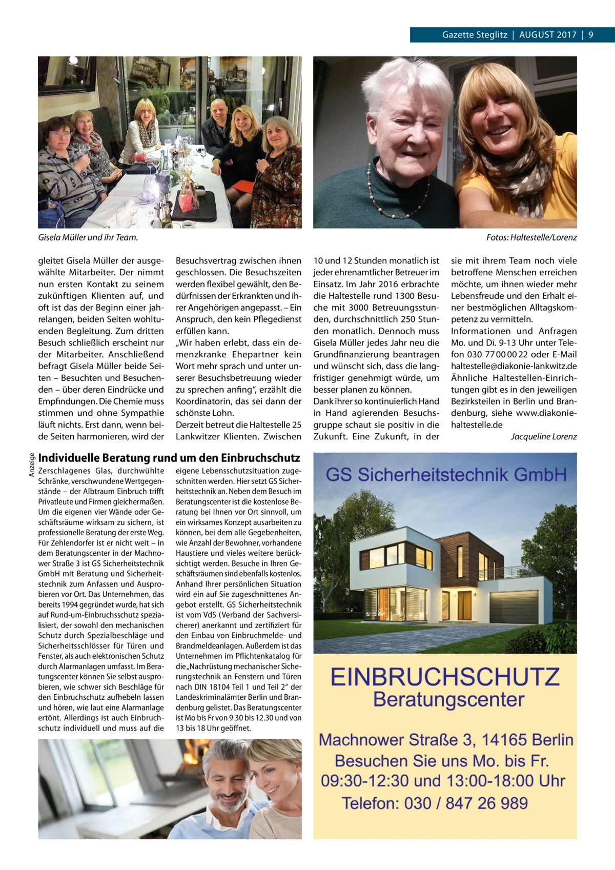 Gazette Steglitz  |  August 2017  |  9  Gisela Müller und ihr Team.  Anzeige  gleitet Gisela Müller der ausgewählte Mitarbeiter. Der nimmt nun ersten Kontakt zu seinem zukünftigen Klienten auf, und oft ist das der Beginn einer jahrelangen, beiden Seiten wohltuenden Begleitung. Zum dritten Besuch schließlich erscheint nur der Mitarbeiter. Anschließend befragt Gisela Müller beide Seiten – Besuchten und Besuchenden – über deren Eindrücke und Empfindungen. Die Chemie muss stimmen und ohne Sympathie läuft nichts. Erst dann, wenn beide Seiten harmonieren, wird der  � Besuchsvertrag zwischen ihnen geschlossen. Die Besuchszeiten werden flexibel gewählt, den Bedürfnissen der Erkrankten und ihrer Angehörigen angepasst. – Ein Anspruch, den kein Pflegedienst erfüllen kann. „Wir haben erlebt, dass ein demenzkranke Ehepartner kein Wort mehr sprach und unter unserer Besuchsbetreuung wieder zu sprechen anfing“, erzählt die Koordinatorin, das sei dann der schönste Lohn. Derzeit betreut die Haltestelle 25 Lankwitzer Klienten. Zwischen  Individuelle Beratung rund um den Einbruchschutz Zerschlagenes Glas, durchwühlte Schränke, verschwundene Wertgegenstände – der Albtraum Einbruch trifft Privatleute und Firmen gleichermaßen. Um die eigenen vier Wände oder Geschäftsräume wirksam zu sichern, ist professionelle Beratung der erste Weg. Für Zehlendorfer ist er nicht weit – in dem Beratungscenter in der Machnower Straße 3 ist GS Sicherheitstechnik GmbH mit Beratung und Sicherheitstechnik zum Anfassen und Ausprobieren vor Ort. Das Unternehmen, das bereits 1994 gegründet wurde, hat sich auf Rund-um-Einbruchsschutz spezialisiert, der sowohl den mechanischen Schutz durch Spezialbeschläge und Sicherheitsschlösser für Türen und Fenster, als auch elektronischen Schutz durch Alarmanlagen umfasst. Im Beratungscenter können Sie selbst ausprobieren, wie schwer sich Beschläge für den Einbruchschutz aufhebeln lassen und hören, wie laut eine Alarmanlage ertönt. Allerdings ist auch Einbruchschutz individuell und muss auf die  eigene Lebensschutzsituation zugeschnitten werden. Hier setzt GS Sicherheitstechnik an. Neben dem Besuch im Beratungscenter ist die kostenlose Beratung bei Ihnen vor Ort sinnvoll, um ein wirksames Konzept ausarbeiten zu können, bei dem alle Gegebenheiten, wie Anzahl der Bewohner, vorhandene Haustiere und vieles weitere berücksichtigt werden. Besuche in Ihren Geschäftsräumen sind ebenfalls kostenlos. Anhand Ihrer persönlichen Situation wird ein auf Sie zugeschnittenes Angebot erstellt. GS Sicherheitstechnik ist vom VdS (Verband der Sachversicherer) anerkannt und zertifiziert für den Einbau von Einbruchmelde- und Brandmeldeanlagen. Außerdem ist das Unternehmen im Pflichtenkatalog für die „Nachrüstung mechanischer Sicherungstechnik an Fenstern und Türen nach DIN 18104 Teil 1 und Teil 2“ der Landeskriminalämter Berlin und Brandenburg gelistet. Das Beratungscenter ist Mo bis Fr von 9.30 bis 12.30 und von 13 bis 18 Uhr geöffnet.  10 und 12 Stunden monatlich ist jeder ehrenamtlicher Betreuer im Einsatz. Im Jahr 2016 erbrachte die Haltestelle rund 1300 Besuche mit 3000 Betreuungsstunden, durchschnittlich 250 Stunden monatlich. Dennoch muss Gisela Müller jedes Jahr neu die Grundfinanzierung beantragen und wünscht sich, dass die langfristiger genehmigt würde, um besser planen zu können. Dank ihrer so kontinuierlich Hand in Hand agierenden Besuchsgruppe schaut sie positiv in die Zukunft. Eine Zukunft, in der  Fotos: Haltestelle/Lorenz sie mit ihrem Team noch viele betroffene Menschen erreichen möchte, um ihnen wieder mehr Lebensfreude und den Erhalt einer bestmöglichen Alltagskompetenz zu vermitteln. Informationen und Anfragen Mo. und Di. 9-13 Uhr unter Telefon 030  77 00 00 22 oder E-Mail ­haltestelle@diakonie-lankwitz.de Ähnliche Haltestellen-Einrichtungen gibt es in den jeweiligen Bezirksteilen in Berlin und Brandenburg, siehe www.­diakoniehaltestelle.de � Jacqueline Lorenz