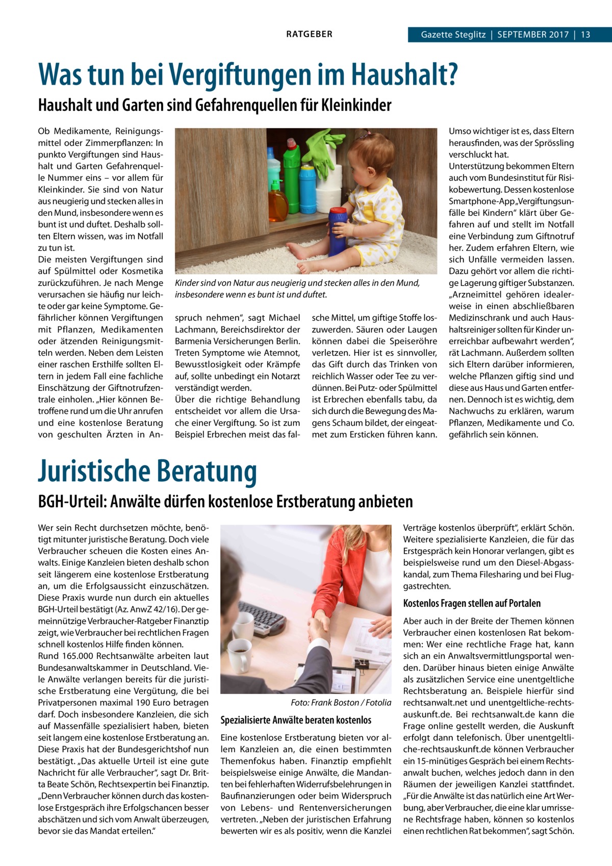 RATGEBER  Gazette Steglitz  |  September 2017  |  13  Was tun bei Vergiftungen im Haushalt? Haushalt und Garten sind Gefahrenquellen für Kleinkinder Ob Medikamente, Reinigungsmittel oder Zimmerpflanzen: In punkto Vergiftungen sind Haushalt und Garten Gefahrenquelle Nummer eins – vor allem für Kleinkinder. Sie sind von Natur aus neugierig und stecken alles in den Mund, insbesondere wenn es bunt ist und duftet. Deshalb sollten Eltern wissen, was im Notfall zu tun ist. Die meisten Vergiftungen sind auf Spülmittel oder Kosmetika zurückzuführen. Je nach Menge verursachen sie häufig nur leichte oder gar keine Symptome. Gefährlicher können Vergiftungen mit Pflanzen, Medikamenten oder ätzenden Reinigungsmitteln werden. Neben dem Leisten einer raschen Ersthilfe sollten Eltern in jedem Fall eine fachliche Einschätzung der Giftnotrufzentrale einholen. „Hier können Betroffene rund um die Uhr anrufen und eine kostenlose Beratung von geschulten Ärzten in An Kinder sind von Natur aus neugierig und stecken alles in den Mund, insbesondere wenn es bunt ist und duftet. spruch nehmen“, sagt Michael Lachmann, Bereichsdirektor der Barmenia Versicherungen Berlin. Treten Symptome wie Atemnot, Bewusstlosigkeit oder Krämpfe auf, sollte unbedingt ein Notarzt verständigt werden. Über die richtige Behandlung entscheidet vor allem die Ursache einer Vergiftung. So ist zum Beispiel Erbrechen meist das fal sche Mittel, um giftige Stoffe loszuwerden. Säuren oder Laugen können dabei die Speiseröhre verletzen. Hier ist es sinnvoller, das Gift durch das Trinken von reichlich Wasser oder Tee zu verdünnen. Bei Putz- oder Spülmittel ist Erbrechen ebenfalls tabu, da sich durch die Bewegung des Magens Schaum bildet, der eingeatmet zum Ersticken führen kann.  Umso wichtiger ist es, dass Eltern herausfinden, was der Sprössling verschluckt hat. Unterstützung bekommen Eltern auch vom Bundesinstitut für Risikobewertung. Dessen kostenlose Smartphone-App „Vergiftungsunfälle bei Kindern“ klärt über Gefahren auf und stellt im Notfall eine Verbindung zum Giftnotruf her. Zudem erfahren Eltern, wie sich Unfälle vermeiden lassen. Dazu gehört vor allem die richtige Lagerung giftiger Substanzen. „Arzneimittel gehören idealerweise in einen abschließbaren Medizinschrank und auch Haushaltsreiniger sollten für Kinder unerreichbar aufbewahrt werden“, rät Lachmann. Außerdem sollten sich Eltern darüber informieren, welche Pflanzen giftig sind und diese aus Haus und Garten entfernen. Dennoch ist es wichtig, dem Nachwuchs zu erklären, warum Pflanzen, Medikamente und Co. gefährlich sein können.  Juristische Beratung BGH-Urteil: Anwälte dürfen kostenlose Erstberatung anbieten Wer sein Recht durchsetzen möchte, benötigt mitunter juristische Beratung. Doch viele Verbraucher scheuen die Kosten eines Anwalts. Einige Kanzleien bieten deshalb schon seit längerem eine kostenlose Erstberatung an, um die Erfolgsaussicht einzuschätzen. Diese Praxis wurde nun durch ein aktuelles BGH-Urteil bestätigt (Az. AnwZ 42/16). Der gemeinnützige Verbraucher-Ratgeber Finanztip zeigt, wie Verbraucher bei rechtlichen Fragen schnell kostenlos Hilfe finden können. Rund 165.000 Rechtsanwälte arbeiten laut Bundesanwaltskammer in Deutschland. Viele Anwälte verlangen bereits für die juristische Erstberatung eine Vergütung, die bei Privatpersonen maximal 190 Euro betragen darf. Doch insbesondere Kanzleien, die sich auf Massenfälle spezialisiert haben, bieten seit langem eine kostenlose Erstberatung an. Diese Praxis hat der Bundesgerichtshof nun bestätigt. „Das aktuelle Urteil ist eine gute Nachricht für alle Verbraucher“, sagt Dr. Britta Beate Schön, Rechtsexpertin bei Finanztip. „Denn Verbraucher können durch das kostenlose Erstgespräch ihre Erfolgschancen besser abschätzen und sich vom Anwalt überzeugen, bevor sie das Mandat erteilen.“  Verträge kostenlos überprüft“, erklärt Schön. Weitere spezialisierte Kanzleien, die für das Erstgespräch kein Honorar verlangen, gibt es beispielsweise rund um den Diesel-Abgasskandal, zum Thema Filesharing und bei Fluggastrechten.  Kostenlos Fragen stellen auf Portalen  �  Foto: Frank Boston / Fotolia  Spezialisierte Anwälte beraten kostenlos Eine kostenlose Erstberatung bieten vor allem Kanzleien an, die einen bestimmten Themenfokus haben. Finanztip empfiehlt beispielsweise einige Anwälte, die Mandanten bei fehlerhaften Widerrufsbelehrungen in Baufinanzierungen oder beim Widerspruch von Lebens- und Rentenversicherungen vertreten. „Neben der juristischen Erfahrung bewerten wir es als positiv, wenn die Kanzlei  Aber auch in der Breite der Themen können Verbraucher einen kostenlosen Rat bekommen: Wer eine rechtliche Frage hat, kann sich an ein Anwaltsvermittlungsportal wenden. Darüber hinaus bieten einige Anwälte als zusätzlichen Service eine unentgeltliche Rechtsberatung an. Beispiele hierfür sind rechtsanwalt.net und unentgeltliche-rechtsauskunft.de. Bei rechtsanwalt.de kann die Frage online gestellt werden, die Auskunft erfolgt dann telefonisch. Über unentgeltliche-rechtsauskunft.de können Verbraucher ein 15-minütiges Gespräch bei einem Rechtsanwalt buchen, welches jedoch dann in den Räumen der jeweiligen Kanzlei stattfindet. „Für die Anwälte ist das natürlich eine Art Werbung, aber Verbraucher, die eine klar umrissene Rechtsfrage haben, können so kostenlos einen rechtlichen Rat bekommen“, sagt Schön.