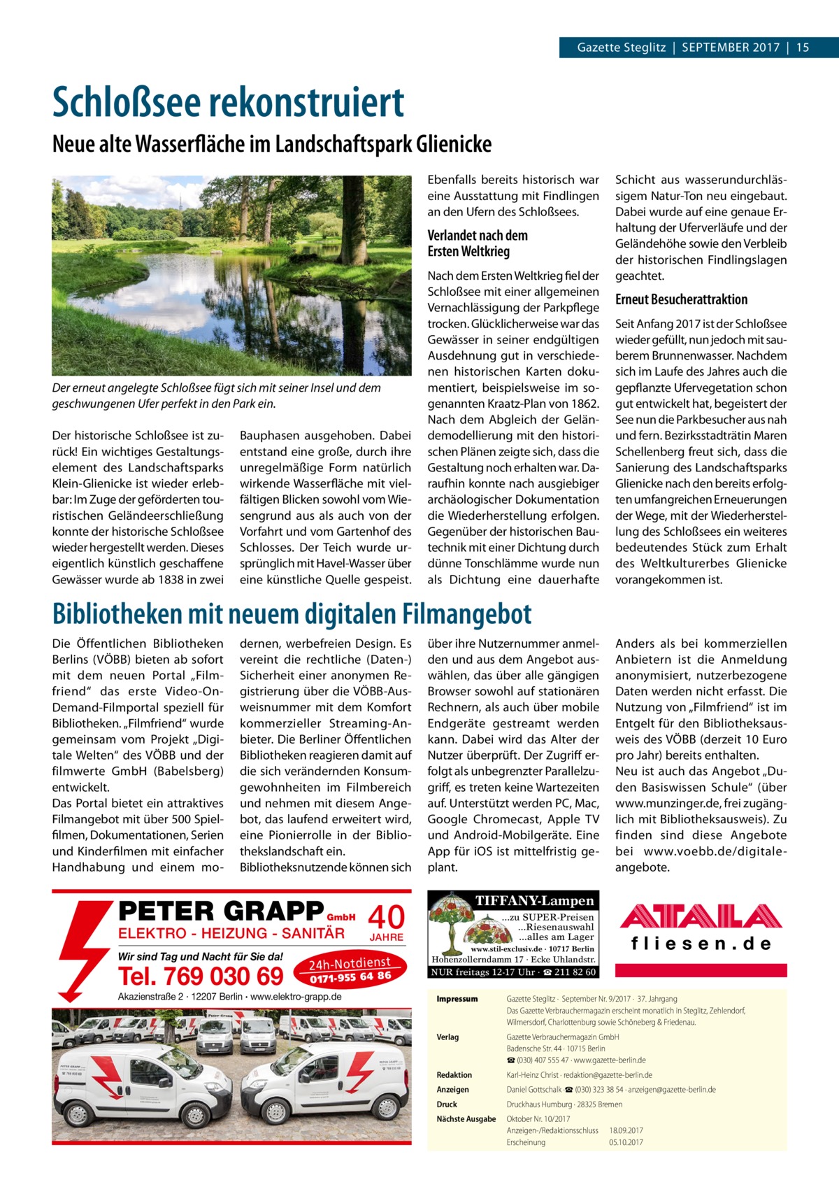 Gazette Steglitz  |  September 2017  |  15  Schloßsee rekonstruiert Neue alte Wasserfläche im Landschaftspark Glienicke Ebenfalls bereits historisch war eine Ausstattung mit Findlingen an den Ufern des Schloßsees.  Verlandet nach dem Ersten Weltkrieg  Der erneut angelegte Schloßsee fügt sich mit seiner Insel und dem geschwungenen Ufer perfekt in den Park ein. Der historische Schloßsee ist zurück! Ein wichtiges Gestaltungselement des Landschaftsparks Klein-Glienicke ist wieder erlebbar: Im Zuge der geförderten touristischen Geländeerschließung konnte der historische Schloßsee wieder hergestellt werden. Dieses eigentlich künstlich geschaffene Gewässer wurde ab 1838 in zwei  Bauphasen ausgehoben. Dabei entstand eine große, durch ihre unregelmäßige Form natürlich wirkende Wasserfläche mit vielfältigen Blicken sowohl vom Wiesengrund aus als auch von der Vorfahrt und vom Gartenhof des Schlosses. Der Teich wurde ursprünglich mit Havel-Wasser über eine künstliche Quelle gespeist.  Nach dem Ersten Weltkrieg fiel der Schloßsee mit einer allgemeinen Vernachlässigung der Parkpflege trocken. Glücklicherweise war das Gewässer in seiner endgültigen Ausdehnung gut in verschiedenen historischen Karten dokumentiert, beispielsweise im sogenannten Kraatz-Plan von 1862. Nach dem Abgleich der Geländemodellierung mit den historischen Plänen zeigte sich, dass die Gestaltung noch erhalten war. Daraufhin konnte nach ausgiebiger archäologischer Dokumentation die Wiederherstellung erfolgen. Gegenüber der historischen Bautechnik mit einer Dichtung durch dünne Tonschlämme wurde nun als Dichtung eine dauerhafte  Schicht aus wasserundurchlässigem Natur-Ton neu eingebaut. Dabei wurde auf eine genaue Erhaltung der Uferverläufe und der Geländehöhe sowie den Verbleib der historischen Findlingslagen geachtet.  Erneut Besucherattraktion Seit Anfang 2017 ist der Schloßsee wieder gefüllt, nun jedoch mit sauberem Brunnenwasser. Nachdem sich im Laufe des Jahres auch die gepflanzte Ufervegetation schon gut entwickelt hat, begeistert der See nun die Parkbesucher aus nah und fern. Bezirksstadträtin Maren Schellenberg freut sich, dass die Sanierung des Landschaftsparks Glienicke nach den bereits erfolgten umfangreichen Erneuerungen der Wege, mit der Wiederherstellung des Schloßsees ein weiteres bedeutendes Stück zum Erhalt des Weltkulturerbes Glienicke vorangekommen ist.  Bibliotheken mit neuem digitalen Filmangebot Die Öffentlichen Bibliotheken Berlins (VÖBB) bieten ab sofort mit dem neuen Portal „Film­ friend“ das erste Video-On-­ Demand-Filmportal speziell für Bibliotheken. „Filmfriend“ wurde gemeinsam vom Projekt „Digitale Welten“ des VÖBB und der filmwerte GmbH (Babelsberg) entwickelt. Das Portal bietet ein attraktives Filmangebot mit über 500 Spielfilmen, Dokumentationen, Serien und Kinderfilmen mit einfacher Handhabung und einem mo dernen, werbefreien Design. Es vereint die rechtliche (Daten-) Sicherheit einer anonymen Registrierung über die VÖBB-Ausweisnummer mit dem Komfort kommerzieller Streaming-Anbieter. Die Berliner Öffentlichen Bibliotheken reagieren damit auf die sich verändernden Konsumgewohnheiten im Filmbereich und nehmen mit diesem Angebot, das laufend erweitert wird, eine Pionierrolle in der Bibliothekslandschaft ein. Bibliotheksnutzende können sich  PETER GRAPP  GmbH  ELEKTRO - HEIZUNG - SANITÄR Wir sind Tag und Nacht für Sie da!  Tel. 769 030 69  über ihre Nutzernummer anmelden und aus dem Angebot auswählen, das über alle gängigen Browser sowohl auf stationären Rechnern, als auch über mobile Endgeräte gestreamt werden kann. Dabei wird das Alter der Nutzer überprüft. Der Zugriff erfolgt als unbegrenzter Parallelzugriff, es treten keine Wartezeiten auf. Unterstützt werden PC, Mac, Google Chromecast, Apple TV und Android-Mobilgeräte. Eine App für iOS ist mittelfristig geplant.  Anders als bei kommerziellen Anbietern ist die Anmeldung anonymisiert, nutzerbezogene Daten werden nicht erfasst. Die Nutzung von „Filmfriend“ ist im Entgelt für den Bibliotheksausweis des VÖBB (derzeit 10 Euro pro Jahr) bereits enthalten. Neu ist auch das Angebot „Duden Basiswissen Schule“ (über www.munzinger.de, frei zugänglich mit Bibliotheksausweis). Zu finden sind diese Angebote bei www.voebb.de/digitale-­ angebote.  TIFFANY-Lampen  40  ...zu SUPER-Preisen ...Riesenauswahl ...alles am Lager  JAHRE  www.stil-exclusiv.de · 10717 Berlin  24 h-N ot die ns t  01 71- 95 5 64 86  Akazienstraße 2 · 12207 Berlin · www.elektro-grapp.de  Hohenzollerndamm 17 · Ecke Uhlandstr.  NUR freitags 12-17 Uhr · ☎ 211 82 60 Impressum	  Gazette Steglitz ·  September Nr. 9/2017 ·  37. Jahrgang Das Gazette Verbrauchermagazin erscheint monatlich in Steglitz, Zehlendorf, Wilmersdorf, Charlottenburg sowie Schöneberg & Friedenau.  Verlag	  Gazette Verbrauchermagazin GmbH Badensche Str. 44 · 10715 Berlin ☎ (030) 407 555 47 · www.gazette-berlin.de  Redaktion	  Karl-Heinz Christ · redaktion@gazette-berlin.de  Anzeigen	  Daniel Gottschalk ·☎ (030) 323 38 54 · anzeigen@gazette-berlin.de  Druck	  Druckhaus Humburg · 28325 Bremen  Nächste Ausgabe	  Oktober Nr. 10/2017 Anzeigen-/Redaktionsschluss	18.09.2017 Erscheinung	05.10.2017