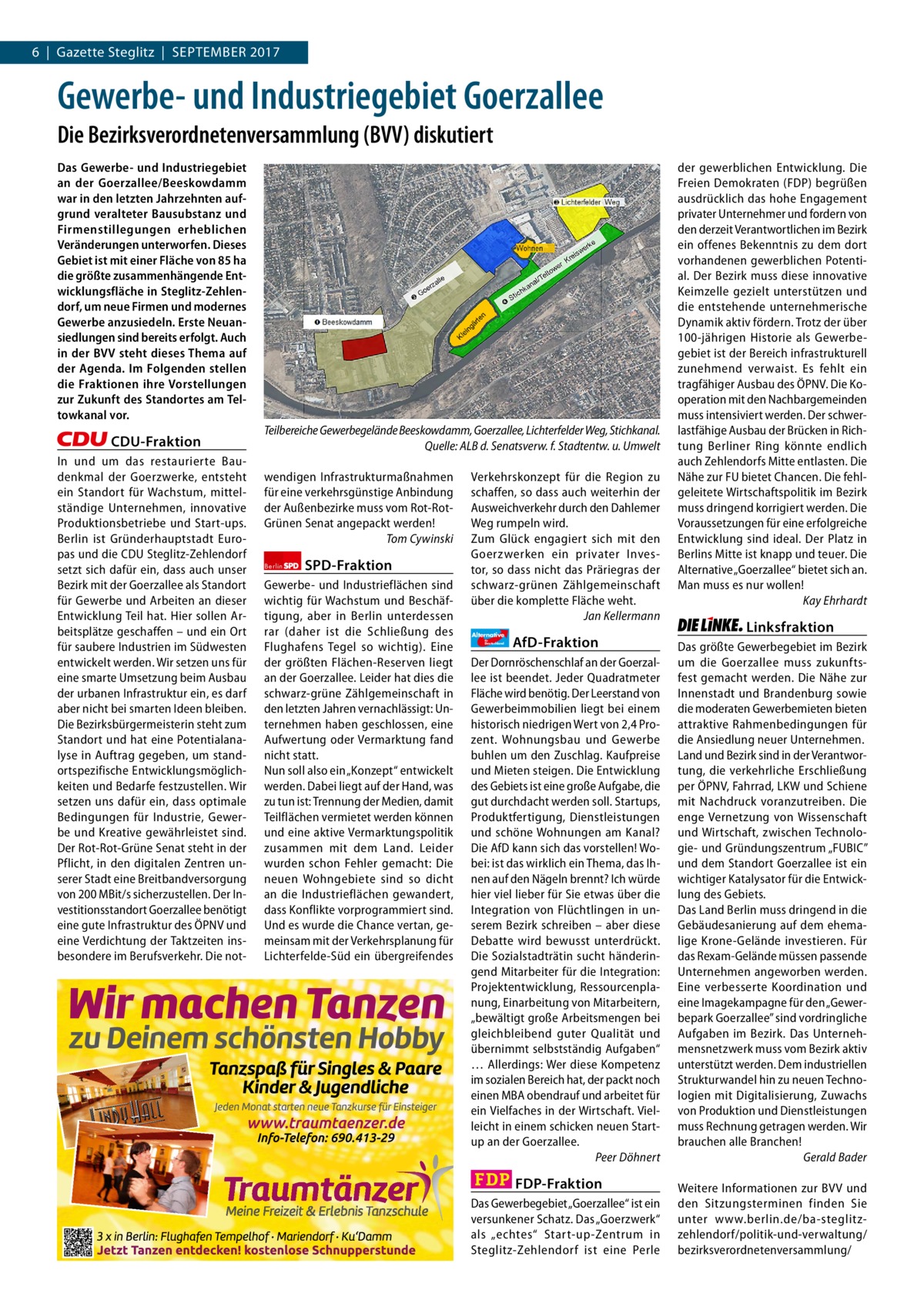 6  |  Gazette Steglitz  |  September 2017 1 | Gazette Zehlendorf | 2017  Gewerbe- und Industriegebiet Goerzallee Die Bezirksverordnetenversammlung (BVV) diskutiert Das Gewerbe- und Industriegebiet an der Goerzallee/Beeskowdamm war in den letzten Jahrzehnten aufgrund veralteter Bausubstanz und Firmenstillegungen erheblichen Veränderungen unterworfen. Dieses Gebiet ist mit einer Fläche von 85 ha die größte zusammenhängende Entwicklungsfläche in Steglitz-Zehlendorf, um neue Firmen und modernes Gewerbe anzusiedeln. Erste Neuansiedlungen sind bereits erfolgt. Auch in der BVV steht dieses Thema auf der Agenda. Im Folgenden stellen die Fraktionen ihre Vorstellungen zur Zukunft des Standortes am Teltowkanal vor.  CDU-Fraktion In und um das restaurierte Baudenkmal der Goerzwerke, entsteht ein Standort für Wachstum, mittelständige Unternehmen, innovative Produktionsbetriebe und Start-ups. Berlin ist Gründerhauptstadt Europas und die CDU Steglitz-Zehlendorf setzt sich dafür ein, dass auch unser Bezirk mit der Goerzallee als Standort für Gewerbe und Arbeiten an dieser Entwicklung Teil hat. Hier sollen Arbeitsplätze geschaffen – und ein Ort für saubere Industrien im Südwesten entwickelt werden. Wir setzen uns für eine smarte Umsetzung beim Ausbau der urbanen Infrastruktur ein, es darf aber nicht bei smarten Ideen bleiben. Die Bezirksbürgermeisterin steht zum Standort und hat eine Potentialanalyse in Auftrag gegeben, um standortspezifische Entwicklungsmöglichkeiten und Bedarfe festzustellen. Wir setzen uns dafür ein, dass optimale Bedingungen für Industrie, Gewerbe und Kreative gewährleistet sind. Der Rot-Rot-Grüne Senat steht in der Pflicht, in den digitalen Zentren unserer Stadt eine Breitbandversorgung von 200 MBit/s sicherzustellen. Der Investitionsstandort Goerzallee benötigt eine gute Infrastruktur des ÖPNV und eine Verdichtung der Taktzeiten insbesondere im Berufsverkehr. Die not Teilbereiche Gewerbegelände Beeskowdamm, Goerzallee, Lichterfelder Weg, Stichkanal. Quelle: ALB d. Senatsverw. f. Stadtentw. u. Umwelt wendigen Infrastrukturmaßnahmen für eine verkehrsgünstige Anbindung der Außenbezirke muss vom Rot-RotGrünen Senat angepackt werden! Tom Cywinski Berlin  SPD-Fraktion  Gewerbe- und Industrieflächen sind wichtig für Wachstum und Beschäftigung, aber in Berlin unterdessen rar (daher ist die Schließung des Flughafens Tegel so wichtig). Eine der größten Flächen-Reserven liegt an der Goerzallee. Leider hat dies die schwarz-grüne Zählgemeinschaft in den letzten Jahren vernachlässigt: Unternehmen haben geschlossen, eine Aufwertung oder Vermarktung fand nicht statt. Nun soll also ein „Konzept“ entwickelt werden. Dabei liegt auf der Hand, was zu tun ist: Trennung der Medien, damit Teilflächen vermietet werden können und eine aktive Vermarktungspolitik zusammen mit dem Land. Leider wurden schon Fehler gemacht: Die neuen Wohngebiete sind so dicht an die Industrieflächen gewandert, dass Konflikte vorprogrammiert sind. Und es wurde die Chance vertan, gemeinsam mit der Verkehrsplanung für Lichterfelde-Süd ein übergreifendes  Verkehrskonzept für die Region zu schaffen, so dass auch weiterhin der Ausweichverkehr durch den Dahlemer Weg rumpeln wird. Zum Glück engagiert sich mit den Goerzwerken ein privater Investor, so dass nicht das Präriegras der schwarz-grünen Zählgemeinschaft über die komplette Fläche weht. Jan Kellermann Alternative für  Deutschland  AfD-Fraktion  Der Dornröschenschlaf an der Goerzallee ist beendet. Jeder Quadratmeter Fläche wird benötig. Der Leerstand von Gewerbeimmobilien liegt bei einem historisch niedrigen Wert von 2,4 Prozent. Wohnungsbau und Gewerbe buhlen um den Zuschlag. Kaufpreise und Mieten steigen. Die Entwicklung des Gebiets ist eine große Aufgabe, die gut durchdacht werden soll. Startups, Produktfertigung, Dienstleistungen und schöne Wohnungen am Kanal? Die AfD kann sich das vorstellen! Wobei: ist das wirklich ein Thema, das Ihnen auf den Nägeln brennt? Ich würde hier viel lieber für Sie etwas über die Integration von Flüchtlingen in unserem Bezirk schreiben – aber diese Debatte wird bewusst unterdrückt. Die Sozialstadträtin sucht händeringend Mitarbeiter für die Integration: Projektentwicklung, Ressourcenplanung, Einarbeitung von Mitarbeitern, „bewältigt große Arbeitsmengen bei gleichbleibend guter Qualität und übernimmt selbstständig Aufgaben“ … Allerdings: Wer diese Kompetenz im sozialen Bereich hat, der packt noch einen MBA obendrauf und arbeitet für ein Vielfaches in der Wirtschaft. Vielleicht in einem schicken neuen Startup an der Goerzallee. Peer Döhnert  FDP-Fraktion Das Gewerbegebiet „Goerzallee“ ist ein versunkener Schatz. Das „Goerzwerk“ als „echtes“ Start-up-Zentrum in Steglitz-Zehlendorf ist eine Perle  der gewerblichen Entwicklung. Die Freien Demokraten (FDP) begrüßen ausdrücklich das hohe Engagement privater Unternehmer und fordern von den derzeit Verantwortlichen im Bezirk ein offenes Bekenntnis zu dem dort vorhandenen gewerblichen Potential. Der Bezirk muss diese innovative Keimzelle gezielt unterstützen und die entstehende unternehmerische Dynamik aktiv fördern. Trotz der über 100-jährigen Historie als Gewerbegebiet ist der Bereich infrastrukturell zunehmend verwaist. Es fehlt ein tragfähiger Ausbau des ÖPNV. Die Kooperation mit den Nachbargemeinden muss intensiviert werden. Der schwerlastfähige Ausbau der Brücken in Richtung Berliner Ring könnte endlich auch Zehlendorfs Mitte entlasten. Die Nähe zur FU bietet Chancen. Die fehlgeleitete Wirtschaftspolitik im Bezirk muss dringend korrigiert werden. Die Voraussetzungen für eine erfolgreiche Entwicklung sind ideal. Der Platz in Berlins Mitte ist knapp und teuer. Die Alternative „Goerzallee“ bietet sich an. Man muss es nur wollen! Kay Ehrhardt  Linksfraktion Das größte Gewerbegebiet im Bezirk um die Goerzallee muss zukunftsfest gemacht werden. Die Nähe zur Innenstadt und Brandenburg sowie die moderaten Gewerbemieten bieten attraktive Rahmenbedingungen für die Ansiedlung neuer Unternehmen. Land und Bezirk sind in der Verantwortung, die verkehrliche Erschließung per ÖPNV, Fahrrad, LKW und Schiene mit Nachdruck voranzutreiben. Die enge Vernetzung von Wissenschaft und Wirtschaft, zwischen Technologie- und Gründungszentrum „FUBIC” und dem Standort Goerzallee ist ein wichtiger Katalysator für die Entwicklung des Gebiets. Das Land Berlin muss dringend in die Gebäudesanierung auf dem ehemalige Krone-Gelände investieren. Für das Rexam-Gelände müssen passende Unternehmen angeworben werden. Eine verbesserte Koordination und eine Imagekampagne für den „Gewerbepark Goerzallee” sind vordringliche Aufgaben im Bezirk. Das Unternehmensnetzwerk muss vom Bezirk aktiv unterstützt werden. Dem industriellen Strukturwandel hin zu neuen Technologien mit Digitalisierung, Zuwachs von Produktion und Dienstleistungen muss Rechnung getragen werden. Wir brauchen alle Branchen! Gerald Bader Weitere Informationen zur BVV und den Sitzungsterminen finden Sie unter www.berlin.de/ba-steglitzzehlendorf/politik-und-verwaltung/ bezirksverordnetenversammlung/