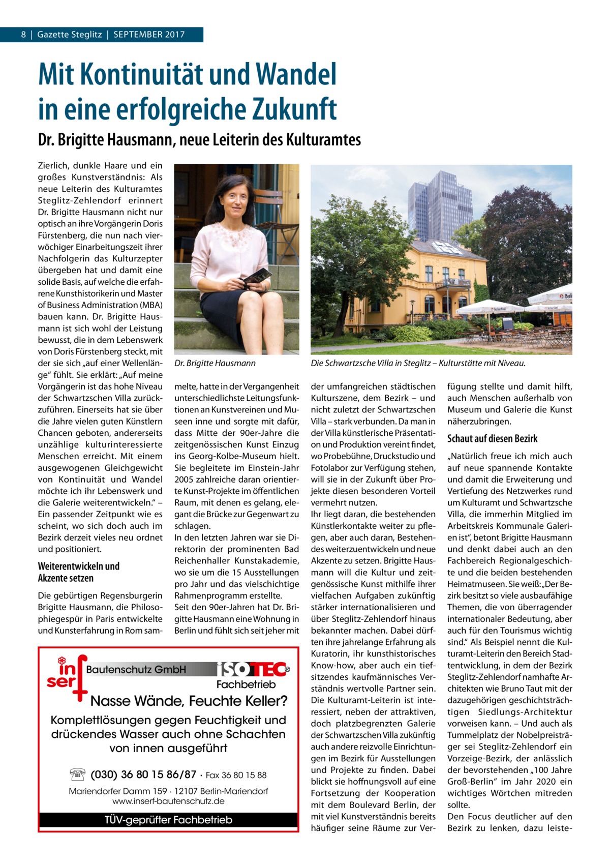 8  |  Gazette Steglitz  |  September 2017  Mit Kontinuität und Wandel in eine erfolgreiche Zukunft Dr. Brigitte Hausmann, neue Leiterin des Kulturamtes Zierlich, dunkle Haare und ein großes Kunstverständnis: Als neue Leiterin des Kulturamtes Steglitz-Zehlendorf erinnert Dr. Brigitte Hausmann nicht nur optisch an ihre Vorgängerin Doris Fürstenberg, die nun nach vierwöchiger Einarbeitungszeit ihrer Nachfolgerin das Kulturzepter übergeben hat und damit eine solide Basis, auf welche die erfahrene Kunsthistorikerin und Master of Business Administration (MBA) bauen kann. Dr.  Brigitte Hausmann ist sich wohl der Leistung bewusst, die in dem Lebenswerk von Doris Fürstenberg steckt, mit der sie sich „auf einer Wellenlänge“ fühlt. Sie erklärt: „Auf meine Vorgängerin ist das hohe Niveau der Schwartzschen Villa zurückzuführen. Einerseits hat sie über die Jahre vielen guten Künstlern Chancen geboten, andererseits unzählige kulturinteressierte Menschen erreicht. Mit einem ausgewogenen Gleichgewicht von Kontinuität und Wandel möchte ich ihr Lebenswerk und die Galerie weiterentwickeln.“ – Ein passender Zeitpunkt wie es scheint, wo sich doch auch im Bezirk derzeit vieles neu ordnet und positioniert.  Weiterentwickeln und Akzente setzen Die gebürtigen Regensburgerin Brigitte Hausmann, die Philosophiegespür in Paris entwickelte und Kunsterfahrung in Rom sam Dr. Brigitte Hausmann  Die Schwartzsche Villa in Steglitz – Kulturstätte mit Niveau.  melte, hatte in der Vergangenheit unterschiedlichste Leitungsfunktionen an Kunstvereinen und Museen inne und sorgte mit dafür, dass Mitte der 90er-Jahre die zeitgenössischen Kunst Einzug ins Georg-Kolbe-Museum hielt. Sie begleitete im Einstein-Jahr 2005 zahlreiche daran orientierte Kunst-Projekte im öffentlichen Raum, mit denen es gelang, elegant die Brücke zur Gegenwart zu schlagen. In den letzten Jahren war sie Direktorin der prominenten Bad Reichenhaller Kunstakademie, wo sie um die 15 Ausstellungen pro Jahr und das vielschichtige Rahmenprogramm erstellte. Seit den 90er-Jahren hat Dr. Brigitte Hausmann eine Wohnung in Berlin und fühlt sich seit jeher mit  der umfangreichen städtischen Kulturszene, dem Bezirk – und nicht zuletzt der Schwartzschen Villa – stark verbunden. Da man in der Villa künstlerische Präsentation und Produktion vereint findet, wo Probebühne, Druckstudio und Fotolabor zur Verfügung stehen, will sie in der Zukunft über Projekte diesen besonderen Vorteil vermehrt nutzen. Ihr liegt daran, die bestehenden Künstlerkontakte weiter zu pflegen, aber auch daran, Bestehendes weiterzuentwickeln und neue Akzente zu setzen. Brigitte Hausmann will die Kultur und zeitgenössische Kunst mithilfe ihrer vielfachen Aufgaben zukünftig stärker internationalisieren und über Steglitz-Zehlendorf hinaus bekannter machen. Dabei dürften ihre jahrelange Erfahrung als Kuratorin, ihr kunsthistorisches Know-how, aber auch ein tiefsitzendes kaufmännisches Verständnis wertvolle Partner sein. Die Kulturamt-Leiterin ist interessiert, neben der attraktiven, doch platzbegrenzten Galerie der Schwartzschen Villa zukünftig auch andere reizvolle Einrichtungen im Bezirk für Ausstellungen und Projekte zu finden. Dabei blickt sie hoffnungsvoll auf eine Fortsetzung der Kooperation mit dem Boulevard Berlin, der mit viel Kunstverständnis bereits häufiger seine Räume zur Ver Bautenschutz GmbH  Fachbetrieb  Nasse Wände, Feuchte Keller? Komplettlösungen gegen Feuchtigkeit und drückendes Wasser auch ohne Schachten von innen ausgeführt (030) 36 80 15 86/87 · Fax 36 80 15 88 Mariendorfer Damm 159 · 12107 Berlin-Mariendorf www.inserf-bautenschutz.de  TÜV-geprüfter Fachbetrieb  fügung stellte und damit hilft, auch Menschen außerhalb von Museum und Galerie die Kunst näherzubringen.  Schaut auf diesen Bezirk „Natürlich freue ich mich auch auf neue spannende Kontakte und damit die Erweiterung und Vertiefung des Netzwerkes rund um Kulturamt und Schwartzsche Villa, die immerhin Mitglied im Arbeitskreis Kommunale Galerien ist“, betont Brigitte Hausmann und denkt dabei auch an den Fachbereich Regionalgeschichte und die beiden bestehenden Heimatmuseen. Sie weiß: „Der Bezirk besitzt so viele ausbaufähige Themen, die von überragender internationaler Bedeutung, aber auch für den Tourismus wichtig sind.“ Als Beispiel nennt die Kulturamt-Leiterin den Bereich Stadtentwicklung, in dem der Bezirk Steglitz-Zehlendorf namhafte Architekten wie Bruno Taut mit der dazugehörigen geschichtsträchtigen Siedlungs-Architektur vorweisen kann. – Und auch als Tummelplatz der Nobelpreisträger sei Steglitz-Zehlendorf ein Vorzeige-Bezirk, der anlässlich der bevorstehenden „100  Jahre Groß-Berlin“ im Jahr 2020 ein wichtiges Wörtchen mitreden sollte. Den Focus deutlicher auf den Bezirk zu lenken, dazu leist