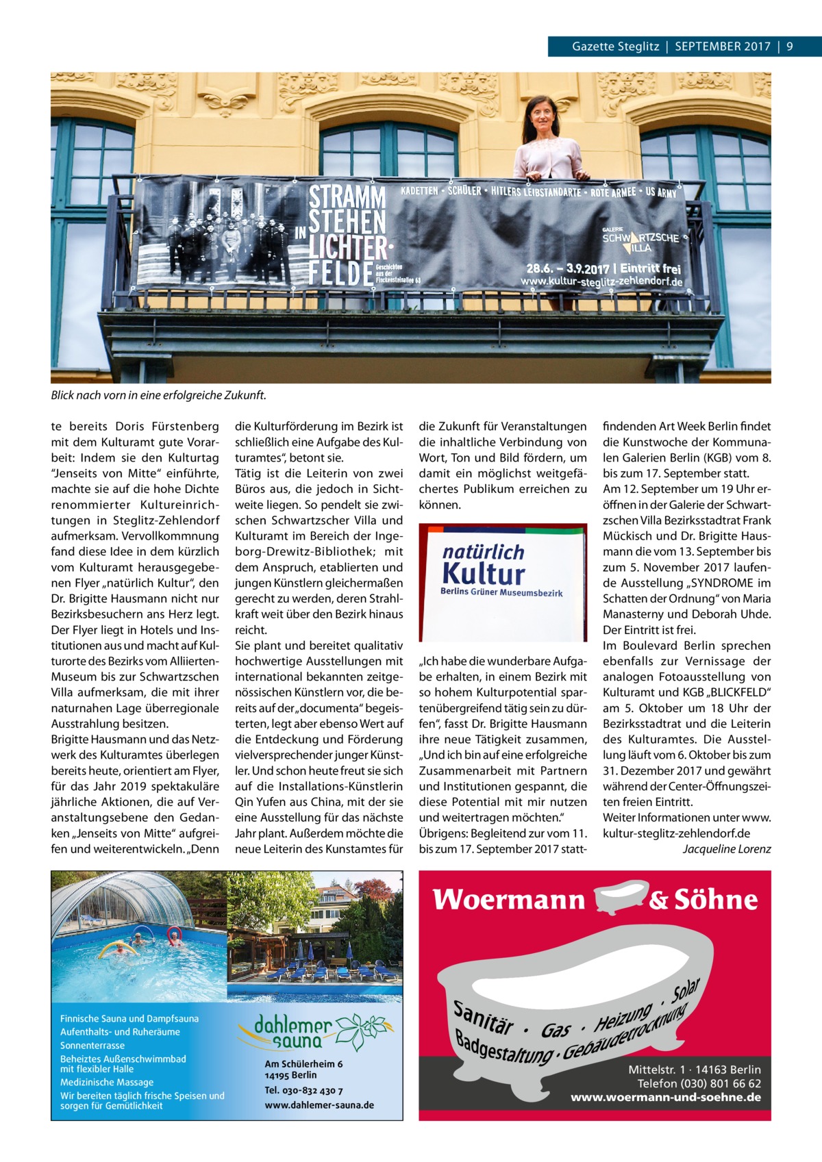 Gazette Steglitz  |  September 2017  |  9  Blick nach vorn in eine erfolgreiche Zukunft. te bereits Doris Fürstenberg mit dem Kulturamt gute Vorarbeit: Indem sie den Kulturtag “Jenseits von Mitte“ einführte, machte sie auf die hohe Dichte renommierter Kultureinrichtungen in Steglitz-Zehlendorf aufmerksam. Vervollkommnung fand diese Idee in dem kürzlich vom Kulturamt herausgegebenen Flyer „natürlich Kultur“, den Dr. Brigitte Hausmann nicht nur Bezirksbesuchern ans Herz legt. Der Flyer liegt in Hotels und Institutionen aus und macht auf Kulturorte des Bezirks vom AlliiertenMuseum bis zur Schwartzschen Villa aufmerksam, die mit ihrer naturnahen Lage überregionale Ausstrahlung besitzen. Brigitte Hausmann und das Netzwerk des Kulturamtes überlegen bereits heute, orientiert am Flyer, für das Jahr 2019 spektakuläre jährliche Aktionen, die auf Veranstaltungsebene den Gedanken „Jenseits von Mitte“ aufgreifen und weiterentwickeln. „Denn  Finnische Sauna und Dampfsauna Aufenthalts- und Ruheräume Sonnenterrasse Beheiztes Außenschwimmbad mit flexibler Halle Medizinische Massage Wir bereiten täglich frische Speisen und sorgen für Gemütlichkeit  die Kulturförderung im Bezirk ist schließlich eine Aufgabe des Kulturamtes“, betont sie. Tätig ist die Leiterin von zwei Büros aus, die jedoch in Sichtweite liegen. So pendelt sie zwischen Schwartzscher Villa und Kulturamt im Bereich der Ingeborg-Drewitz-Bibliothek; mit dem Anspruch, etablierten und jungen Künstlern gleichermaßen gerecht zu werden, deren Strahlkraft weit über den Bezirk hinaus reicht. Sie plant und bereitet qualitativ hochwertige Ausstellungen mit international bekannten zeitgenössischen Künstlern vor, die bereits auf der „documenta“ begeisterten, legt aber ebenso Wert auf die Entdeckung und Förderung vielversprechender junger Künstler. Und schon heute freut sie sich auf die Installations-Künstlerin Qin Yufen aus China, mit der sie eine Ausstellung für das nächste Jahr plant. Außerdem möchte die neue Leiterin des Kunstamtes für  Am Schülerheim 6 14195 Berlin Tel. 030-832 430 7 www.dahlemer-sauna.de  die Zukunft für Veranstaltungen die inhaltliche Verbindung von Wort, Ton und Bild fördern, um damit ein möglichst weitgefächertes Publikum erreichen zu können.  „Ich habe die wunderbare Aufgabe erhalten, in einem Bezirk mit so hohem Kulturpotential spartenübergreifend tätig sein zu dürfen“, fasst Dr. Brigitte Hausmann ihre neue Tätigkeit zusammen, „Und ich bin auf eine erfolgreiche Zusammenarbeit mit Partnern und Institutionen gespannt, die diese Potential mit mir nutzen und weitertragen möchten.“ Übrigens: Begleitend zur vom 11. bis zum 17. September 2017 statt findenden Art Week Berlin findet die Kunstwoche der Kommunalen Galerien Berlin (KGB) vom 8. bis zum 17. September statt. Am 12. September um 19 Uhr eröffnen in der Galerie der Schwartzschen Villa Bezirksstadtrat Frank Mückisch und Dr. Brigitte Hausmann die vom 13. September bis zum 5.  November 2017 laufende Ausstellung „SYNDROME im Schatten der Ordnung“ von Maria Manasterny und Deborah Uhde. Der Eintritt ist frei. Im Boulevard Berlin sprechen ebenfalls zur Vernissage der analogen Fotoausstellung von Kulturamt und KGB „BLICKFELD“ am 5.  Oktober um 18  Uhr der Bezirksstadtrat und die Leiterin des Kulturamtes. Die Ausstellung läuft vom 6. Oktober bis zum 31. Dezember 2017 und gewährt während der Center-Öffnungszeiten freien Eintritt. Weiter Informationen unter www. kultur-steglitz-zehlendorf.de � Jacqueline Lorenz  Mittelstr. 1 · 14163 Berlin Telefon (030) 801 66 62 www.woermann-und-soehne.de