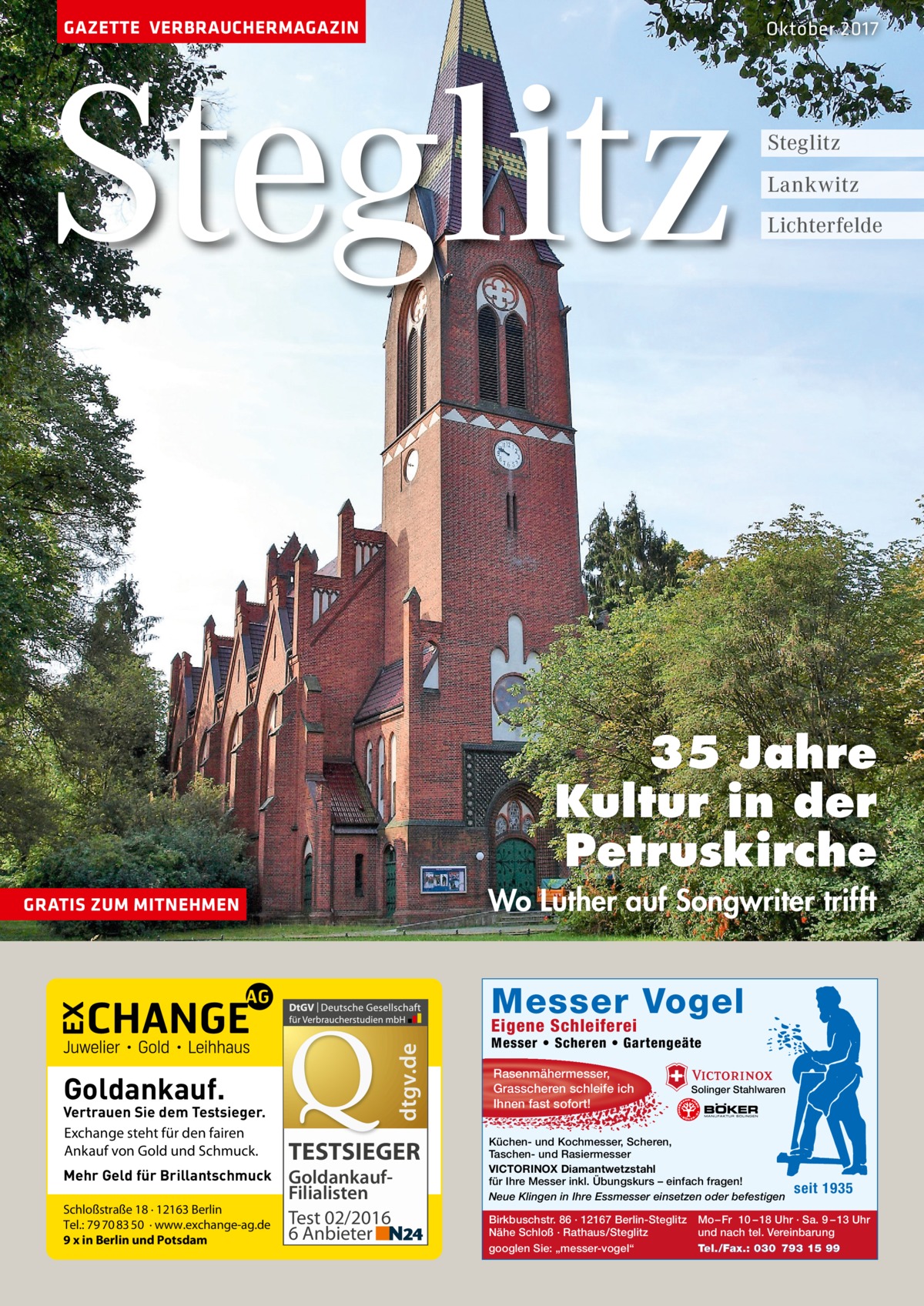 GAZETTE VERBRAUCHERMAGAZIN  Steglitz  Oktober 2017  Steglitz Lankwitz Lichterfelde  35 Jahre Kultur in der Petruskirche Wo Luther auf Songwriter trifft  GRATIS ZUM MITNEHMEN  Messer Vogel dtgv.de  Eigene Schleiferei  Goldankauf.  Vertrauen Sie dem Testsieger. Exchange steht für den fairen Ankauf von Gold und Schmuck. Mehr Geld für Brillantschmuck Schloßstraße 18 · 12163 Berlin Tel.: 79 70 83 50 · www.exchange-ag.de 9 x in Berlin und Potsdam  TESTSIEGER GoldankaufFilialisten Test 02/2016 6 Anbieter  Messer • Scheren • Gartengeäte Rasenmähermesser, Grasscheren schleife ich Ihnen fast sofort!  Solinger Stahlwaren  Küchen- und Kochmesser, Scheren, Taschen- und Rasiermesser VICTORINOX Diamantwetzstahl für Ihre Messer inkl. Übungskurs – einfach fragen! Neue Klingen in Ihre Essmesser einsetzen oder befestigen Birkbuschstr. 86 · 12167 Berlin-Steglitz Nähe Schloß · Rathaus/Steglitz googlen Sie: „messer-vogel“  seit 1935  Mo – Fr 10 – 18 Uhr · Sa. 9 – 13 Uhr und nach tel. Vereinbarung Tel./Fax.: 030 793 15 99