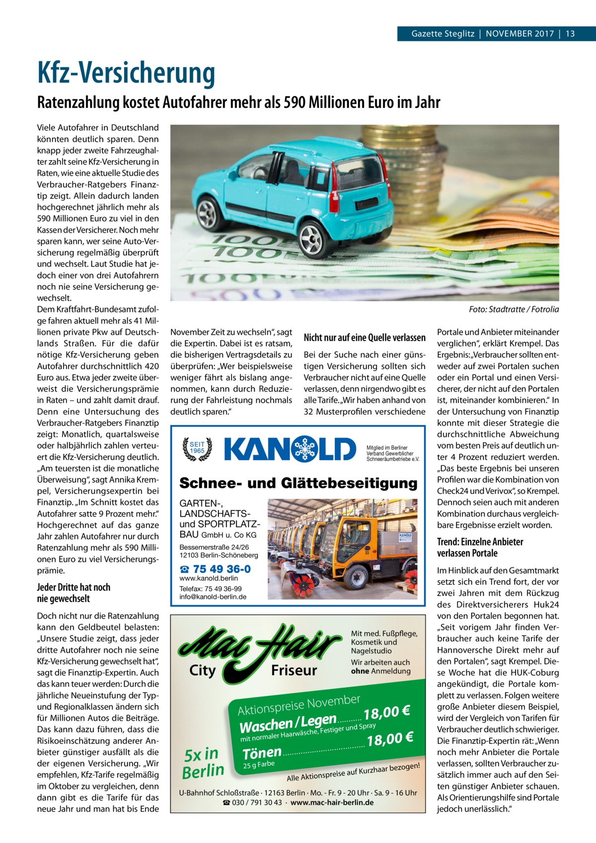 Gazette Steglitz  |  November 2017  |  13  Kfz-Versicherung Ratenzahlung kostet Autofahrer mehr als 590 Millionen Euro im Jahr Viele Autofahrer in Deutschland könnten deutlich sparen. Denn knapp jeder zweite Fahrzeughalter zahlt seine Kfz-Versicherung in Raten, wie eine aktuelle Studie des Verbraucher-Ratgebers Finanztip zeigt. Allein dadurch landen hochgerechnet jährlich mehr als 590 Millionen Euro zu viel in den Kassen der Versicherer. Noch mehr sparen kann, wer seine Auto-Versicherung regelmäßig überprüft und wechselt. Laut Studie hat jedoch einer von drei Autofahrern noch nie seine Versicherung gewechselt. Dem Kraftfahrt-Bundesamt zufolge fahren aktuell mehr als 41 Millionen private Pkw auf Deutschlands Straßen. Für die dafür nötige Kfz-Versicherung geben Autofahrer durchschnittlich 420 Euro aus. Etwa jeder zweite überweist die Versicherungsprämie in Raten – und zahlt damit drauf. Denn eine Untersuchung des Verbraucher-Ratgebers Finanztip zeigt: Monatlich, quartalsweise oder halbjährlich zahlen verteuert die Kfz-Versicherung deutlich. „Am teuersten ist die monatliche Überweisung“, sagt Annika Krempel, Versicherungsexpertin bei Finanztip. „Im Schnitt kostet das Autofahrer satte 9 Prozent mehr.“ Hochgerechnet auf das ganze Jahr zahlen Autofahrer nur durch Ratenzahlung mehr als 590 Millionen Euro zu viel Versicherungsprämie.  Jeder Dritte hat noch nie gewechselt Doch nicht nur die Ratenzahlung kann den Geldbeutel belasten: „Unsere Studie zeigt, dass jeder dritte Autofahrer noch nie seine Kfz-Versicherung gewechselt hat“, sagt die Finanztip-Expertin. Auch das kann teuer werden: Durch die jährliche Neueinstufung der Typund Regionalklassen ändern sich für Millionen Autos die Beiträge. Das kann dazu führen, dass die Risikoeinschätzung anderer Anbieter günstiger ausfällt als die der eigenen Versicherung. „Wir empfehlen, Kfz-Tarife regelmäßig im Oktober zu vergleichen, denn dann gibt es die Tarife für das neue Jahr und man hat bis Ende  �  Foto: Stadtratte / Fotrolia  November Zeit zu wechseln“, sagt die Expertin. Dabei ist es ratsam, die bisherigen Vertragsdetails zu überprüfen: „Wer beispielsweise weniger fährt als bislang angenommen, kann durch Reduzierung der Fahrleistung nochmals deutlich sparen.“  Nicht nur auf eine Quelle verlassen Bei der Suche nach einer günstigen Versicherung sollten sich Verbraucher nicht auf eine Quelle verlassen, denn nirgendwo gibt es alle Tarife. „Wir haben anhand von 32 Musterprofilen verschiedene  Mitglied im Berliner Verband Gewerblicher Schneeräumbetriebe e.V.  Schnee- und Glättebeseitigung GARTEN-, LANDSCHAFTSund SPORTPLATZBAU GmbH u. Co KG  Trend: Einzelne Anbieter verlassen Portale  Bessemerstraße 24/26 12103 Berlin-Schöneberg  ☎ 75 49 36-0  www.kanold.berlin Telefax: 75 49 36-99 info@kanold-berlin.de  City  Mit med. Fußpflege, Kosmetik und Nagelstudio Wir arbeiten auch ohne Anmeldung  Friseur  r  e Novembe  Aktionspreis  5x in Berlin  Portale und Anbieter miteinander verglichen“, erklärt Krempel. Das Ergebnis:„Verbraucher sollten entweder auf zwei Portalen suchen oder ein Portal und einen Versicherer, der nicht auf den Portalen ist, miteinander kombinieren.“ In der Untersuchung von Finanztip konnte mit dieser Strategie die durchschnittliche Abweichung vom besten Preis auf deutlich unter 4 Prozent reduziert werden. „Das beste Ergebnis bei unseren Profilen war die Kombination von Check24 und Verivox“, so Krempel. Dennoch seien auch mit anderen Kombination durchaus vergleichbare Ergebnisse erzielt worden.  18,00 € n e g e L / n schereHaarwäsche, Festiger und Spray Wa no mit rmal 18,00 € n Töne ...........  25 g Farbe  ...........  ...........  ...........  ....  n!  haar bezoge  eise auf Kurz  pr Alle Aktions  U-Bahnhof Schloßstraße · 12163 Berlin · Mo. - Fr. 9 - 20 Uhr · Sa. 9 - 16 Uhr ☎ 030 / 791 30 43 · www.mac-hair-berlin.de  Im Hinblick auf den Gesamtmarkt setzt sich ein Trend fort, der vor zwei Jahren mit dem Rückzug des Direktversicherers Huk24 von den Portalen begonnen hat. „Seit vorigem Jahr finden Verbraucher auch keine Tarife der Hannoversche Direkt mehr auf den Portalen“, sagt Krempel. Diese Woche hat die HUK-Coburg angekündigt, die Portale komplett zu verlassen. Folgen weitere große Anbieter diesem Beispiel, wird der Vergleich von Tarifen für Verbraucher deutlich schwieriger. Die Finanztip-Expertin rät: „Wenn noch mehr Anbieter die Portale verlassen, sollten Verbraucher zusätzlich immer auch auf den Seiten günstiger Anbieter schauen. Als Orientierungshilfe sind Portale jedoch unerlässlich.“